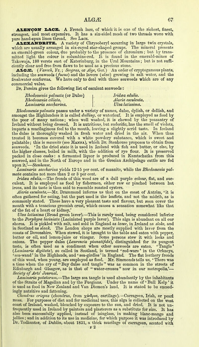 AZiXSIVCOir IiACS, A French lace, of which'it is one of the richest, finest, strongest, and most expensive. It has a six-sided mesli of two threads wove witli pure hand-spun linen thread. See Lace. AXiEXAWDRXTX:. A variety of Chrysoberyl occurring in large twin crystals, which are usually arranged in six-rayed star-shaped- groups. The mineral presents an emerald-groen colour, duo probably t& the presence of chromium ; but by trans- mitted light the colour is columbine-red. It is found in the emerald-minos of Takowaja, 180 versts east of Katerinburg, in the Ural Mountains; but is not suffi- ciently clear and free from flaws to be used as a precious stone. AZiGJS. (Varech, Fr.; Sccgras, or Alge, Gor.) An order of cryptogamous plants, including the seaweeds (fuous) and the lavers {ulva) growing in salt water, and the freshwater confervas. Wo have only to deal with those seaweeds which are of any commercial value, Dr, Pereira gives the following list of esculent seaweeds: Blwdomenia jialviata (or Dulse) Iridesa edulis. Ehodomenia ciliata. Maria esculenta. Laminaria saccharina. Ulva latissima, Ehodomenia palmata passes under a variety of names, dulse, dylish, or dellish, and amongst the Highlanders it is called dulling, or watorleaf. It is employed as food by the poor of many nations; when well washed, it is chewed by the peasantry of Ireland without being dressed. It is nutritious, but sudorific, has the smell of violets, imparts a mucilaginous feel to the mouth, leaving a slightly acrid taste. In Iceland the dulse is thoroughly washed in fresh water and dried in the air. When thus treated it becomes covered with a white powdery substance, which is sweet and palatable ; this is mannite (see Manna), which Dr. Stenhouse proposes to obtain from seaweeds. ' In the dried state it is used in Iceland with fish and butter, or else, by the higher classes, boiled in milk, with the addition of rye flour. It is preserved packed in close casks: a fermented liquor is produced in Kamtschatka from this seaweed, and in the North of Europe and in the Grecian Archipelago cattle are fed upon it,'—Stenhouse, Laminaria saccharina yields 12'15 per cent, of mannite, while the Ehodome^iia pal- mata contains not more than 2 or 3 per cent. Iridaa edulis.—The fronds of this weed are of a dull purple colour, flat, and suc- culent. It is employed as food by fishermen, either raw or pinched between hot irons, and its taste is then said to resemble roasted oysters. Alaria esculenta,—Mr. Drummond informs us that on the coast of Antrim, 'it is often gathered for eating, but the part used is the leaflets, and not the midrib, as is commonly stated. These have a very pleasant taste and flavour, but soon cover the mouth with a tenacious greenish crust, which causes a sensation somewhat like that of the fat of a heart or kidney,' Ulva latissima (Broad green laver).—This is rarely used, being considered inferior to the Porphyra laoiniata (Laciniated purple laver). This alga is abundant on all our shores. It is pickled with salt, and sold in England as laver, in Ireland as slake, and in Scotland as slaak. The London shops ate mostly supplied with laver from the coasts of Devonshire. When stewed, it is brought to the table and eaten ^vith pepper, butter or oil, and lemon-juice or vinegar. Some persons stew it with leeks and onions. The pepper dulse {Laurencia pinnatifida), distinguished for its pungent taste, is often used as a condiment when other seaweeds are eaten. ' Tangle' {Laminaria digitata), so called in Scotland, is termed 'red-ware' in the Orkneys, ' sea-wand' in the Highlands, and ' sea-girdles ' in England. The flat leathery fronds of this weed, when young, are employed as food. Mr. Simmonds tells us, ' There was a time when the cry of  Buy dulse and tangle  was as common in the streets of Edinburgh and Glasgow, as is that of  water-cresses  now in our metropolis.'—• Society of Arts^ Journal, Laminaria potatorum.—The large sea tangle is used abundantly by the inhabitants of the Straits of Magellan and by the Fuegians. Under the name of ' Bull Kelp ' it is used as food in New Zealand and Van Diemen's land. It is stated to bo exceed- ingly nutritive and fattening. Chondrus crispiis (chondrus, from xMpos, cartilage).—Carrageen, Irish, or pearl moss. For purposes of diet and for medicinal uses, this alga is collected on the west coast of Ireland, washed, bleached by exposure to the sun, and dried. It is not un- frequently used in Ireland by painters and plasterers as a substitute for size. It has also been successfully applied, instead of isinglass, in making blanc-mange and jollies ; and in addition to its use in medicine, for which purpose it was introduced by Dr. Todhuntor, of Dublin, about 1831, a thick mucilage of carrageen, scented with f2