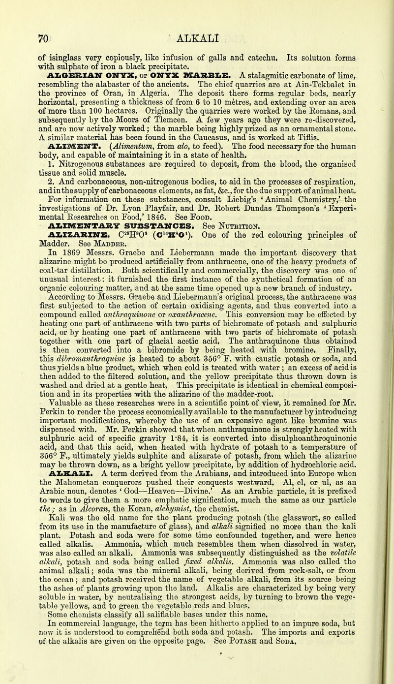 of isinglass very copiously, liko infusion of galls and catechu. Its solution forms with sulphate of iron a black precipitate. AIiGEHXAXr OSTTX, or OUTTX AIARBIii:. A stalagmitic carbonate of lime, resembling the alabaster of the ancients. The chief quarries are at Ain-Tekbalet in the province of Oran, in Algeria. The deposit there forms regular beds, nearly horizontal, presenting a thickness of from 6 to 10 metres, and extending over an area of more than 100 hectares. Originally the quarries were worked by the Eomans, and subsequently by the Moors of Tlemcen. A few years ago they were re-discovered, and are now actively worked; the marble being highly prized as an ornamental stone. A similar material has been found in the Caucasus, and is worked at Tiflis. AKXMSirT. {AliTnentum, from aio, to feed). The food necessary for the human body, and capable of maintaining it in a state of health. 1. Nitrogenous substances are required to deposit, from the blood, the organised tissue and solid muscle. 2. And carbonaceous, non-nitrogenous bodies, to aid in the processes of respiration, and in the supply of carbonaceous elements, as fat, &c.,for the due support of animal heat. For information on these substances, consult Liebig's ' Animal Chemistry,' the investigations of Dr. Lyon Playfair, and Dr. Eobert Dundas Thompson's ' Experi- mental Eosearchos on Food,' 1846. See Food. AIiXiaEirTil.Kir SUBSTAWCES. See NuTBiTioif. AI.XZARX1VE. C^'H'O' (C'*H»0'). One of the red colouring principles of Madder. See Madder. In 1869 Messrs. Graebe and Liebermann made the important discovery that alizarine might be produced artificially from anthracene, one of the heavy products of coal-tar distillation. Both scientifically and commercially, the discovery was one of unusual interest: it furnished the first instance of the synthetical formation of an organic colouring matter, and at the same time opened up a new branch of industry. According to Messrs. Graebe and Liebermann's original process, the anthracene was first subjected to the action of certain oxidising agents, and thus converted into a compound called cmihraquino)ie or nxanthracene. This conversion may be effected by heating one part of anthracene with two parts of bichromate of potash and sulphuric acid, or by heating one part of anthracene with two parts of bichromate of potash together with one part of glacial acetic acid. The anthraquinone thus obtained is then converted into a bibromide by being heated with bromine. Finally, this dihromanihraquine is heated to about 356° F. with caustic potash or soda, and thus yields a blue product, which when cold is treated Avith water ; an excess of acid is then added to the filtered solution, and the yellow precipitate thus thrown down is washed and dried at a gentle heat. This precipitate is identical in chemical composi- tion and in its properties with the alizarine of the madder-root. Valuable as these researches were in a scientific point of view, it remained for Mr. Perkin to render the process economically available to the manufacturer by introducing important modifications, whereby the use of an expensive agent like bromine was dispensed with. Mr. Perkin showed that when anthraquinone is strongly heated witli sulphuric acid of specific gravity 1'84, it is converted into disulphoanthroquinonic acid, and that this acid, when heated with hydrate of potash to a temperatiire of 356° F., ultimately yields sulphite and alizarate of potash, from which the alizarine may be thrown down, as a bright yellow precipitate, by addition of hydrochloric acid. ABXAXiX. A term derived from the Arabians, and introduced into Europe when the Mahometan conquerors pushed their conquests westward. Al, el, or ul, as an Arabic noun, denotes ' God—Heaven—Divine.' As an Arabic particle, it is prefixed to words to give them a more emphatic signification, much the same as our particle the ; as in Alcoran, the Koran, alchymist, the chemist. Kali was the old name for the plant producing potash (the glasswort, so called from its use in the manufacture of glass), and alkali signified no more than the kali plant. Potash and soda were for some time confounded together, and were hence called alkalis. Ammonia, which much resembles them when dissolved in water, was also called an alkali. Ammonia was subsequently distinguished as the volatile alkali, potash and soda being called fixed alkalis. Ammonia was also called the animal alkali; soda was the mineral alkali, being derived from rock-salt, or from the ocean; and potash received the name of vegetable alkali, from its source being the ashes of plants growing upon the land. Alkalis are characterized by being very soluble in water, by neutralising the strongest acids, by turning to brown the vege- table yellows, and to green the vegetable reds and blues. Some chemists classify all salifiable bases under this name. In commercial language, the term has been hitherto applied to an impure soda, but now it is understood to corapreheiid both soda and potash. The imports and exports of the alkalis are given on the opposite page. See Potash and Soda.