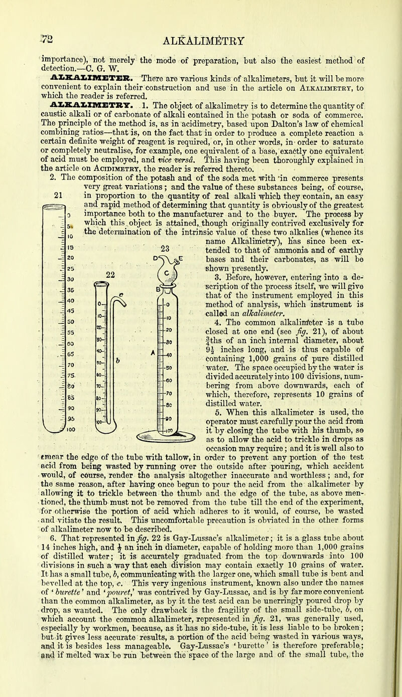 21 22 importance), not merely the mode of preparation, but also the easiest method of detection.—C. G. W. AXiXAIiZItXETER. There are various kinds of alkalimeters, hut it will be more convenient to explain their construction and use in the article on Axkaiimetrt, to which the reader is referred. AIiKA.ZiXnXETR'Z'. 1. The object of alkalimetry is to determine the quantity of caustic alkali or of carbonate of alkali contained in the potash or soda of commerce. The principle of the method is, as in acidimetry, based upon Dalton's law of chemical combining ratios—that is, on the fact that in order to produce a complete reaction a certain definite weight of reagent is required, or, in other words, in order to saturate or completely neutralise, for example, one equivalent of a base, exactly one equivalent of acid must be employed, and vice versa. This having been thoroughly explained in the article on Acidimbtht, the reader is referred thereto. 2. The composition of the potash and of the soda met with in commerce presents very great variations ; and the value of these substances being, of course, in proportion to the quantity of real alkali which they contain, an easy and rapid method of determining that quantity is obviously of the greatest importance both to the manufacturer and to the buyer. The process by which this , object is attained,, though originally contrived exclusively for the determination of the intrinsic value of these two alkalies (whence its name Alkalurietry'), Has since been ex- tended to thfit of ammonia and of earthy bases and their carbonates, as will bo shown presently. 3. Before, however, entering into a de- scription of the process itself, we will give that of the instrument employed in this method of analysis, which instrument is called an alJcali'meter. 4. The common alkalinfeter is a tube closed at one end (see fig. 21), of about f ths of an inch internal diameter, about 9| inches long, and is thus capable of containing 1,000 grains of pure distilled water. The space occupied by the water is divided accurately into 100 divisions, num- bering from above downwards, each of which, therefore, represents 10 grains of distilled water. 5. When this alkalimeter is used, the operator must carefully pour the acid from it by closing the tube with his thumb, so as to allow the acid to trickle in drops as occasion may require; and it is well also to ■ einear the edge of the tube with tallow, in order to prevent any portion of the test acid from being wasted by running over the outside after pouring, which accident . would, of course, render the analysis altogether inaccurate and worthless ; and, for the same reason, after having once begun to pour the acid from the alkalimeter by allowing it to trickle between the thiimb and the edge of the tube, as above men- ■ tioned, the thumb must not be removed from the tube till the end of the experiment, for otlierwise the portion of acid which adheres to it would, of course, be wasted • and vitiate the result. This uncomfortable precaution is obviated in the other forms of alkalimeter now to be described. 6. That represented in fig. 22 is Gay-Lussac's alkalimeter; it is a glass tube about 14 inches high, and ^ an inch in diameter, capable of holding more than 1,000 grains of distilled water; it is accurately graduated from the top downwards into 100 divisions in such a way that each division may contain exactly 10 grains of water. It has a small tube, h, communicating with the larger one, which small tube is bent and bevelled at the top, c. This very ingenious instrument, known also under the names of ' burette' and 'jwuret,' was contrived by Gay-Lussac, and is by far more convenient than the common alkalimeter, as by it the test acid can be unerringly poured drop by drop, as wanted. The only drawback is the fragility of the small side-tube, b. on which account the common alkalimeter, represented in fig. 21, was generally used, especially by workmen, because, as it has no side-tube, it is less liable to bo broken; but it gives less accurate results, a portion of the acid being wasted in various ways, and it is besides less manageable. Gay-Lussac's 'burette' is therefore preferable; and if melted wax be run between tlie space of the large and of the small tube, the VJ