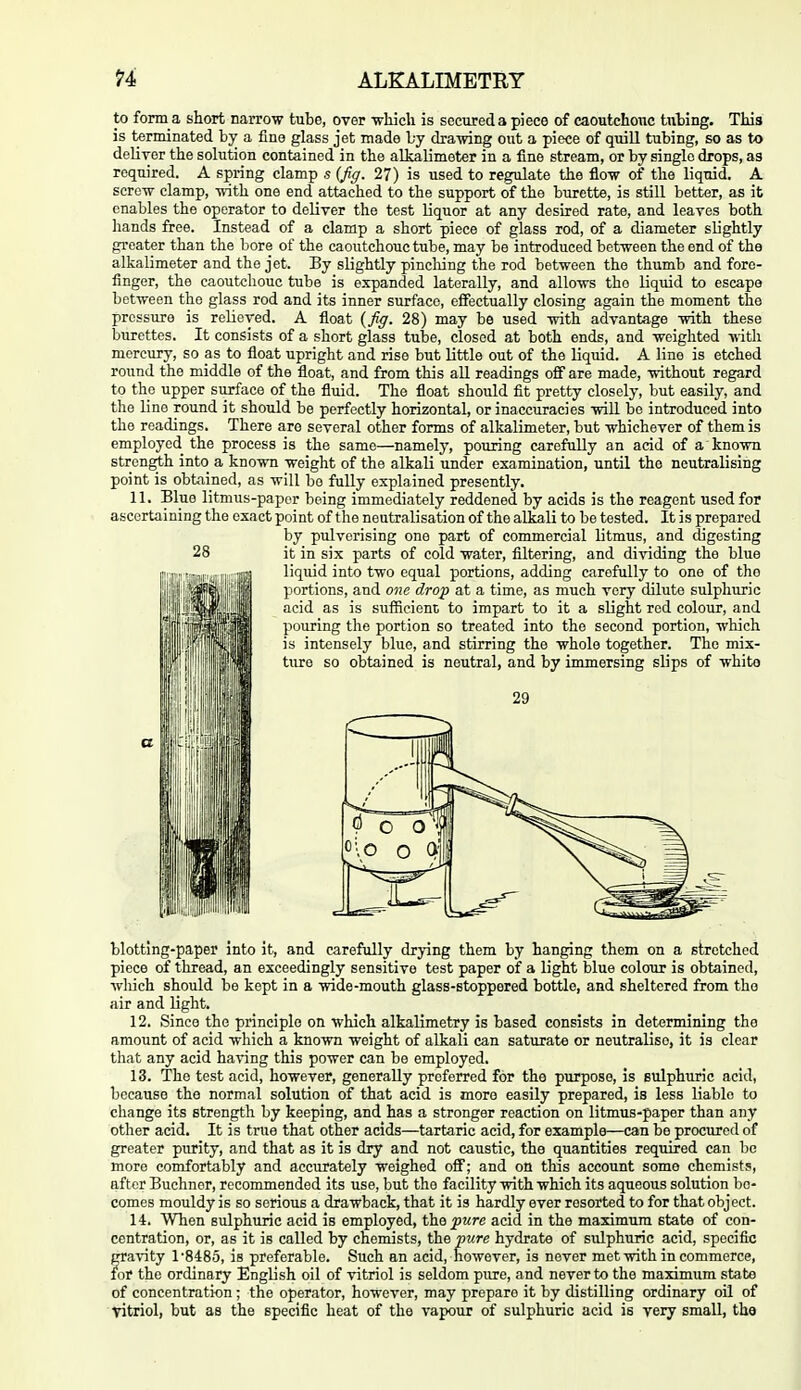 to form a short narrow tube, over wliicli is secured a piece of caoutchouc tubing. This is terminated by a fine glass jet made by dra-wing out a piece of quill tubing, so as to deliror the solution contained in the alkalimeter in a fine stream, or by single drops, as required. A spring clamp s (Jiff. 27) is used to regulate the flow of the liquid. A screw clamp, with one end attached to the support of the burette, is still better, as it enables the operator to deliver the test liquor at any desired rate, and leaves both hands free. Instead of a clamp a short piece of glass rod, of a diameter slightly greater than the bore of the caoutchouc tube, may be introduced between the end of the alkalimeter and the jet. By slightly pincliing the rod between the thumb and fore- finger, the caoutchouc tube is expanded laterally, and allows the liquid to escape between the glass rod and its inner surface, effectually closing again the moment the pressure is relieved. A float (Jiff. 28) may be used with advantage with these burettes. It consists of a short glass tuhe, closed at both ends, and weighted with mercury, so as to float upright and rise but little out of the liquid. A line is etched roimd the middle of the float, and from this all readings off are made, without regard to the upper surface of the fluid. The float should fit pretty closely, but easily, and the line round it should be perfectly horizontal, or inaccuracies will be introduced into the readings. There are several other forms of alkalimeter, but whichever of them is employed the process is the same—namely, pouring carefully an acid of a known strength into a known weight of the alkali under examination, until the neutralising point is obtained, as will be fully explained presently. 11. Blue litmus-paper being immediately reddened by acids is the reagent used for ascertaining the exact point of the neutralisation of the alkali to be tested. It is prepared by pulverising one part of commercial litmus, and digesting it in six parts of cold water, filtering, and dividing the blue liquid into two equal portions, adding carefully to one of the portions, and one drop at a time, as much very dilute sulphuric acid as is sufficient to impart to it a slight red colour, and pouring the portion so treated into the second portion, which is intensely blue, and stirring the whole together. The mix- ture so obtained is neutral, and by immersing slips of white blotting-paper into it, and carefully drying them by hanging them on a stretched piece of thread, an exceedingly sensitive test paper of a light blue coloxir is obtained, which should be kept in a wide-mouth glass-stoppered bottle, and sheltered from the air and light. 12. Since the principle on which alkalimetry is based consists in determining the amount of acid which a known weight of alkali can saturate or neutralise, it is clear that any acid having this power can be employed. 13. The test acid, however, generally preferred for the purpose, is sulphuric acid, because the normal solution of that acid is more easily prepared, is less liable to change its strength by keeping, and has a stronger reaction on litmus-paper than any other acid. It is true that other acids—tartaric acid, for example—can be procured of greater purity, and that as it is dry and not caustic, the quantities required can be more comfortably and accurately weighed off; and on this account some chemists, after Buchner, recommended its use, but the facility with which its aqueous solution be- comes mouldy is so serious a drawback, that it is hardly ever resorted to for that object. 14. When sulphuric acid is employed, the pure acid in the maximum state of con- centration, or, as it is called by chemists, the pure hydrate of sulphuric acid, specific gravity 1'8485, is preferable. Such an acid, however, is never met with in commerce, for the ordinary English oil of vitriol is seldom pure, and never to the maximum state of concentration; the operator, however, may prepare it by distilling ordinary oil of vitriol, but as the specific heat of the vapour of sulphuric acid is very small, tba