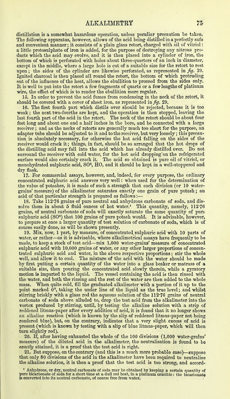 distillation is a somewhat hazardous operation, unless peculiar precaution be taken. The follo-wing apparatus, ho-wever, allows of the acid being distilled in a perfectly safe and convenient manner; it consists of a plain glass retort, charged ■with oil of vitriol: a little protosulphate of iron is added, for the purpose of destroying any nitrous pro- ducts which the acid may evolve, and it is then placed into a cylinder of iron, the bottom of which is perforated with holes about three-quarters of an inch in diameter, except in the middle, where a large hole is cut of a suitable size for the retort to rest upon; the sides of the cylinder are likewise perforated, as represented in fig. 29. Ignited charcoal is then placed all round the retort, the bottom of which protruding out of the influence of the heat, allows the ebullition to proceed from the sides only. It is well to put into the retort a few fragments of quartz or a few lengths of platinum wire, tlae effect of which is to render the ebullition more regular. 16. In order to prevent the acid fumes from condensing in the neck of the retort, it should be covered with a cover of sheet iron, as represented in fi^. 29. 16. The first fourth part which distils over should be rejected, because it is too weak ; the next two-fourths are kept, and the operation is then stopped, leaving the last fourth part of the acid in the retort. The neck of the retort should be about four feet long and about one and a half inches in the bore, and be connected with a large receiver ; and as the necks of retorts are generally much too short for the purpose, an adapter tube should be adjusted to it and to the receiver, but very loosely; this precau- tion is absolutely necessary, for otherwise the hot acid falling on the sides of the receiver would crack it; things, in fact, should be so arranged that the hot drops of the distilling acid may fall into the acid which has already distilled over. Do not surround the receiver with cold water, for the hot acid dropping'on the refrigerated surface would also certainly crack it. The acid so obtained is pure oil of vitriol, or monohydrated sulphuric acid, SO', HO, and it should be kept in a well-stoppered and dry flask. 17. For commercial assays, however, and, indeed, for every purpose, the ordinary concentrated sulphuric acid answers very well: when used for the determination of the value of potashes, it is made of such a strength that each division (or 10 water- grains' measure) of the alkalimeter saturates exactly one grain of pure potash; an acid of that particular strength is prepared as follows :— 18. Take 112*76 grains of pure neutral and anhydrous carbonate of soda, and dis- solve them in about 5 fluid ounces of hot water.' This quantity, namely, 11276 grains, of neutral carbonate of soda will exactly saturate the same quantity of pure sulphuric acid (SO') that 100 grains of pure potash would. It is advisable, however, to prepare at once a larger quantity of test solution of carbonate of soda, which is of course easily done, as will be shown presently. 19. Mix, now, 1 part, by measure, of concentrated sulphuric acid with 10 parts of water, or rather—as it is advisable, where alkalimetrical assays have frequently to be made, to keep a stock of test acid—mix 1,000 water-grains' measure of concentrated sulphuric acid with 10,000 grains .of water, or any other larger proportions of concen- trated sulphuric acid and water, in the above respective proportions; stir the whole well, and allow it to cool. The mixture of the acid with the water should be made by first putting a certain quantity of the water into a glass beaker or matrass of a suitable size, then pouring the concentrated acid slowly therein, while a gyratory motion is imparted to the liquid. The vessel containing the acid is then rinsed with the water, and both the rinsing and the rest of the water are then added to the whole mass. When quite cold, fill the graduated alkalimeter with a portion of it up to the point marked 0°, taking the under line of the liquid as the true level; and whilst stirring briskly with a glass rod the aqueous solution of the 112'76 grains of neutral carbonate of soda above alluded to, drop the test acid from the alkalimeter into the vortex produced by stirring, until, by testing the alkaline solution with a strip of reddened litmus-paper after every addition of acid, it is found that it no longer shows an alkaline reaction (which is known by the slip of reddened litmus-paper not being rendered blue), but, on the contrary, indicates that a very slight excess of acid is present (which is known by testing with a slip of blue litmus-paper, which will then turn slightly red). 20. If, after having exhausted the whole of the 100 divisions (1,000 water-grains' measure) of the diluted acid in the alkalimeter, the neutralisation is found to be exactly attained, it is a proof that the test acid is right. 21. But suppose, on the contrary (and this is a much more probable case)—suppose that only 80 divisions of the acid in the alkalimeter have been required to neutralise the alkaline solution, it is then a proof that the test acid is too strong, and accord- ' Anhydrous, or dry, neiitral carbonate of soda toay be obtained by keeping a certain quantity of pure bicarbonate of soda for a short time at a dull red heat, in a platinum crucible; the bicarbonate converted into its neutral carbonate, of course free from water.