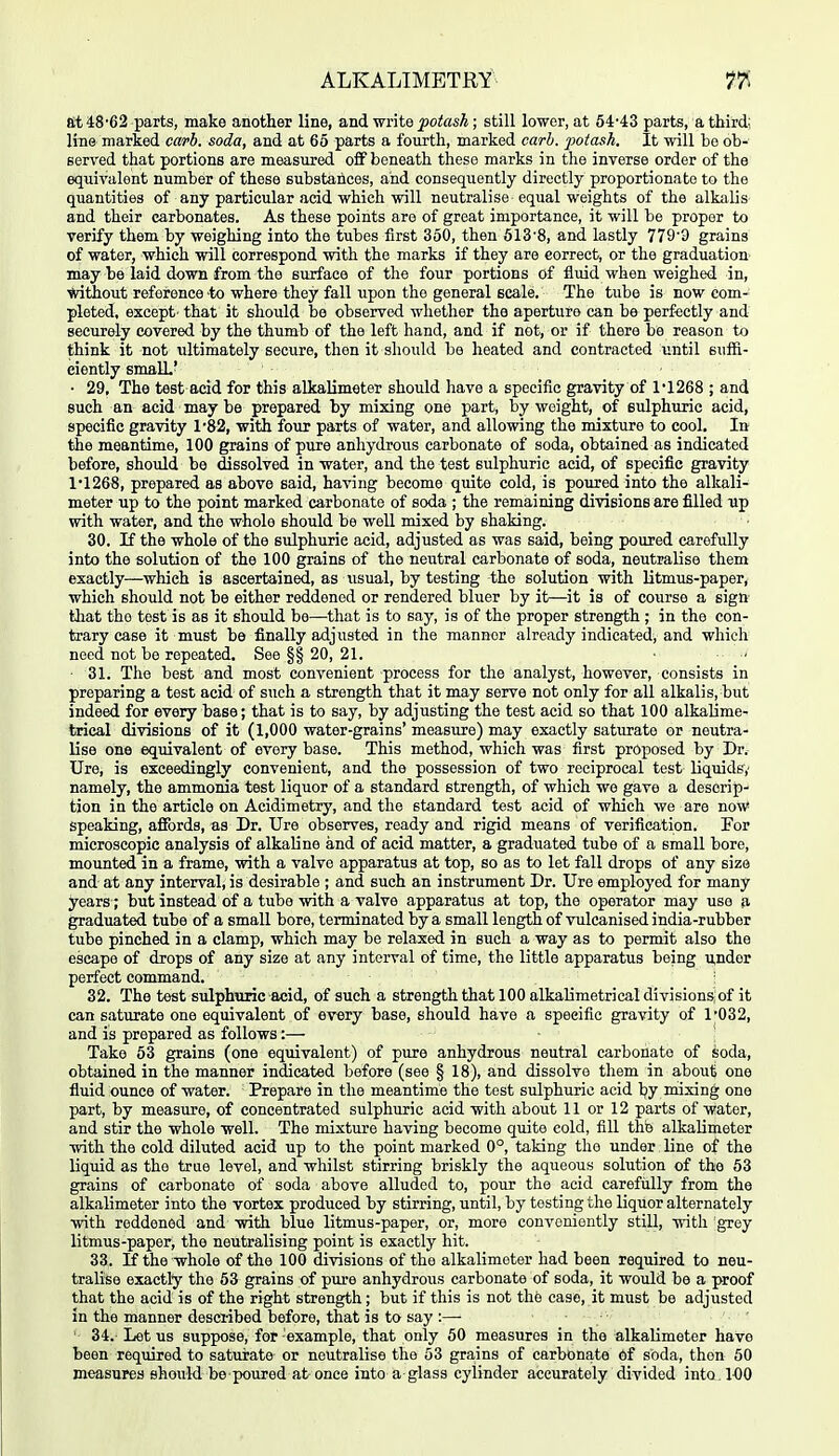 at 48-62 parts, make another line, and write potash; still lower, at 54-43 parts, a third; line marked caph. soda, and at 65 parts a fourth, marked carh. potash. It will bo ob- served that portions are measured oflF beneath these marks in the inverse order of the equivalent number of these substances, and consequently directly proportionate to the quantities of any particular acid which will neutralise equal weights of the alkalis and their carbonates. As these points are of great importance, it will be proper to verify them by weighing into the tubes first 350, then 613'8, and lastly 779'3 grains of water, which will correspond with the marks if they are correct, or the graduation may be laid down from the surface of the four portions of fluid when weighed in, without reference-to where they fall upon the general scale. The tube is now com- pleted, except- that it should be observed whether the aperture can be perfectly and securely covered by the thumb of the left hand, and if not, or if there be reason to think it not ultimately secure, then it should be heated and contracted until suffi- eiently smaU.' ■ 29, The test acid for this alkalimeter should have a specific gravity of 1'1268 ; and such an acid may be prepared by mixing one part, by weight, of sulphuric acid, specific gravity 1'82, with four parts of water, and allowing the mixture to cool. In the meantime, 100 grains of pure anhydrous carbonate of soda, obtained as indicated before, should be dissolved in water, and the test sulphuric acid, of specific gravity 11268, prepared as above said, having become quite cold, is poured into the alkali- meter up to the point marked carbonate of soda ; the remaining divisions are filled up with water, and the whole should be well mixed by shaking. 30. If the whole of the sulphuric acid, adjusted as was said, being poured carefully into the solution of the 100 grains of the neutral carbonate of soda, neutralise them exactly—which is ascertained, as usual, by testing the solution with litmus-paper, which should not be either reddened or rendered bluer by it—it is of course a sign that the tost is as it should be—that is to say, is of the proper strength ; in the con- trary case it must be finally adjusted in the manner alresidy indicated, and whicli need not be repeated. See §§ 20, 21. 31. The best and most convenient process for the analyst, however, consists in preparing a test acid of such a strength that it may serve not only for all alkalis, but indeed for every base; that is to say, by adjusting the test acid so that 100 alkalime- trical divisions of it (1,000 water-grains' measure) may exactly saturate or neutra- lise one equivalent of every base. This method, which was first proposed by Dr. Ure, is exceedingly convenient, and the possession of two reciprocal test liquids,- namely, the ammonia test liquor of a standard strength, of which we gave a descrip- tion in the article on Acidimetry, and the standard test acid of which we are now« speaking, affords, as Dr. Ure observes, ready and rigid means of verification. For microscopic analysis of alkaline and of acid matter, a graduated tube of a small bore, mounted in a frame, with a valve apparatus at top, so as to let fall drops of any size and at any interval, is desirable ; and such an instrument Dr. Ure employed for many years; but instead of a tube with a valve apparatus at top, the operator may use a graduated tube of a small bore, terminated by a small length of vulcanised india-rubber tube pinched in a clamp, which may be relaxed in such a way as to permit also the escape of drops of any size at any interval of time, the little apparatus being under perfect command. 32. The test sulphuric acid, of such a strength that 100 alkalimetrical divisions of it can saturate one equivalent of 6v«ry base, should have a specific gravity of 1'032, and is prepared as follows:— Take 63 grains (one equivalent) of pure anhydrous neutral carbonate of soda, obtained in the manner indicated before (see § 18), and dissolve them in about one fluid ounce of water. Prepare in the meantime the test sulphuric acid hy mixing one part, by measure, of concentrated sulphuric acid with about 11 or 12 parts of water, and stir the whole well. The mixture having become quite cold, fill the alkalimeter with the cold diluted acid up to the point marked 0°, taking the under line of the liquid as the true level, and whilst stirring briskly the aqueous solution of the 53 grains of carbonate of soda above alluded to, pour the acid carefully from the alkalimeter into the vortex produced by stirring, until, by testing the liquor alternately with reddened and with blue litmus-paper, or, more conveniently still, with grey litmus-paper, the neutralising point is exactly hit. 33. If the whole of the 100 divisions of the alkalimeter had been required to neu- tralise exactly the 53 grains of pure anhydrous carbonate of soda, it would be a proof that the acid is of the right strength ; but if this is not the case, it must be adjusted in the manner described before, that is to say :— ' 34. Let us suppose, for example, that only 50 measures in the alkalimeter have been required to saturate or neutralise the 53 grains of carbonate of soda, then 50 measures should be poured at once iuto a glass cylinder accurately divided into 1-00
