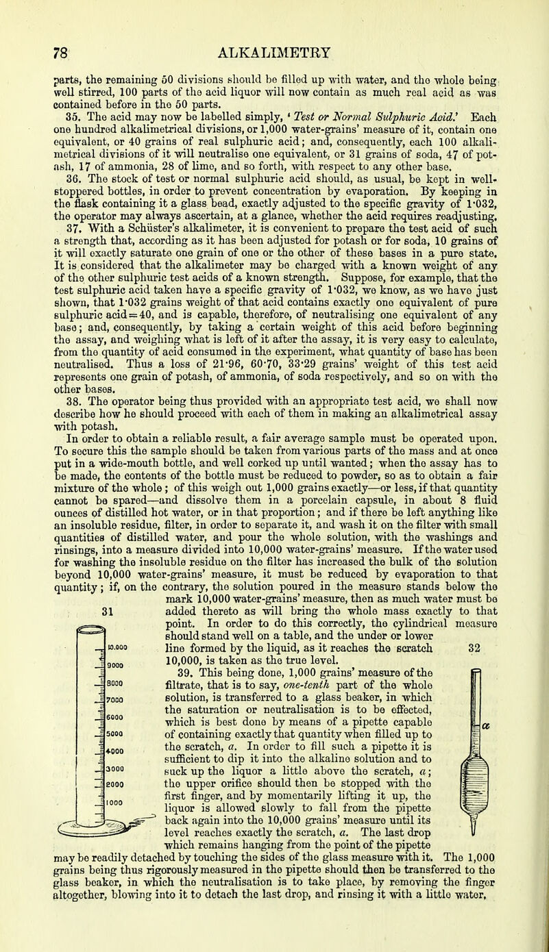 parts, the remaining 50 divisions should bo filled up ■with -water, and tho -whole being; woU stirred, 100 parts of the acid liquor Avill no^w contain as much real acid as was contained before in the 60 parts. 35. The acid may now be labelled simply, ' Test or Normal Sulphuric Aoid.' Each one hundred alkalimetrical divisions, or 1,000 water-grains' measure of it, contain one equivalent, or 40 grains of real sulphuric acid; and, consequently, each 100 alkali- metrical divisions of it ■will neutralise one equivalent, or 31 grains of soda, 47 of pot- ash, 17 of ammonia, 28 of Umo, and so forth, ■with respect to any other base, 36. The stock of test or normal sulphuric acid should, as usual, be kept in well- stoppered bottles, in order to prevent concentration by evaporation. By keeping in the flask containing it a glass bead, exactly adjusted to the specific gra-vity of 1'032, the operator may al-ways ascertain, at a glance, whether the acid requires readjusting. 37. With a Schiister's alkalimeter, it is convenient to prepare the test acid of such a strength that, according as it has been adjusted for potash or for soda, 10 grains of it ■will exactly saturate one grain of one or the other of these bases in a pure state. It is considered that the alkalimeter may be charged ■with a known weight of any of the other sulphuric test acids of a known strength. Suppose, for example, that the test sulphuric acid taken have a specific gravity of 1*032, we know, as we have just shown, that 1032 grains weight of that acid contains exactly one equivalent of pure sulphuric acid = 40, and is capable, therefore, of neutralising one equivalent of any base; and, consequently, by taking a certain weight of this acid before beginning tho assay, and weighing what is left of it after the assay, it is very easy to calculate, from tho quantity of acid consumed in the experiment, what quantity of base has been neutralised. Thus a loss of 21'96, 60'70, 33'29 grains' weight of this test acid represents one grain of potash, of ammonia, of soda respectively, and so on ■with tho other bases. 38. The operator being thus provided with an appropriate test acid, we shall now describe how he should proceed -with each of them in making an alkalimetrical assay ■with potash. In order to obtain a reliable result, a fair average sample must be operated upon. To secure this the sample should be taken from various parts of the mass and at once put in a -wide-mouth bottle, and well corked iip until wanted; when tho assay has to be made, tho contents of the bottle must be reduced to powder, so as to obtain a fair mixture of the whole; of this weigh out 1,000 grains exactly—or less, if that quantity cannot be spared—and dissolve them in a porcelain capsule, in about 8 fluid ounces of distilled hot water, or in that proportion; and if there be left anything like an insoluble residue, filter, in order to separate it, and wash it on the filter -with small quantities of distilled water, and pour the whole solution, -with the washings and rinsings, into a measure divided into 10,000 water-grains' measure. If the water used for washing the insoluble residue on tho filter has increased the bulk of the solution beyond 10,000 water-grains' measure, it must be reduced by evaporation to that quantity; if, on tho contrary, the solution poured in the measure stands below the mark 10,000 water-grains' measure, then as much water must be 31 added thereto as will bring tho whole mass exactly to that point. In order to do this correctly, the cylindrical measure should stand well on a table, and the under or lower line formed by the liquid, as it reaches tho scratch 32 10,000, is taken as the true level. 39. This being done, 1,000 grains' measure of the filtrate, that is to say, one-tenth part of the whole solution, is transferred to a glass beaker, in which the saturation or neutralisation is to be effected, which is best done by means of a pipette capable of containing exactly that quantity when filled up to the scratch, a. In order to fill such a pipette it is sufficient to dip it into the alkaline solution and to suck up the liquor a little above the scratch, a; the upper orifice should then be stopped ■with the first finger, and by momentarily lifting it up, the liquor is allowed slowly to fall from the pipette back again into the 10,000 grains' measure until its level reaches exactly the scratch, a. The last drop which remains hanging from the point of the pipette may bo readily detached by touching the sides of tho glass measure ■with it. The 1,000 grains being thus rigorously measured in tho pipette should then be transferred to the glass boakor, in which the neutralisation is to take place, by removing the finger altogether, blo^wing into it to detach the last drop, and rinsing it ■with a little water.