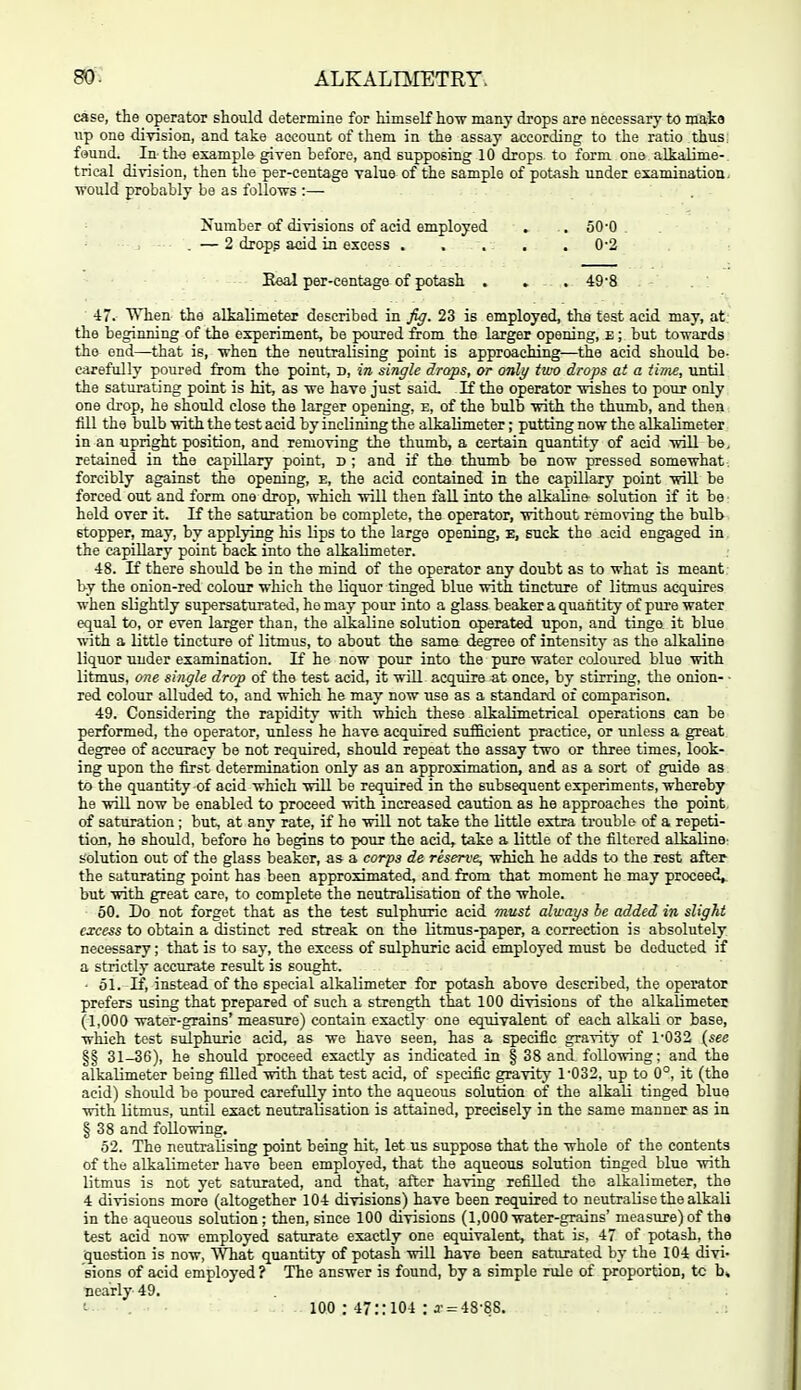 case, the operator should determine for himself how many drops are necessary to make lip one division, and take account of them in the assay according to the ratio thus, found. In the example given before, and supposing 10 drops to form one alkalime- trical division, then the per-centage value of the sample of potash under examinatioa. ■would probably be as follows :— Number of divisions of acid employed . . 50-0 — 2 dropg acid in excess ..... 0-2 Eeal per-centage of potash . . . 49'8 ■ 47. When the alkalimeter described in fy. 23 is employed, the test acid may, at the beginning of the experiment, be poured from the larger opening, e ; but towards the end—that is, when the neutralising point is approaching—the acid should be- carefully poured from the point, d, in single drops, or only two drops at a iirae, until the saturating point is hit, as we have just said. If the operator wishes to pour only one drop, he should close the larger opening, e, of the bulb with the thumb, and then fill the bulb with the test acid by inclining the alkalimeter; putting now the alkalimeter in an upright position, and removing the thumb, a certain quantity of acid will be, retained in the capillary point, d ; and if the thumb be now pressed somewhat , forcibly against the opening, e, the acid contained in the capillary point will be forced out and form one drop, which will then fall into the alkaline solution if it be held over it. K the saturation be complete, the operator, without removing the bulb stopper, may, by applying his lips to the large opening, E, suck the acid engaged in. the capillary point back into the alkalimeter. 48. If there should be in the mind of the operator any doubt as to what is meant by the onion-red colour which the liquor tinged blue with tincture of litmiis acquires when slightly supersaturated, ho may pour into a glass beaker a quantity of pure water equal to, or even larger than, the alkaline solution operated upon, and tinge it blue with a little tincture of litmus, to about the same degree of intensity as the alkaline liquor under examination. If he now pour into the pure water coloured blue with litmus, one single drop of the test acid, it will acquire at once, by stirring, the onion- • red colour alluded to, and which he may now use as a standard of comparison. 49. Considering the rapidity with which these alkalimetrical operations can be performed, the operator, unless he have acquired siifficient practice, or unless a great degree of accuracy be not required, should repeat the assay two or three times, look- ing upon the first determination only as an approximation, and as a sort of guide as to the quantity of acid which will be required in the subsequent experiments, whereby he will now be enabled to proceed with increased caution as he approaches the point, of saturation ; but, at any rate, if he will not take the little extra ti-ouble of a repeti- tion, he should, before he begins to pour the acid, take a little of the filtered alkaline- solution out of the glass beaker, as a corps de reserve, which he adds to the rest after the saturating point has been approximated, and from that moment he may proceed^ but with great care, to complete the neutralisation of the whole. 50. Do not forget that as the test sulphuric acid must always be added in slight excess to obtain a distinct red streak on the litmus-paper, a correction is absolutely necessary; that is to say, the excess of sulphuric acid employed must be deducted if a strictly accurate result is sought. - 61. If, instead of the special alkalimeter for potash above described, the operator prefers using that prepared of such a strength that 100 divisions of the alkalimeter (1,000 water-grains' measure) contain exactly one equivalent of each alkali or base, which test sulphuric acid, as we have seen, has a specific gravity of 1'032 (see §§ 31-36), he should proceed exactly as indicated in § 38 and following; and the alkalimeter being filled with that test acid, of specific gravity 1'032, up to 0°, it (the acid) should be poured carefully into the aqueous solution of the alkali tinged blue with litmus, until exact neutralisation is attained, precisely in the same manner as in § 38 and following. 52. The neutralising point being hit, let us suppose that the whole of the contents of the alkalimeter have been employed, that the aqueous solution tinged blue with litmus is not yet saturated, and that, after having refilled the alkalimeter, the 4 divisions more (altogether 104 divisions) have been required to neutralise the alkali in the aqueous solution; then, since 100 divisions (1,000 water-grains' measure) of the test acid now employed saturate exactly one equivalent, that is, 47 of potash, the •question is now, What quantity of potash will have been saturated bj- the 104 divi- sions of acid employed ? The answer is found, by a simple rule of proportion, tc b. Dearly 49. 100 : 47:: 104 : J'= 48-88.