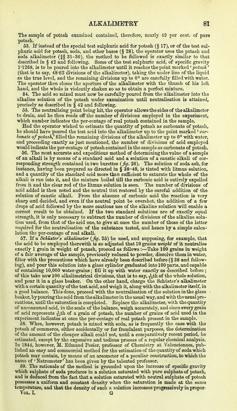 The sample of potash examined contained, therefore, nearly -19 per cent, of pure potash. 53. If instead of the special test sulphuric acid for potash (§ 17), or of the test sul- phuric acid for potash, soda, and other bases (§ 28), the operator uses the potash and soda alkalimetor (§§ 31-36), the method to be followed is exactly similar to that described in § 42 and following. Some of the test sulphuric acid, of specific gravity 1'1268, is to be poured into the alkalimeter until it reaches the point marked ' potash ' (that is to say, 4862 divisions of the alkalimeter), taking the under lino of the liquid as the true level, and the remaining divisions up to 0° are carefully filled with water. The operator then closes the aperture of the alkalimeter with the thumb of his loft hand, and the whole is violently shaken so as to obtain a perfect mixture. 54. The acid so mixed must now be carefully poured from the alkalimeter into the alkaline solution of the potash under examination until neutralisation is attained, precisely as described in § 42 and following. 65. The neutralising point being hit, the operator allows the sides of the alkalimeter to drain, and he then reads oflf the number of divisions employed in the experiment, which number indicates the per-contage of real potash contained in the sample. Had the operator wished to estimate the quantity of potash as carbonate of potash, he should have poured the test acid into the alkalimeter up to the point marked ' car- bonate of potash,' filled the remaining divisions of the alkalimeter up to 0° with water, and proceeding exactly as just mentioned, the number of divisions of acid employed would indicate the per-centage of potash contained in the sample as carbonate of potash. 66. The most accurate and expeditious method of determining the value of a sample of an alkali is by means of a standard acid and a solution of a caustic alkali of cor- responding strength contained in two burettes (Jiff. 26). The solution of soda ash, for instance, having been prepared as directed in § 38-40, is tinted with litmus solution, and a quantity of the standard acid more than suf&cient to saturate the whole of the alkali is run into it, and the mixture boiled till the carbonic acid is entirely expelled from it and the clear red of the litmus solution is seen. The number of divisions of acid added is then noted and the neutral tint restored by the careful addition of the solution of caustic alkali. From the absence of carbonic acid the reaction is very sharp and decided, and even if the neutral point be overshot, the addition of a few drops of acid followed by the more cautious use of the alkaline solution will enable a correct result to be obtained. If the two standard solutions are of exactly equal strength, it is only necessary to subtract the number of divisions of the alkaline solu- tion used, from that of the acid one, to give at once the number of those of the latter required for the neutralisation of the substance tested, and hence by a simple calcu- lation the por-centage of real alkali. 67. If a Schiisier'a alkalivieter {fig. 25) be used, and supposing, for example, that the acid to be employed therewith is so ac^usted that 10 grains weight of it neutralise exactly 1 gi-ain in weight of potash, proceed as follows :—Take 100 grains in weight of a fair average of the sample, previously reduced to powder, dissolve them in water, fdter with the precautions which have already been described before (§38 and follow- ing), and pour this solution into a glass cylinder graduated into 100 parts, and capable of containing 10,000 water-grains ; fill it up with water exactly as described before ; of this take now 100 alkalimetrical divisions, that is to say, Ath of the whole solution, and pour it in a glass beaker. On the other hand, charge the Schiister's alkalimetor with a certain quantity of the test acid, and weigh it, along with the alkalimeter itself, in a good balance. This done, proceed with the neutralisation of the solution in the glass • beaker, by pouring the acid from the alkalimeter in the usual way, and with thousual pre- cautions, until the saturation is completed. Eeplace the alkalimeter, with the quantity of unconsumed acid, in the scale of the balance, weigh accurately, and since every grain of acid represents -itli of a grain of potash, the number of grains of acid used in the experiment indicates at once the per-centage of real potash present in the sample. 58. When, however, potash is mixed with soda, as is frequently the case with the potash of commerce, either accidentally or for fraudulent purposes, the determination of the amount of the cheaper alkali could not, until a comparatively recent period, be estimated, except by the expensive and tedious process of a regular chemical analysis. In 1844, however, M, Edmund Pesier, professor of Chemistry at V^alenciennes, pub- lished an easy and commercial method for the estimation of the quantity of soda which potash may contain, by means of an areometer of a peculiar construction, to which the name of ' Natrometer' has been given by the talented professor, 59. The rationale of the method is grounded upon the increase of specific gravity which sulphate of soda produces in a solution saturated with pure sulphate of potash, and is deduced from the fact that a solution saturated with neutral sulphate of potash possesses a uniform and constant density when the saturation is made at the same temperature, and that the density of such a solution increases progressively in propor- VoL. I, G