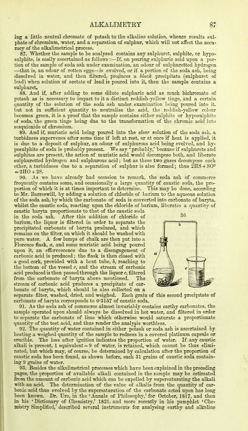 ing a little neutral chromate of potash to the alkaline solution, whence results sul- phate of chromium, water, and a separation of sulphur, which will not affect the accu- racy of the alkalimetrical process. 87. Whether the sample to be analysed contains any sulphuret, sulphite, or hjrpo- sulphite, is easily ascertained as follows :—If, on pouring sulphuric acid upon a por- tion of the sample of soda ash under examination, an odour of sulphuretted hydrogen —that is, an odour of rotton eggs—is evolved, or if a portion of the soda ash, being dissolved in water, and then filtered, produces a black precipitate (sulphuret of lead) when solution of acetate of lead is poured into it, then the sample contains a sulphuret. 88. And if, after adding to some dilute sulphuric acid as much bichromate of potash as is necessary to impart to it a distinct reddish-yellow tinge, and a certain quantity of the solution of the soda ash under examination being poured into it, but not in sufficient quantity to neutralise the acid, the reddish-yellow colour becomes green, it is a proof that the sample contains either sulpliite or hyposulphite of soda, the green tinge being due to the transformation of the chromic acid into scsquioxide of chromium. 89. And if, muriatic acid being poured into the clear solution of the soda ash, a turbidness supervenes after some time if left at rest, or at once if heat is applied, it is due to a deposit of sulphur, an odour of sulphurous acid being evolved, and hy- posulphite of soda is probably present. We say ' probably,' because if sulphurets and sulphites are present, the action of muriatic aeid would decompose both, and liberate sulphuretted hydrogen and sidphurous acid ; but as these two gases decompose each other, a turbidness due to a separation of sulphur is also formed; thus 2HS-f SO- = 2HO + 2S. 90. As we have already had occasion to remark, the soda ash of commerce frequently contains some, and occasionally a large quantity of caustic soda, the pro- portion of which it is at times important to determine. This may be done, according to !Mr. Barreswill, by adding a solution of chloride of barium to the aqueous solution of the soda ash, by which the carbonate of soda is converted into carbonate of baryta, whilst the caustic soda, reacting upon the chloride of barium, liberates a quantity of caustic baryta proportionate to that of the caustic soda in the soda ash. After this addition of chloride of barium, the liquor is filtered in order to separate the precipitated carbonate of bar\-ta produced, and which remains on the filter, on which it should be washed with pure water. A few lumps of chalk are then put into a Florence flask, a, and some muriatic acid being poured upon it, an efiervescence due to a disengagement of carbonic acid is produced; the flask is then closed with a good cork, provided with a bent tube, b, reaching to the bottom of the vessel c, and the stream of carbonic acid produced is then passed through the liquor c, filtered from the carbonate of baryta above mentioned. The stream of carbonic acid produces a precipitate of car- bonate of baryta, which should be also collected on a separate filter, washed, dried, and weighed. Each grain of this second precipitate of carbonate of baryta corresponds to 0'31o7 of caustic soda. 91. As the soda ash of commerce almost invariably contains earthy carbonates, the sample operated upon should always be dissolved in hot water, and filtered in order to separate the carbonate of lime which otherwise would saturate a proportionate quantity of the test acid, and thus render the analysis worthless. 92. The quantity of water contained in either potash or soda ash is ascertained by heating a weighed quantity of the sample to redness in a covered platinum capside or cmcible. The loss after ignition indicates the proportion of water. If any caustic alkali is present, 1 equivalent = 9 of water, is retained, which cannot be thus elimi- nated, but which may, of course, be determined by calculation after the proportion of caustic soda has been found, as shown before, each 31 grains of caustic soda contain- ing 9 grains of water. 93. Besides the alkalimetrical processes which have been explained in the preceding pages, the proportion of available alkali contained in the sample may be estimated from the amount of carbonic acid which can be expelled by supersaturating the alkali with an acid. The determination of the value of alkalis from the quantity of car- bonic acid thus evolved by the supersaturation of the carbonate acted upon has long been known. Dr. Ure, in the 'Annals of Philosophy,' for October, 1817, and then in his 'Dictionary of Chemistry,' 1821, and more recently in his pamphlet 'Che- jnistry Simplified,' described several instruments for analysing earthy and alfciline