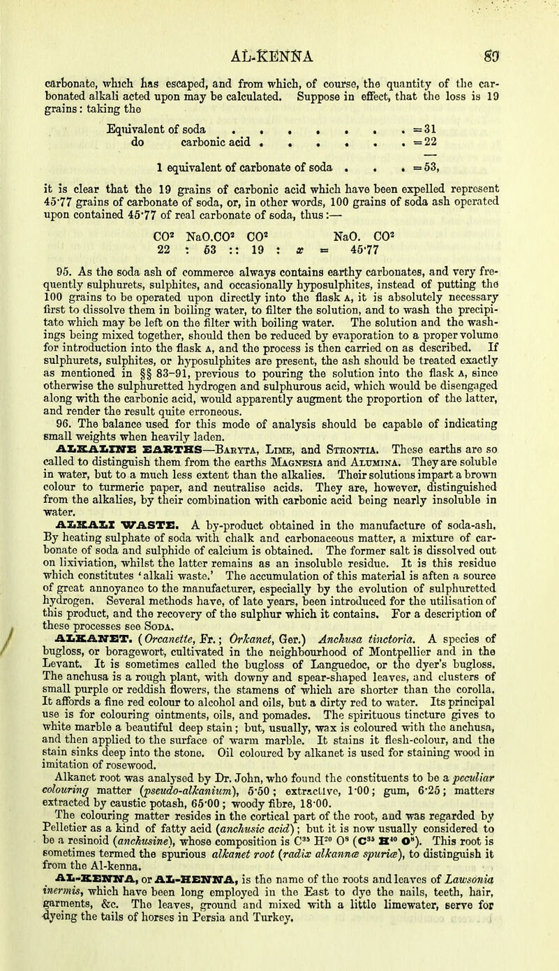 carbonate, which has escaped, and from which, of courso, the quantity of tJie car- bonated alkali acted upon may be calculated. Suppose in effect, that the loss is 19 grains: taking the Equivalent of soda . , . , . . . =31 do carbonic acid =22 1 eqxuvalent of carbonate of soda . . . = 53, it is clear that the 19 grains of carbonic acid which have been expelled represent 4577 grains of carbonate of soda, or, in other words, 100 grains of soda ash operated upon contained 4677 of real carbonate of soda, thus:— C02 NaO.CO' CO' NaO. CO' 22 : 63 :: 19 : x «= 4577 95. As the soda ash of commerce always contains earthy carbonates, and very fre- quently sulphurets, sulphites, and occasionally hyposulphites, instead of putting the 100 grains to be operated upon directly into the flask a, it is absolutely necessary first to dissolve them in boiling water, to filter the solution, and to wash the precipi- tate which may bo left on the filter with boiling water. The solution and the wash- ings being mixed together, should then bo reduced by evaporation to a proper volume for introduction into the flask a, and the process is then carried on as described. If sulphurets, sulphites, or hyposulphites are present, the ash should be treated exactly as mentioned in §§ 83-91, previous to pouring the solution into the flask a, since otherwise the sulphuretted hydrogen and sulphurous acid, which would be disengaged along with the carbonic acid, would apparently augment the proportion of the latter, and render the result quite erroneous. 96. The balance used for this mode of analysis should be capable of indicating small weights when heavily laden. AXiXAKXirE EARTHS—Baeyta, Lime, and Sthontia. These earths are so called to distinguish them from the earths Magnesia and Alumina. They are soluble in water, but to a much less extent than the alkalies. Their solutions impart a brown colour to turmeric paper, and neutralise acids. They are, however, dastinguishod from the alkalies, by their combination with carbonic acid being nearly insoluble in water. AImH-DlZiZ waste, a by-product obtained in the manufacture of soda-ash. By heating sulphate of soda with chalk and carbonaceous matter, a mixture of car- bonate of soda and sulphide of calcium is obtained. The former salt is dissolved out on lixiviation, whilst the latter remains as an insoluble residue. It is this residue which constitutes ' alkali waste.' The accumulation of this material is aften a source of great annoyance to the manufacturer, especially by the evolution of sulphuretted hydrogen. Several methods have, of late years, been introduced for the utilisation of this product, and the recovery of the sulphur which it contains. For a description of these processes see Soda. AIiKAXTET. (Orcaneite, Fr.; Orkanet, Ger.) Anchusa tinctoria. A species of bugloss, or boragewort, cultivated in the neighbourhood of Montpellicr and in the Levant. It is sometimes called the bugloss of Languedoc, or the dyer's bugloss. The anchusa is a rough plant, with downy and spear-shaped leaves, and clusters of small purple or reddish flowers, the stamens of which are shorter than the corolla. It affords a fine red colour to alcohol and oils, but a dirty red to water. Its principal use is for colouring ointments, oils, and pomades. The spirituous tincture gives to white marble a beautiful deep stain; but, usually, wax is coloured with the anchusa, and then applied to the surface of warm marble. It sfciins it flesh-colour, and the stain sinks deep into the stone. Oil coloured by .ilkanet is used for staining wood in imitation of rosewood. Alkanet root was analysed by Dr. John, who found the constituents to be a peculiar colouring matter (pseudo-allcanium), 660; extractive, I'OO; gum, 6*25; matters extracted by caustic potash, 65-00 ; woody fibre, 18-00. The colouring matter resides in the cortical part of the root, and was regarded by Pelletier as a kind of fatty acid (anchusic acid); but it is now usually considered to be a resinoid (anckusine), whose composition is C H- 0* (C H' O). This root is sometimes termed the spurious alkanet root {radix alkann<s spuria), to distingiush it from the Al-kenna. AIi-KEmrA, or AIi-HEXrirA, is the name of the roots and leaves of Lawsonia inermis, which have been long employed in the East to dye the n.ails, teeth, hair, garments, &c. The leaves, ground and mixed with a little limewater, serve for ■dyeing the tails of horses in Persia and Turkey. ,