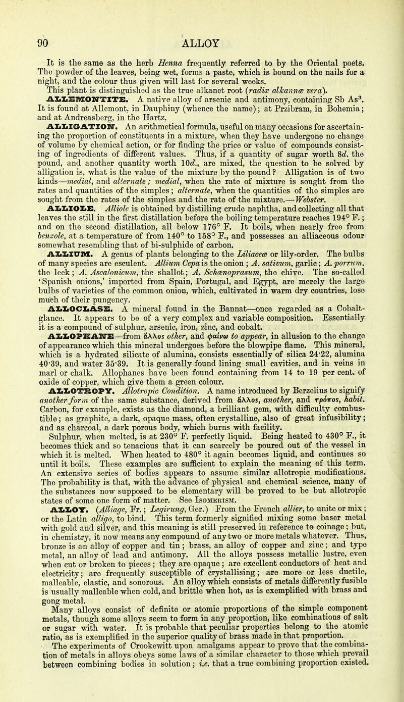 It is tho same as the herb Henna frequently referred to by the Oriental poets. The powder of the leaves, being -wet, forms a paste, which is bound on the nails for a night, and the colour thus given will last for several weeks. This plant is distinguished as the true alkanet root {radix alkannai vera). AliliBMOWTITB. A native alloy of arsenic and antimony, containing Sb As'. It is found at Allcmont, in Dauphiny (whence the name); at Przibram, in Bohemia; and at Andreasberg, in the Hartz. ALIiIGATIOW. An arithmetical formula, useful on many occasions for ascertain- ing the proportion of constituents in a mixture, when they have undergone no change of volume by chemical action, or for finding the price or value of compounds consist- ing of ingredients of different values. Thus, if a quantity of sugar worth M, the pound, and another quantity worth \Qd., are mixed, the question to be solved by alligation is, what is the value of the mixture by the pound ? Alligation is of two kinds—medial, and alternate ; medial, when the rate of mixture is sought from tho rates and quantities of the simples ; alternate, when the quantities of the simples are sought from tho rates of the simples and the rate of the mixture.—Webster. A.TmJiXO'Im'B. Alliole is obtained by distilling crude naphtha, and collecting all that leaves the still in the first distillation before the boiling temperature reaches 194° F.; and on the second distillation, all below 176° F. It boils, when nearly free from benzole, at a temperature of from 140° to 158° F., and possesses an alliaceous odotir somewhat resembling that of bi-sulphide of carbon. A.ltltXXJTtL, A genus of plants belonging to the Liliacea or lily-order. The bulbs of many species are esculent. Allium Cepa is the onion ; A. sativum, garlic; A. porrum. the leek; A. Ascalonicuni, the shallot; A, Sckmioprasum, the chive. The so-called ' Spanish onions,' imported from Spain, Portugal, and Egypt, are merely the large bulbs of varieties of tho common onion, which, cultivated in warm dry countries, lose much of their pungency. AIi:L0CIiASS. a mineral found in the Bannat—once regarded as a Cobalt- glance. It appears to bo of a very complex and variable composition. Essentially it is a compound of sulphur, arsenic, iron, zinc, and cobalt. A-AXOPHAXTE—from SWos other, and ipaivoi to appear, in allusion to the change of appearance which this mineral undergoes before the blowpipe flame. This mineral, which is a hydrated silicate of alumina, consists essentially of silica 24'22, alumina 40'39, and water 3539. It is generally found lining small cavities, and in veins in marl or chalk. AUophanes have been found containing from 14 to 19 per cent, of oxide of copper, which give them a green colour. j&XiXiOTZlOPY. Mlotropic Condition. A name introduced by Berzelius to signify another form of the same substance, derived from &\\os, another, and rpdiros, habit. Carbon, for example, exists as the diamond, a brilliant gem, with difficulty combus- tible ; as graphite, a dark, opaque mass, often crystalline, also of great infusibility; and as charcoal, a dark porous body, which burns with facility. Sulphur, when molted, is at 230° F. perfectly liquid. Being heated to 430° F., it becomes thick and so tenacious that it can scarcely be poured out of the vessel in which it is melted. When heated to 480° it again becomes liquid, and continues so until it boils. These examples are sufficient to explain the meaning of this term. An extensive series of bodies appears to assume similar allotropic modifications. The probability is tliat, with the advance of physical and chemical science, many of the substances now supposed to be elementary -n-ill be proved to be but allotropic states of some one form of matter. See Isomerism. AXi&OT. {Alliage, Yr.; Legirung,QieT.) From the French aW/er, to unite or mix ; or the Latin alligo, to bind. This term formerly signified mixing some baser metal with gold and silver, and this meaning is still preserved in reference to coinage; but, in chemistrj', it now means any compound of any two or more metals whatever. Thus, bronze is an alloy of copper and tin; brass, an alloy of copper and zinc; and typo metal, an alloy of lead and antimony. All tho alloys possess metallic lustre, even when cut or broken to pieces ; they are opaque ; are excellent conductors of heat and electricity; are frequently susceptible of crystallising; are more or less ductile, malleable, elastic, and sonorous. An alloy which consists of metals differently fusible is usually malleable when cold, and brittle when hot, as is exemplified with brass and gong metal. Many alloys consist of definite or atomic proportions of the simple component metals, though some alloys seem to form in any proportion, like combinations of salt or sugar with water. It is probable that peculiar properties belong to the atomic ratio, as is exemplified in tho superior quality of brass made in that proportion. ■ The experiments of Crookewitt upon amalgams appear to prove that the combina- tion of metals in alloys obeys some laws of a similar character to those which prevail between combining bodies in solution; i.e. that a true combining proportion existed.