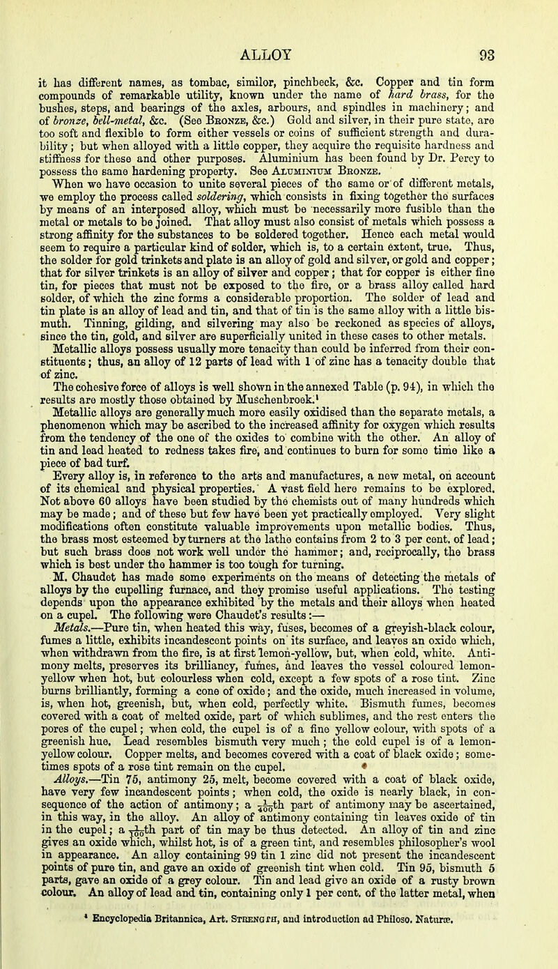 it hag diffureut names, as tombac, similor, pinchbeck, &c. Copper and tin form compounds of remarkable utility, known under tlie name of hard brass, for the bushes, steps, and bearings of the axles, arbours, and spindles in machinery; and of bronze, bell-metal, &c. (See Beonzb, &c.) Gold and silver, in their pure state, are too soft and flexible to form either vessels or coins of sufficient strength and dura- bility ; but when alloyed with a little copper, they acquire the requisite hardness and stiflEhess for these and other purposes. Aluminium has been found by Dr. Percy to possess the same hardening property. See Alitminittm Bkonze. When wo have occasion to unite several pieces of the same or of different metals, we employ the process called soldering, which consists in fixing together the surfaces by means of an interposed alloy, which must be necessarily more fusible than the metal or metals to be joined. That alloy must also consist of metals which possess a strong affinity for the substances to be soldered together. Hence each metal would seem to require a particular kind of Bolder, which is, to a certain extent, true. Thus, the solder for gold trinkets and plate is an alloy of gold and silver, or gold and copper; that for silver trinkets is an alloy of silver and copper; that for copper is either fine tin, for pieces that must not be exposed to the fire, or a brass alloy called hard solder, of which the zinc forms a considerable proportion. The solder of lead and tin plate is an alloy of lead and tin, and that of tin is the same alloy with a little bis- muth. Tinning, gilding, and silvering may also be reckoned as species of alloys, since the tin, gold, and silver are superficially united in these cases to other metals. Metallic alloys possess usually more tenacity than could be inferred from their con- stituents ; thus, an alloy of 12 parts of lead with 1 of zinc has a tenacity double that of zinc. The cohesive force of alloys is well shown in the annexed Table (p. 94), in which the results are mostly those obtained by Muschenbroek.' Metallic alloys are generally much more easily oxidised than the separate metals, a phenomenon which may be ascribed to the increased affinity for oxygen which results from the tendency of the one of the oxides to combine with the other. An alloy of tin and lead heated to redness takes fire, and continues to burn for some time like a piece of bad turfc Every alloy is, in reference to the arts and manufactures, a new metal, on account of its chemical and physical properties. A vast field here remains to be explored. Not above 60 alloys have been studied by the chemists out of many hundreds which may be made; and of these but few have been yet practically employed. Very slight modifications often constitute valuable improvements upon metallic bodies. Thus, the brass most esteemed by turners at the lathe contains from 2 to 3 per cent, of lead; but such brass does not work well under the hammer; and, reciprocally, the brass which is best under the hammer is too tough for turning. M. Chaudet has made some experiments on the means of detecting the riietals of alloys by the cupelling furnace, and they promise useful applications. The testing depends upon the appearance exhibited by the metals and their alloys when heated on a cupeL The following were Chaudet's results:— Metals.—^Pure tin, when heated this way, fuses, becomes of a greyish-black colour, fumes a little, exhibits incandescent points on its surface, and leaves an oxide which, when withdrawn from the fire, is at first lemon-yellow, but, when cold, white. Anti- mony melts, preserves its brilliancy, fumes, and leaves the vessel coloured lemon- yellow when hot, but colourless when cold, except a few spots of a rose tint. Zinc burns brilliantly, forming a cone of oxide; and the oxide, much increased in volume, is, when hot, greenish, but, when cold, perfectly white. Bismuth fumes, becomes covered with a coat of melted oxide, part of which sublimes, and the rest enters the pores of the cupel; when cold, the cupel is of a fine yellow colour, with spots of a greenish hue. Lead resembles bismuth very much; the cold cupel is of a lemon- yellow colour. Copper melts, and becomes covered with a coat of black oxide; some- times spots of a rose tint remain on the cupel. ♦ Alloys,—Tin 76, antimony 25, melt, become covered with a coat of black oxide, have very few incandescent points; when cold, the oxide is nearly black, in con- sequence of the action of antimony; a jggth part of antimony may be ascertained, in this way, in the aUoy. An aUoy of antimony containing tin leaves oxide of tin in the cupel; a yJoth part of tin may be thus detected. An alloy of tin and zinc gives an oxide which, whilst hot, is of a green tint, and resembles philosopher's wool in appearance. An alloy containing 99 tin 1 zinc did not present the incandescent points of pure tin, and gave an oxide of greenish tint when cold. Tin 95, bismuth 5 parts, gave an oxide of a grey colour. Tin and lead give an oxide of a rusty brown colour. An alloy of lead and tin, containing only 1 per cent, of the latter metal, when * Encyclopedia Britannica, Art. STOENaxn, and introduction ad Ftiiloso. Natime.