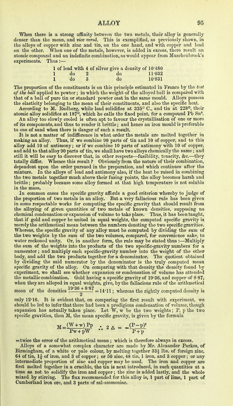 When there is a strong affinity between the two metals, their alloy is generally denser than the mean, and vice versa. This is exemplified, as previously shown, in the alloys of copper with zinc and tin, on the one hand, and with copper and lead on the other. When one of the metals, however, is added in excess, there result an atomic compound and an indefinite combination, as would appear from Muschenbrook's experiments. Thus:— 1 of lead with 4 of silver give a density of 10'-±80 1 do 2 do 11-032 1 do 3 do 10-831 The proportion of the constituents is on this principle estimated in Franco by the test of the ball applied to pewter ; in which the weight of the alloyed ball is compared with that of a ball of pure tin or standard pewter cast in the same mould. Alloys possess the elasticity belonging to the mean of their constituents, and also the specific heat. According to M. Eudberg, while lead solidifies at 325° C, and tin at 228°, their atomic alloy solidifies at 187°, which he calls the fixed point, for a compound Pb Sn'. An alloy too slowly cooled is often apt to favour the crystallisation of one or more of its components, and thus to render it brittle ; and hence an iron mould is preferable to one of sand when there is danger of such a result. It is not a matter of indifference in what order the metals are melted together in making an alloy. Thus, if wa combine 90 parts of tin and 10 of copper, and to this alloy add 10 of antimony; or if we combine 10 parts of antimony with 10 of copper, and add to that alloy 90 parts of tin, we shall have two alloys chemically the same ; and still it will be easy to discover that, in other respects—fusibility, tenacity, &c.—they totally diflfer. Whence this result ? Obviously from the nature of their combination, dependent upon the order pursued in the preparation, and which continues after the mixture. In the alloys of lead and antimony also, if the heat be raised in combining the two metals together much above their fusing points, the alloy becomes harsh and brittle; probably because some alloy formed at that high temperature is not soluble in the mass. In common cases the specific gravity affords a good criterion whereby to judge of the proportion of two metals in an alloy. But a very fallacious rule has been given in some respectable works for computing the specific gravity that should result from the alloying of given quantities of two metals of kno-\vn densities, supposing no chemical condensation or expansion of volume to take place. Thus, it has been taught, that if gold and copper be united in equal weights, the computed specific gravity is merely the arithmetical mean between the numbers denoting the two specific gravities. Wliereas, the specific gravity of any alloy must be computed by dividing the sum of the two weights by the sum of the two volumes, compared, for convenience sake, to water reckoned unity. Or, in another form, the rule may be stated thus :—Multiply the sum of the weights into the products of the two specific-gravity numbers for a numerator; and multiply each specific-gravity number into the weight of the other body, and add the two products together for a denominator. The quotient obtained by dividing the said numerator by the denominator is the truly computed moan specific gravity of the alloy. On comparing with tliat density the density found by experiment, we shall see whether expansion or condensation of volume has attended the metallic combination. Gold having a specific gravity of 19-36, and copper of 8-87, when they are alloyed in equal weights, give, by the fallacious rule of the arithmetical 19*36 + 8*87 mean of the densities ^ ■ =14-11 ; whereas the rightly computed density is only 12-16. It is evident that, on comparing the first result with experiment, we should be led to infer that there had been a prodigious condensation of volume, though expansion has actually taken place. Let W, w be the two weights; P, p the two specific gravities, then M, the mean specific gravity, is given by the formula ^_(W-Hw)Pp . .2 . ^ _(P-pF Pw+pw pTF =twice the error of the arithmetical mean ; which is therefore always in excess. Alloys of a somewhat complex character are made by Mr. Alexander Parkes, of Birmingham, of a white or pale colour, by melting together 33^ lbs. of foreign zinc, 64 of tin, 1;^ of iron, and 3 of copper ; or 60 zinc, 48 tin, 1 iron, and 3 copper ; or any intermediate proportion of zinc and copper may be used. The iron and copper are first melted together in a crucible, the tin is next introduced, in such quantities at a time as not to solidify the iron and copper ; the zinc is added lastly, and the whole mixed by stirring. The fiux recommended for this alloy is, 1 part of lime, 1 part of Cumberland iron ore, and 3 parts of sal-ammoniac.