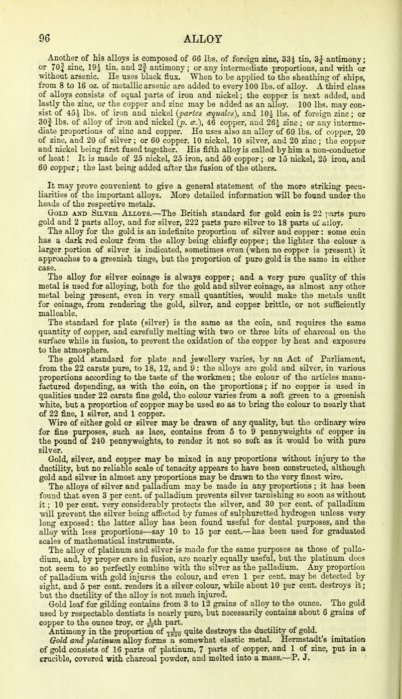 Another of his alloys is composed of 66 lbs. of foreign zinc, 33^ tin, 3| antimony; or 70 J zinc, 19 J- tin, and 2J antimony; or any intermediate proportions, and mth or ■vdthout arsenic. lie uses black flux. When to be applied to the sheathing of ships, from 8 to 16 oz. of metallic arsenic are added to every 100 lbs. of alloy. A tliird class of alloys consists of equal parts of iron and nickel; the copper is next added, and lastly the 2dnc, or the copper and zinc may be added as an alloy. 100 lbs. may con- sist of 45^ lbs. of iron and nickel {partes (squalcs), and lOj lbs. of foreign zinc ; or 30J lbs. of alloy of iron and nickel (p. cs.), 46 copper, and 26^ zinc ; or any interme- diate proportions of zinc and copper. He uses also an alloy of 60 lbs. of copper, 20 of zinc, and 20 of silver; or 60 copper, 10 nickel, 10 silver, and 20 zinc ; the copper and nickel being first fused together. His fifth alloy is called by him a non-conductor of heat! It is made of 25 nickel, 25 iron, and 50 copper ; or 15 nickel, 25 iron, and 60 copper; the last being added after the fusion of the others. It may prove convenient to give a general statement of the more striking pecu- liarities of the important alloys. More detailed information mil be found under the heads of the respective metals. Gold Seltee Allots.—The British standard for gold coin is 22 ;iarts pure gold and 2 parts alloy, and for silver, 222 parts pure silver to 18 parts of alloy. The alloy for the gold is an indefinite proportion of silver and copper : some coin has a dark red colour from the alloy being chiefly copper; the lighter the colour a larger portion of silver is indicated, sometimes even (when no copper is present) it approaches to a greenish tinge, but the proportion of pure gold is the same in either case. The alloy for silver coinage is always copper; and a very pure quality of this metal is used for alloying, both for the gold and silver coinage, as almost any other metal being present, even in very smaU. quantities, would make the metils unfit for coinage, from rendering the gold, silver, and copper brittle, or not sufficiently malleable. The standard for plate (silver) is the same as the coin, and requires the same quantity of copper, and carefully melting with two or three bits of charcoal on the surface while in fusion, to prevent the oxidation of the copper by heat and exposure to the atmosphere. The gold standard for plate and jewellery varies, by an Act of Parliament, from the 22 carats pure, to 18, 12, and 9 : the alloys are gold and silver, in various proportions according to the taste of the workmen; the colour of the ai-ticles manu- factured depending, as with the coin, on the proportions; if no copper is used in qualities under 22 carats fine gold, the colour varies from a soft green to a greenish white, but a proportion of copper maybe tised so as to bring the colour to nearly that of 22 fine, 1 silver, and 1 copper. Wire of either gold or silver may be drawn of any quality, but the ordinary wire for fine purposes, such as lace, contains from 5 to 9 pennyweights of copper in the pound of 240 pennyweights, to render it not so soft as it would be with pure silver. Gold, silver, and copper may be mixed in any proportions without injiiry to the ductility, but no reliable scale of tenacity appears to have been constructed, although gold and silver in almost any proportions may be drawn to the very finest wire. The alloys of silver and palladium may be made in any proportions ; it has been found that even 3 per cent, of palladium prevents silver tarnishing so soon as without it; 10 per cent, very considerably protects the silver, and 30 per cent, of palladium will prevent the silver being affected by fumes of sulphuretted hydrogen unless very long exposed: the latter alloy has been found useful for dental purposes, and the alloy with less proportions—say 10 to 15 per cent.—has been used for graduated scales of mathematical instruments. The aUoy of platinum and silver is made for the same purposes as those of palla- dium, and, by proper care in fusion, are nearly equally useful, but the platinum docs not seem to so perfectly combine with the silver as the palladium. Any proportion of palladium with gold injures the colour, and even 1 per cent, may be detected by sight, and 5 per cent, renders it a silver colour, while about 10 per cent, destroys it; but the ductility of the alloy is not much iiyured. Gold leaf for gilding contains from 3 to 12 grains of alloy to the ounce. The gold used by respectable dentists is nearly pure, but necessarily contains about 6 grains of copper to the ounce troy, or ^th part. Antimony in the proportion of quite destroys the ductility of gold. Gold and flatinum alloy forms a somewhat elastic metal. Hermstadt's imitation of gold consists of 16 parts of platinum, 7 parts of copper, and 1 of zinc, put in a crucible, covered with charcoal powder, and melted into a mass.—P. J,