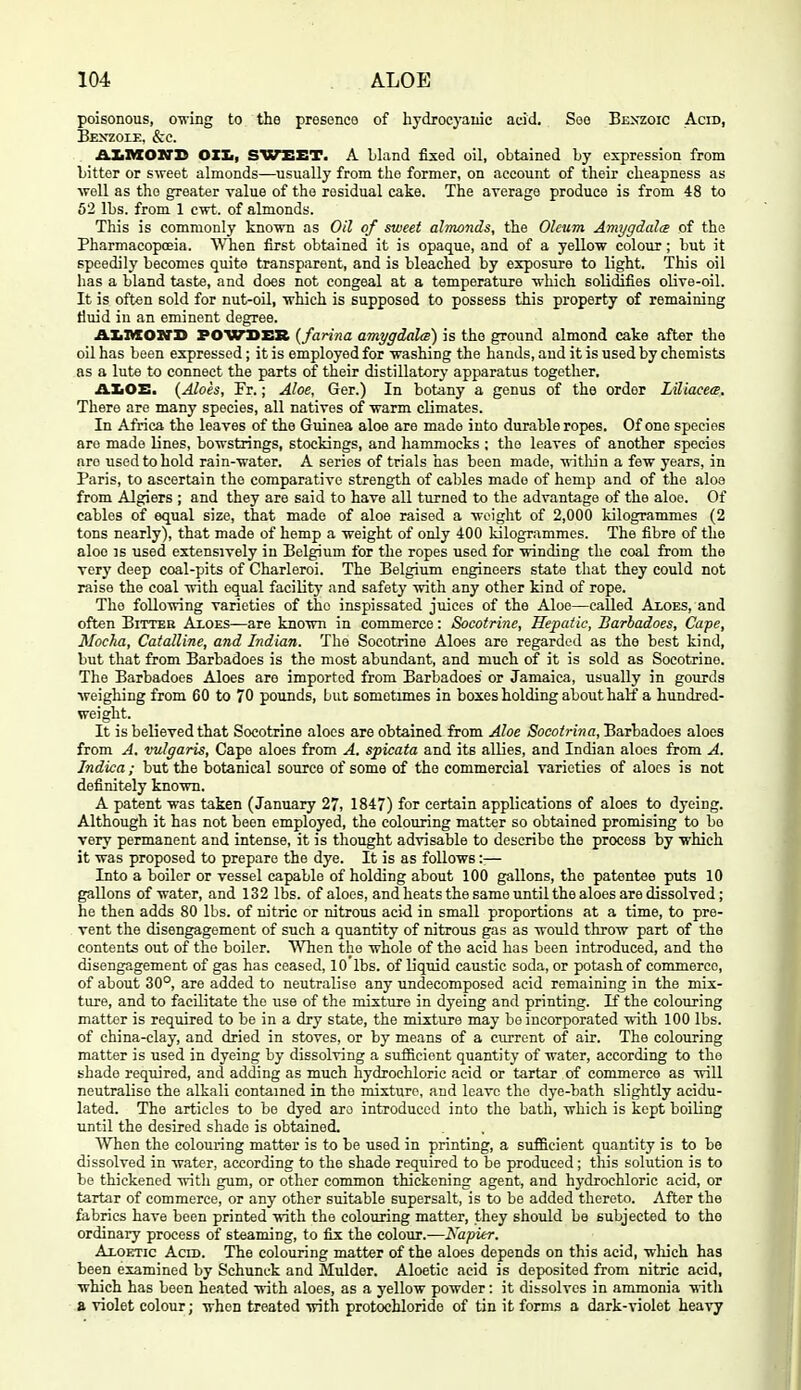 poisonous, o-ning to the presence of hydrocyanic acid. See Benzoic Acid, Bexzoie, &c. AXiMOXTS OZIm, sweet. A Lland fixed oil, obtained by expression from bitter or sweet almonds—usually from the former, on account of their cheapness as well as the greater value of the residual cake. The average produce is from 48 to 62 lbs. from 1 cwt. of almonds. This is commonly known as Oil of sweet almonds, the Oleum Amygdale of the Pharmacopoeia. When first obtained it is opaque, and of a yellow colour; but it speedily becomes quite transparent, and is bleached by exposure to light. This oil has a bland taste, and does not congeal at a temperature which solidifies olive-oil. It is often sold for nut-oil, which is supposed to possess this property of remaining fluid in an eminent degree. AXinxoxrS POWDEH {farina amygdala) is the ground almond cake after the oil has been expressed; it is employed for washing the hands, aud it is used by chemists as a lute to connect the parts of their distillatory apparatus together. AIiOE. {Aloes, Fr.; Aloe, Ger.) In botany a genus of the order Liliacete. There are many species, all natives of warm climates. In Africa the leaves of the Guinea aloe are made into durable ropes. Of one species are made lines, bowstrings, stockings, and hammocks ; the leaves of another species are used to hold rain-water. A series of trials has been made, -witliin a few years, in Paris, to ascertain the comparative strength of cables made of hemp and of the aloa from Algiers ; and they are said to have all turned to the advantage of the aloe. Of cables of equal size, that made of aloe raised a weight of 2,000 kilogrammes (2 tons nearly), that made of hemp a weight of only 400 kilogrammes. The fibre of the aloe IS used extensively in Belgium for the ropes used for winding the coal from the very deep coal-pits of Charleroi. The Belgium engineers state that they could not raise the coal with equal facility and safety with any other kind of rope. The following varieties of the inspissated juices of the Aloe—called Aloes, and often Bitter Aloes—are known in commerce: Socotrine, Hepatic, Barbadoes, Cape, Mocha, Catalline, and Indian. The Socotrine Aloes are regarded as the best kind, but that from Barbadoes is the most abundant, and much of it is sold as Socotrine. The Barbadoes Aloes are imported from Barbadoes or Jamaica, usually in gourds weighing from 60 to 70 pounds, but sometimes in boxes holding about half a hundred- weight. It is believed that Socotrine aloes are obtained from Aloe Soeoirina, Barbadoes aloes from A. vulgaris. Cape aloes from A, spicata and its allies, and Indian aloes from A. Indica; but the botanical source of some of the commercial varieties of aloes is not definitely known. A patent was taken (January 27, 1847) for certain applications of aloes to dyeing. Although it has not been employed, the colouring matter so obtained promising to bo very permanent and intense, it is thought advisable to describe the process by which it was proposed to prepare the dye. It is as follows :■— Into a boiler or vessel capable of holding about 100 gallons, the patentee puts 10 gallons of water, and 132 lbs. of aloes, and heats the same until the aloes are dissolved; he then adds 80 lbs. of nitric or nitrous acid in small proportions at a time, to pre- vent the disengagement of such a quantity of nitrous gas as would throw part of the contents out of the boiler. When the whole of the acid has been introduced, and the disengagement of gas has ceased, lO'lbs. of liquid caustic soda, or potash of commerce, of about 30°, are added to neutralise any undecomposed acid remaining in the mix- ture, and to facilitate the use of the mixture in dyeing and printing. If the colouring matter is required to be in a dry state, the mixture may be incorporated with 100 lbs. of china-clay, and dried in stoves, or by means of a current of air. The colouring matter is used in dyeing by dissolving a sufiicient quantity of water, according to the shade reqiiirod, and adding as much hydrochloric acid or tartar of commerce as will neutralise the alkali contained in the mixture, and leave the dye-bath slightly acidu- lated. The articles to be dyed are introduced into the bath, which is kept boiling until the desired shade is obtained. When the colouring matter is to be used in printing, a sufl5.cient quantity is to be dissolved in water, according to the shade required to be produced; this solution is to be thickened witli gum, or other common thickening agent, and hydrochloric acid, or tartar of commerce, or any other suitable supersalt, is to be added thereto. After the fabrics have been printed with the colouring matter, they should be subjected to the ordinary process of steaming, to fix the colour.—Napier. Algetic Acm. The colouring matter of the aloes depends on this acid, which has been examined by Schunck and Mulder. Aloetic acid is deposited from nitric acid, which has been heated with aloes, as a yellow powder: it dissolves in ammonia wiih. a. violet colour; when treated with protochloride of tin it forms a dark-violet heavy