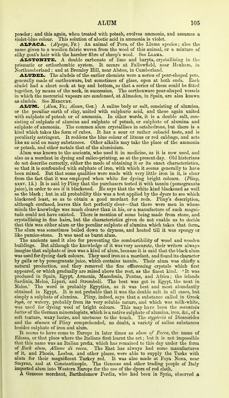 powder; and this again, when treated with potash, evolves ammonia, and assumes a nolot-Lluo colour. This solution of aloetic acid in ammonia is violet. ALPACA. {Alpaga, Fr.) An animal of Peru, of the Llama species; also the name given to a woollen fabric woven from the wool of this animal, or a mixture of silky goat's hair with the harsher fibre of sheep's wool. See Llama. AIiSTOZrXTE. A double carbonate of lime and baryta, crystallising in the prismatic or orthorhombic system. It occurs at Fallowfield, near Hexham, in Korthumborland ; and at Bromley Hill, near Alston, in Cumberland. AXiVBEIi. The aludels of the earlier chemists were a series of pear-shaped pot.s, generally made of earthenware, but sometimes of glass, open at both ends. Eiich aludel had a short neck at top and bottom^ so that a series of them could be fitted together, by means of the neck, in succession. The earthenware pear-shaped vessels in which the mercurial vapours are condensed, at Almadon, in Spain, are also known as aludels. See Meecuby. JLImWI. {Alun, Fr.; Alaun, Get.) A saline body or salt, consisting of alumina, or the peculiar earth of clay, united with sulphuric acid, and these again united with sulphate of potash or of ammonia. In other words, it is a double salt, con- sisting of sulphate of alumina and sulphate of potash, or sulphate of alumina and sulphate of ammonia. The common alum crystallises in octahedrons, but there is a kind which takes the form of cubes. It has a sour or rather subacid taste, and is peculiarly astringent. It reddens the blue colour of litmus or red cabbage, and acts like an acid on many substances. Other alkalis may take the place of the ammonia or potash, and other metals that of the aluminium. Alum was known to the ancients, who used it in medicine, as it is now used, and also as a mordant in dyeing and calico-printing, as at the present day. Old historians do not describe correctly, either the mode of obtaining it or its exact characteristics, so that it is confounded with sulphate of iron, with which it seems generally to have been mixed. But that some qualities were made with very little iron in it, is clear from the fact that it was employed when white for dyeing bright colours. {Pliny, XXXV. 15.) It is said by Pliny that the purchasers tested it ■\vith tannin (pomegranate juice), in order to see if it blackened. He says that the white kind blackened as well as the black; but in all probability this was a test applied by the dyers to see which blackened least, so as to obtain a good mordant for reds. Pliny's description, although confused, leaves this fact perfectly clear—that there were men in whose minds the knowledge was much clearer than in his, or a manufacture of such magni- tude could not have existed. There is mention of some being made from stone, and crystallising in fine hairs, but the characteristics given do not enable us to decide that this was either alum or the peculiar sulphate of alumina which takes that form. The aliim was sometimes boiled down to dryness, and heated till it was spongy or like pumice-stone. It was used as burnt alum. The ancients used it also for preventing the combustibility of wood and wooden buildings. But although the knowledge of it was very accurate, their writers always imagine that sulphate of iron was a kind of alum, because it is said that the black alum was used for dyeing dark colours. They used iron as a mordant, and found its character by galls or by pomegranate juice, which contains tannin. Their alum was chiefly a natural production, and they removed the fine efflorescing crystals which first appeared, or which gradually are raised above the rest, as the finest kind. ' It was produced in Spain, Egypt, Armenia, Macedonia, Pontiis, and Africa; the islands Sardinia, Melos, Lipari, and Stromboli. The best was got in Egypt, the next in Melos.' The word is probably Egyptian, as it was best and most abundantly obtained in Egypt. It is not probable that it was the double salt in all cases, but simply a sulphate of alumina. Pliny, indeed, says that a substance called in Greek irypa, or watery, probably from its very soluble nature, and which was milk-white, was used for dyeing wool of bright colours. This may have been the mountain butter of the German mineralogists, which is a native sulphate of alumina, iron, &c., of a soft texture, waxy lustre, and unctuous to the touch. The styptcria of Dioscorides and the alumen of Pliny comprehended, no doubt, a variety of saline substances besides sulphate of iron and alum. It seems to have come to Europe in later times as alum of Eocca, the name of Edessa, or that place where the Italians first learnt the art; but it is not impossible that this name Avas an Italian prefix, which has remained to this day under the form of Rock alum, Allume di rocca. The East has always had some manufactures of it, and Phocis, Lesbos, and other places, were able to supply the Turks ■with alum for their magnificent Turkey red. It was also made at Foya Nova, near Smyrna, and at Constantinople. The Genoese and other trading people of Italy imported alum into Western Europe for the use of the dyers of red cloth. A Genoese merchant, Bartholomew Perdix, who had been in Syria, observed a