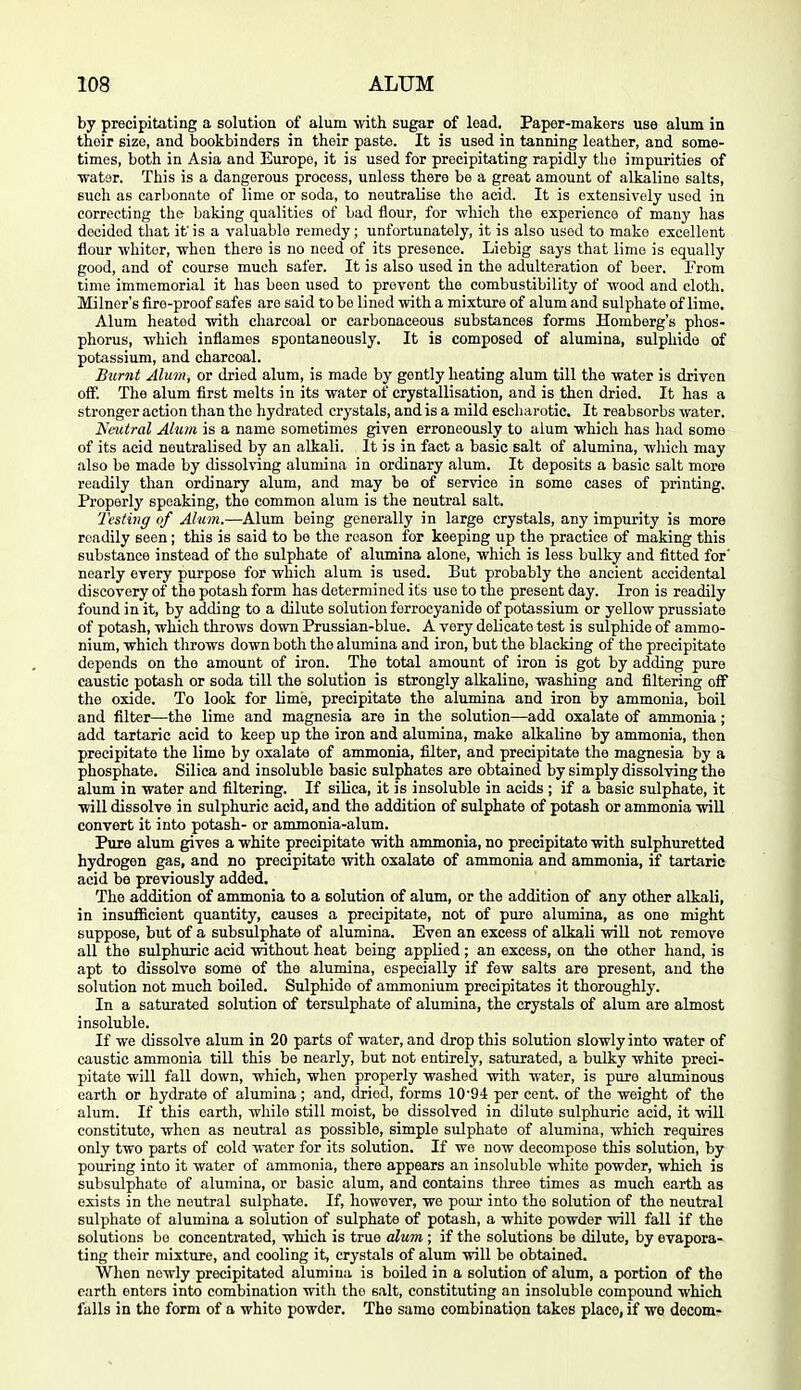 by precipitating a solution of alum with sugar of load. Paper-makers use alum in their size, and bookbinders in their paste. It is used in tanning leather, and some- times, both in Asia and Europe, it is used for precipitating rapidly the impurities of water. This is a dangerous process, unless there be a great amount of alkaline salts, such as carbonate of lime or soda, to neutralise the acid. It is extensively used in correcting the- baking qualities of bad flour, for •which the experience of many has decided that it'is a valuable remedy; unfortunately, it is also used to make excellent flour whiter, when there is no need of its presence. Liebig says that lime is equally good, and of course much safer. It is also used in the adulteration of boor. From time immemorial it has been used to prevent the combustibility of wood and cloth. Milner's fire-proof safes are said to bo lined with a mixture of alum and sulphate of lime. Alum heated with charcoal or carbonaceous substances forms Homberg's phos- phorus, which inflames spontaneously. It is composed of alumina, sulphide of potassium, and charcoal. Burnt Alum, or dried alum, is made by gently heating alum till the water is driven off. The alum first melts in its water of crystallisation, and is then dried. It has a stronger action than the hydrated crystals, and is a mild esch arctic. It reabsorbs water. Neutral Alum is a name sometimes given erroneously to alum which has had some of its acid neutralised by an alkali. It is in fact a basic salt of alumina, wliich may also be made by dissolving alumina in ordinary alum. It deposits a basic salt more readily than ordinary alum, and may be of service in some cases of printing. Properly speaking, the common alum is the neutral salt. Testing of Alum.—Alum being generally in large crystals, any impurity is more readily seen; this is said to be the reason for keeping up the practice of making this substance instead of the sulphate of alumina alone, which is loss bulky and fitted for' nearly eyery purpose for which alum is used. But probably the ancient accidental discovery of the potash form has determined its use to the present day. Iron is readily found in it, by adding to a dilute solution forrocyanide of potassium or yellow prussiate of potash, which throws down Prussian-blue. A very delicate test is sulphide of ammo- nium, which throws down both the alumina and iron, but the blacking of the precipitate depends on the amount of iron. The total amount of iron is got by adding pure caustic potash or soda till the solution is strongly alkaline, washing and filtering off the oxide. To look for lime, precipitate the alumina and iron by ammonia, boil and filter—the lime and magnesia are in the solution—add oxalate of ammonia; add tartaric acid to keep up the iron and alumina, make alkaline by ammonia, then precipitate the lime by oxalate of ammonia, filter, and precipitate the magnesia by a phosphate. Silica and insoluble basic sulphates are obtained by simply dissolving the alum in water and filtering. If silica, it is insoluble in acids ; if a basic sulphate, it will dissolve in sulphuric acid, and the addition of sulphate of potash or ammonia wiU convert it into potash- or ammonia-alum. Pure alum gives a white precipitate with ammonia, no precipitate with sulphuretted hydrogen gas, and no precipitate with oxalate of ammonia and ammonia, if tartaric acid bo previously added. The addition of ammonia to a solution of alum, or the addition of any other alkali, in insufficient quantity, causes a precipitate, not of puro alumina, as one might suppose, but of a subsulphate of alumina. Even an excess of alkali wiU not remove all the sulphuric acid without heat being applied; an excess, on the other hand, is apt to dissolve some of the alumina, especially if few salts are present, and the solution not much boiled. Sulphide of ammonium precipitates it thoroughly. In a saturated solution of tersulphate of alumina, the crystals of alum are almost insoluble. If we dissolve alum in 20 parts of water, and drop this solution slowly into water of caustic ammonia till this be nearly, but not entirely, saturated, a bulky white preci- pitate will fall down, which, when properly washed with water, is pure aluminous earth or hydrate of alumina ; and, dried, forms lO'O-l per cent, of the weight of the alum. If this earth, while still moist, be dissolved in dilute sulphuric acid, it will constitute, when as neutral as possible, simple sulphate of alumina, which requires only two parts of cold water for its solution. If we now decompose this solution, by pouring into it water of ammonia, there appears an insoluble white powder, which is subsulphate of alumina, or basic alum, and contains three times as much earth as exists in the neutral sulphate. If, however, we pour into the solution of the neutral sulphate of alumina a solution of sulphate of potash, a white powder will fall if the solutions be concentrated, which is true alum ; if the solutions be dilute, by evapora- ting their mixture, and cooling it, crystals of alum will be obtained. When newly precipitated alumina is boiled in a solution of alum, a portion of the earth enters into combination with the salt, constituting an insoluble compound which falls in the form of a white powder. The samo combination takes place, if we decern-