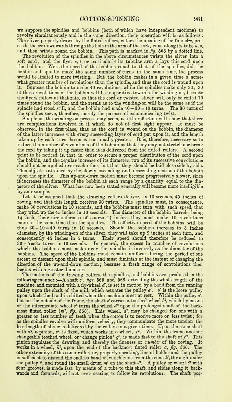 we suppose the spindles and bobbins (both of which have independent motions) to revolve simultaneously and in the same direction, their operation will be as follows : The sliver properly drawn by the fluted rollers, enters the opening of the funnel»v, pro- ceeds thence downwards through the hole in the arm of the fork, runs along its tube u, s, and then winds round the bobbin. This path is marked in^. 568 by a dotted line. The revolution of the spindles in the above circumstances twists the sliver into a soft cord ; and the flyer s, i, or particularly its tubular arm s, lays this cord upon the bobbin. Were the speed of the bobbins equal to that of the spindles, did the bobbin and spindle make the same number of turns in the same time, the process would be limited to mere twisting. But the bobbin makes in a given time a some- what greater number of revolutions than the spindle, and thus the cord is wound upon it. Suppose the bobbin to make 40 revolutions, while the spindles make only 30 ; 30 of these revolutions of the bobbin will be inoperative towards the winding-on, because the flyers follow at that rate, so that the cord or twisted sliver will only be coiled 10 times round the bobbin, and the result as to the winding-on will be the same as if the spindle had stood still, and the bobbin had made 40 — 30 = 10 turns. The 30 turns of the spindles serve, therefore, merely the purpose of communicating twist. Simple as the winding-on process may seem, a little reflection will show that there are complications involved in it which do not at first sight appear. It must be observed, in the first place, that as the cord is wound on the bobbin, the diameter of the latter increases with every succeeding layer of cord put upon it, and the length taken up by each turn becomes continually greater. It is, therefore, necessary so to reduce the number of revolutions of the bobbin as that they may not stretch nor break the cord by taking it up faster than it is delivered fiom the fluted rollers. A second point to be noticed is, that in order to secure a proper distribution of the cord upon the bobbin, and the regular increase of its diameter, two of its successive convolutions should not be applied over each other, but that they should be laid close side by side. This object is attained by the slowly ascending and descending motion of the bobbin upon the spindle. This up-and-down motion must become progressively slower, since it increases the diameter of the bobbin at each range by a quantity equal to the dia- meter of the sliver. What has now been stated generally will become more intelligible by an example. Let it be assumed that the drawing rollers deliver, in 10 seconds, 45 inches of roving, and that this length receives 30 twists. The spindles must, in consequence, make 30 revolutions in 10 seconds, and the bobbins must turn with such speed, that they wind up the 45 inches in 10 seconds. The diameter of the bobbin barrels being inch, their circumference of course 4J inches, they must make 10 revolutions more in the same time than the spindles. The effective speed of the bobbins will be thus 30 + 10 = 40 turns in 10 seconds. Should the bobbins increase to 3 inches diameter, by the winding-on of the sliver, they will take up 9 inches at each turn, and consequently 45 inches in 5 turns. Their speed should therefore be reduced to 30 + 5 = 35 turns in 10 seconds. In general, the excess in number of revolutions which the bobbins must make over the spindles is inversely as the diameter of the bobbins. The speed of the bobbins must remain uniform during the period of one ascent op descent upon their spindle, and must diminish at the instant of changing the direction of the up-and-down motion; because a fresh range of convolutions then begins with a greater diameter. The motions of the drawing rollers, the spindles, and bobbins are produced in the following manner :—A shaft c, figa. 565 and 566, extending the whole length of the machine, and mounted with a fly-wheel d', is set in motion by a band from the running pulley upon the shaft of the mOl, which actuates the pulley a', b' is the loose pulley upon winch the band is shifted when the machine is set at re?t. Within the puUey d, but on the outside of the frame, the shaft d carries a toothed wheel b-, which by means of the intermediate wheel c- turns the wheel d- upon the prolonged shaft of the back- most fluted roller {m?, fig. 566). This wheel, d'^, may be changed for one with a greater or less number of teeth when the cotton is to receive more or less twist; for as the spindles revolve with uniform velocity, they communicate the more torsion the less length of sliver is delivered by the rollers in a given time. Upon the same shaft with d'^, a pinion, e-, is fixed, which works in a wheel, Within the frame another changeable toothed wheel, or ' change pinion' g-, is made fast to the shaft oif. This pinion regulates the drawing, and thereby the fineness or number of the roving. It works in a wheel, h''-, upon the end of the backmost fluted roller a, fig. 566. The other extremity of the same roller, or, properly speaking, line of holder and the pulley is suflBcient to distend the endless band n', which runs &om the cone ^, through under the pulley V, and round the small drum m' on the shaft s^. A pulley or whorl with four grooves, is made fast by means of a tube to this shaft, and slides along it back- wards and forwards, without ever ceasing to foUow its revolutions. The shaft pos-