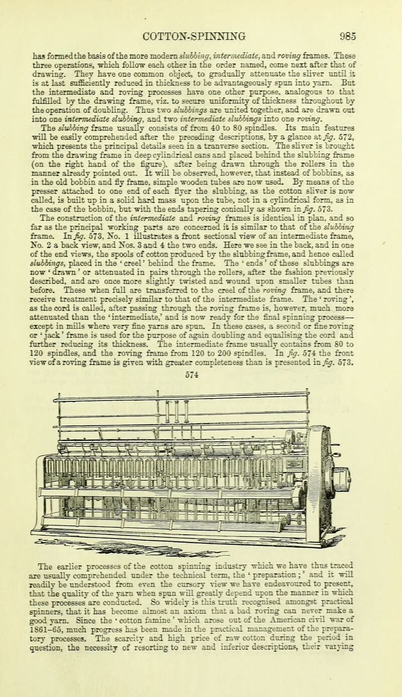 has formed the basis of the more modem duhbing, iniennediaie, and rcaing frames. These three operations, -which follow each other in the order named, come next after that of drawing. They have one common obje<4, to gradnally attenuate the sliver nntH it is at last sufficiently reduced in thickness to be advantageously spun into yam. But the intermediate and roving processes have one other purpose, analogous to that fulfilled by the dra^wing frame, viz. to secure uniformity of thickness throughout by the operation of doubling. Thus two slvibings are united together, and are drawn out into one intermediate slubbincf, and two intermediate slubbings into one roving. The dtthhing frame usually consists of from 40 to 80 spindles. Its main features will be easily comprehended after the preceding descriptions, by a glance sXfig. 572, which presents the principal details seen in a tranverse section. The sliver is brought from the drawing frame in deep cylindrical cans and placed behind the slubbing frame (on the right hand of the figure), after being drawn through the rollers in the manner already pointed out. It wiU be observed, however, that instead of bobbins, as in the old bobbin and fly frame, simple wooden tubes are now used. By means of the presser attached to one end of each flyer the slubbing, as the cotton sliver is now called, is built up in a solid hard mass upon the tube, not in a cylindrical form, as in the case of the bobbin, but with the ends tapering conicaUy as shown TLB-fig. 573. The construction of the interm£diate and rovmg frames is identical in plan, and so far as the principal working parts are concerned it is similar to that of the dubbing frame, la fig. 573. 2so. 1 iUustrates a front sectional view of an intermediate frame, No. 2 a back view, and Xos. 3 and 4 the 1:wo ends. Here we see in the back, and in one of the end views, the spools of cotton produced by the slubbing frame, and hence called slubbings, placed in the ' creel' behind the frame. The ' ends' of these slubbings are now ' drawn' or attenuated in pairs through the rollers, after the feshion previously described, and are once more slightly twisted and wound upon smaller tubes thu-n before. These when foil are tr^isferred to the creel of the roving frame, and there receive treatment precisely simflar to that of the intermediate frame. The ' roving', as the cord is called, after passing through the roving frame is, however, much mora attenuated than the ' intermediate,' and is now ready for the filial spinning process— except in ■m^^'\'i where very fine yams are spun. In these cases, a second or fine roving or ' jack' frame is used for the purpose of again doubling and equalising the cord and further reducing its thickness. The intermediate frame usually contains fix>m 80 to 120 spindles, and the roving frame from 120 to 200 spindles. In fig. 574 the front view of a roving frame is given with greater completeness than is presented in^. 573. 574 The earlier processes of tie cotton sj;::i-izg indusay which we have thus traced are usually comprehended under the technical term, the ' preparation;' and it will readily be understood from even the cursory view we have endeavoured to present, that the quality of the yam when spun will greatly depend upon the manner in which these processes are conducted. So widely is this truth recognised amongst practical spinners, that it has become almost an axiom that a bad roving can never make a good yam. Since the ' cotton famine ' whicli arose out of the American civil war of 1861-65, much progress has been made in the practical management of the prepara- tory processes. The scarciry and high price of raw cotton during the periad in question, the necessity of resorting to new and inferior descriptions, their vaiying