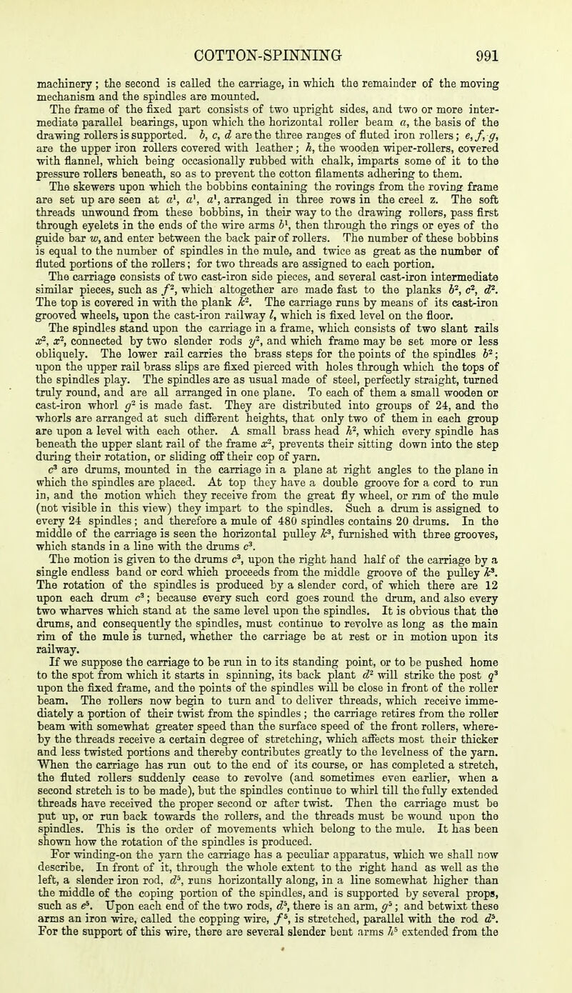 machinery ; the second is called the carriage, in which the remainder of the moving mechanism and the spindles are mounted. The frame of the fixed part consists of two upright sides, and two or more inter- mediate parallel bearings, upon which the horizontal roller beam a, the basis of the drawing rollers is supported, b, c, d are the three ranges of fluted iron rollers; e,f,ff, are the upper iron rollers covered with leather ; k, the wooden wiper-roUers, covered with flannel, which being occasionally rubbed with chalk, imparts some of it to the pressure rollers beneath, so as to prevent the cotton filaments adhering to them. The skewers upon which the bobbins containing the rovings from the rovingr frame are set up are seen at a', a\ a', arranged in three rows in the creel z. The soft threads unwound from these bobbins, in their way to the drawing rollers, pass first through eyelets in the ends of the wire arms 6', then through the rings or eyes of the guide bar w, and enter between the back pair of rollers. The number of these bobbins is equal to the number of spindles in the mule, and twice as great as the number of fluted portions of the rollers; for two threads are assigned to each portion. The carriage consists of two cast-iron side pieces, and several cast-iron intermediate similar pieces, such as which altogether are made fast to the planks b^, c^, cP. The top is covered in with the plank k-. The carriage runs by means of its caat-iron grooved wheels, upon the cast-iron railway I, which is fixed level on the floor. The spindles stand upon the carriage in a frame, which consists of two slant rails x', x^, connected by two slender rods y^, and which frame may be set more or less obliquely. The lower rail carries the brass steps for the points of the spindles 6^; upon the upper rail brass slips are fixed pierced with holes through which the tops of the spindles play. The spindles are as usual made of steel, perfectly straight, turned truly round, and are all arranged in one plane. To each of them a small wooden or cast-iron whorl g- is made fast. They are distributed into groups of 24, and the whorls are arranged at such different heights, that only two of them in each group are upon a level with each other. A small brass head A^, which every spindle has beneath the upper slant rail of the frame x-, prevents their sitting down into the step during their rotation, or sliding off their cop of yarn. are drums, mounted in the carriage in a plane at right angles to the plane in which the spindles are placed. At top they have a double groove for a cord to run in, and the motion which they receive from the great fly wheel, or nm of the mule (not visible in this view) they impart to the spindles. Such a drum is assigned to every 24 spindles; and therefore a mule of 480 spindles contains 20 drums. In the middle of the carriage is seen the horizontal pulley k^, furnished with three grooves, which stands in a line with the drums c'. The motion is given to the drums c', upon the right hand half of the carriage by a single endless band or cord which proceeds from the middle groove of the piilley k^. The rotation of the spindles is produced by a slender cord, of which there are 12 upon each drum ; because every such cord goes round the drum, and also every two wharves which stand at the same level upon the spindles. It is obvious that the drums, and consequently the spindles, must continue to revolve as long as the main rim of the mule is turned, whether the carriage be at rest or in motion upon its railway. If we suppose the carriage to be run in to its standing point, or to be pushed home to the spot from which it starts in spinning, its back plant cP will strike the post upon the fixed frame, and the points of the spindles will be close in front of the roller beam. The rollers now begin to turn and to deliver threads, which receive imme- diately a portion of their twist from the spindles ; the carriage retires from the roller beam with somewhat greater speed than the surface speed of the front rollers, where- by the threads receive a certain degree of stretching, which aiFects most their thicker and less twisted portions and thereby contributes greatly to the levelness of the yarn. When the carriage has run out to the end of its course, or has completed a stretch, the fluted rollers suddenly cease to revolve (and sometimes even earlier, when a second stretch is to be made), but the spindles continue to whirl till the fully extended threads have received the proper second or after twist. Then the carriage must be put up, or run back towards the rollers, and the threads must be woimd upon the spindles. This is the order of movements which belong to the mule. It has been shown how the rotation of the spindles is produced. For winding-on the yarn the carriage has a peculiar apparatus, which we shall now describe, In front of it, through the whole extent to the right hand as well as the left, a slender iron rod, d^, runs horizontally along, in a line somewhat liigher than the middle of the coping portion of the spindles, and is supported by several props, such as e*. Upon each end of the two rods, d^, there is an arm, ; and betwixt these arms an iron wire, called the copping wire, is stretched, parallel with the rod d^. For the support of this wire, there are several slender bent arms 7<^ extended from the