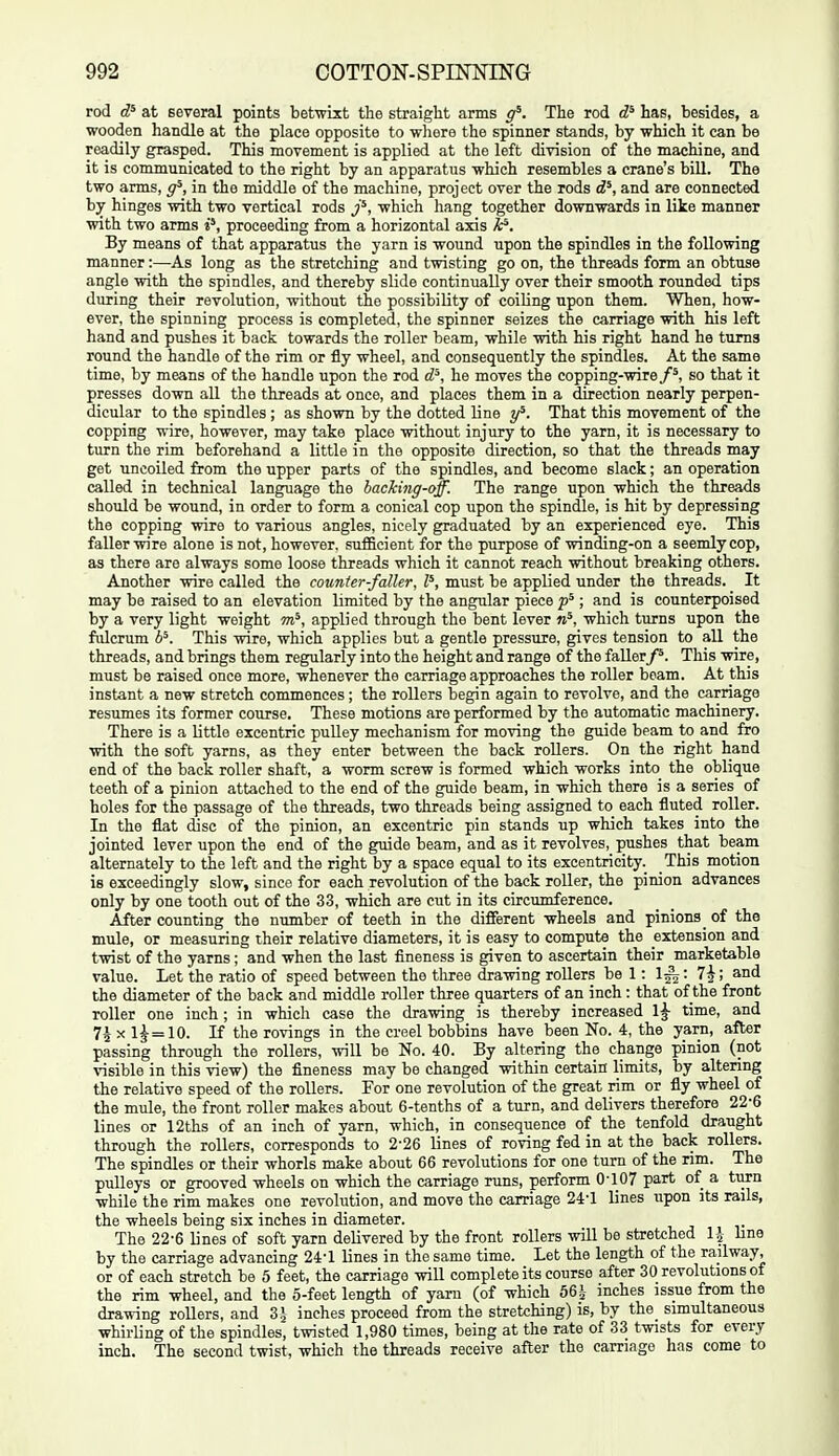 rod at several points betwixt the straight arms g^. The rod has, besides, a wooden handle at the place opposite to where the spinner stands, by which it can be readily grasped. This movement is applied at the left division of the machine, and it is communicated to the right by an apparatus which resembles a crane's biU. The two arms, g^, in the middle of the machine, project over the rods d^, and are connected by hinges with two vertical rods j^, which hang together downwards in like manner with two arms j', proceeding from a horizontal axis By means of that apparatus the yarn is wound upon the spindles in the following manner:—As long as the stretching and twisting go on, the threads form an obtuse angle with the spindles, and thereby slide continually over their smooth rounded tips during their revolution, without the possibility of coiling upon them. When, how- ever, the spinning process is completed, the spinner seizes the carriage with his left hand and pushes it back towards the roller beam, while with his right hand he turns round the handle of the rim or fly wheel, and consequently the spindles. At the same time, by means of the handle upon the rod d^, he moves the copping-wire/*, so that it presses down all the threads at once, and places them in a direction nearly perpen- dicular to the spindles ; as shown by the dotted line y^. That this movement of the copping wire, however, may take place without injury to the yarn, it is necessary to turn the rim beforehand a little in the opposite direction, so that the threads may get uncoiled from the upper parts of the spindles, and become slack; an operation called in technical language the backing-aff. The range upon which the threads should be wound, in order to form a conical cop upon the spindle, is hit by depressing the copping wire to various angles, nicely graduated by an experienced eye. This faller wire alone is not, however, sufficient for the purpose of winding-on a seemly cop, as there are always some loose threads which it cannot reach without breaking others. Another wire called the counter-faller, P, must be applied under the threads. It may be raised to an elevation limited by the angular piece ; and is counterpoised by a very light weight m^, applied through the bent lever which turns upon the fiilcrum b^. This wire, which applies but a gentle pressure, gives tension to all the threads, and brings them regularly into the height and range of the fallerThis wire, must be raised once more, whenever the carriage approaches the roller beam. At this instant a new stretch commences; the rollers begin again to revolve, and the carriage resumes its former course. These motions are performed by the automatic machinery. There is a little excentric puUey mechanism for moving the guide beam to and fro with the soft yarns, as they enter between the back rollers. On the right hand end of the back roller shaft, a worm screw is formed which works into the oblique teeth of a pinion attached to the end of the guide beam, in which there is a series of holes for the passage of the threads, two threads being assigned to each fluted roller. In the flat disc of the pinion, an excentric pin stands up which takes into the jointed lever upon the end of the guide beam, and as it revolves, pushes that beam alternately to the left and the right by a space equal to its excentricity. This motion is exceedingly slow, since for each revolution of the back roller, the pinion advances only by one tooth out of the 33, which are cut in its circumference. After counting the nxmber of teeth in the different wheels and pinions _ of the mule, or measuring their relative diameters, it is easy to compute the extension and twist of the yarns; and when the last fineness is given to ascertain their marketable value. Let the ratio of speed between the tliree drawing rollers be 1: 1^: 7^; and the diameter of the back and middle roller three quarters of an inch : that of the front roller one inch ; in which case the drawing is thereby increased 1|- time, and 7^ X 1^ = 10. If the rovings in the creel bobbins have been No. 4, the yarn, after passing through the rollers, will be No. 40. By altering the change pinion (not visible in this view) the fineness may be changed within certain limits, by altering the relative speed of the rollers. For one revolution of the great rim or fly wheel of the mule, the front roller makes about 6-tenths of a turn, and delivers therefore 22-6 lines or 12ths of an inch of yarn, which, in consequence of the tenfold draught through the rollers, corresponds to 2-26 lines of roving fed in at the back rollers. The spindles or their whorls make about 66 revolutions for one turn of the rim. The pulleys or grooved wheels on which the carriage runs, perform 0-107 part of a tiirn while the rim makes one revolution, and move the carriage 24-1 lines upon its rails, the wheels being six inches in diameter. The 22-6 lines of soft yarn delivered by the front rollers will be stretched IJ bne by the carriage advancing 24-1 lines in the same time. Let the length of the railway, or of each stretch be 5 feet, the carriage will complete its course after 30 revolutions of the rim wheel, and the 5-feet length of yaru (of which 56 i inches issue from the drawing rollers, and 3 J inches proceed from the stretching) is, by the_ simultaneous whirling of the spindles, twisted 1,980 times, being at the rate of 33 twists for every inch. The second twist, which the threads receive after the carnage has come to
