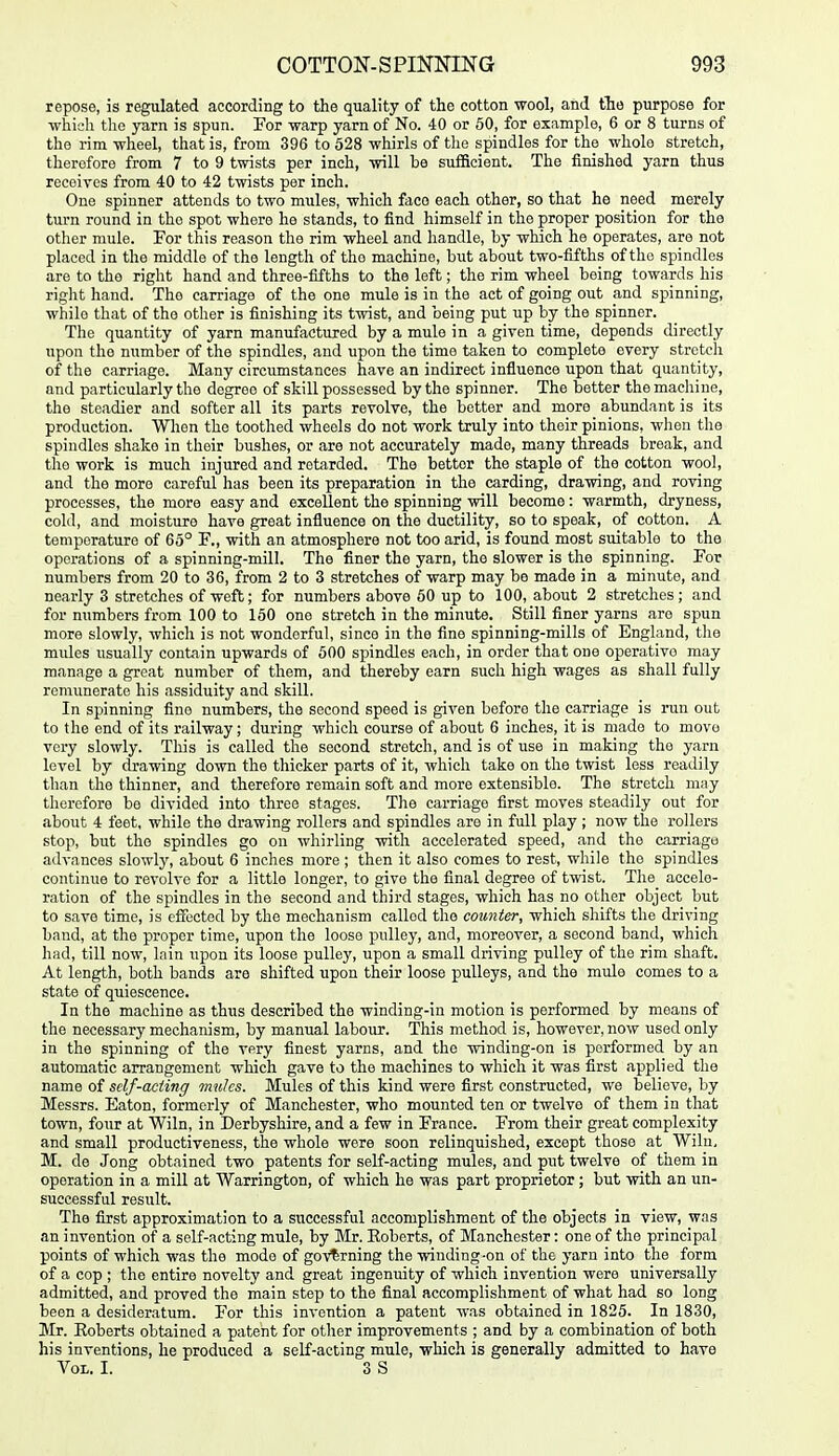 repose, is regulated according to the quality of the cotton wool, and the purpose for •which the yarn is spun. For warp yarn of No. 40 or 60, for example, 6 or 8 turns of the rim wheel, that is, from 396 to 528 whirls of the spindles for the whole stretch, therefore from 7 to 9 twists per inch, will be sufficient. The finished yarn thus receives from 40 to 42 twists per inch. One spinner attends to two mules, which face each other, so that he need merely turn round in the spot where he stands, to find himself in the proper position for the other mule. For this reason the rim wheel and handle, by which he operates, are not placed in the middle of the length of the machine, but about two-fifths of the spindles are to the right hand and three-fifths to the left; the rim wheel being towards his right hand. The carriage of the one mule is in the act of going out and spinning, while that of the other is finishing its twist, and being put up by the spinner. The quantity of yarn manufactured by a mule in a given time, depends directly upon the number of the spindles, and upon the time taken to complete every stretch of the carriage. Many circumstances have an indirect influence upon that quantity, and particularly the degree of skill possessed by the spinner. The better the machine, the steadier and softer all its parts revolve, the better and more abundant is its production. When the toothed wheels do not work truly into their pinions, when the spindles shako in their bushes, or are not accurately made, many threads break, and the work is much injured and retarded. The better the staple of the cotton wool, and the more careful has been its preparation in the carding, drawing, and roving processes, the more easy and excellent the spinning will become: warmth, dryness, cold, and moisture have great influence on the ductility, so to speak, of cotton. A temperature of 65° F., with an atmosphere not too arid, is found most suitable to the operations of a spinning-mill. The finer the yarn, the slower is the spinning. For numbers from 20 to 36, from 2 to 3 stretches of warp may be made in a minute, and nearly 3 stretches of weft; for numbers above 60 up to 100, about 2 stretches; and for numbers from 100 to 150 one stretch in the minute. Still finer yarns are spun more slowly, which is not wonderful, since in the fine spinning-mills of England, the mules usually contain upwards of 600 spindles each, in order that one operative may manage a great number of them, and thereby earn such high wages as shall fully remunerate his assiduity and skill. In spinning fine numbers, the second speed is given before the carriage is run out to the end of its railway; during which course of about 6 inches, it is made to move very slowly. This is called the second stretch, and is of use in making the yarn level by drawing down the thicker parts of it, which take on the twist less readily than the thinner, and therefore remain soft and more extensible. The stretch may therefore be divided into three stages. The carriage first moves steadily out for about 4 feet, while the drawing rollers and spindles are in full play; now the rollers stop, but the spindles go on whirling with accelerated speed, and the carriage advances slowly, about 6 inches more ; then it also comes to rest, while the spindles continue to revolve for a little longer, to give the final degree of twist. The accele- ration of the spindles in the second and third stages, which has no other object but to save time, is effected by the mechanism called the counter, which shifts the driving band, at the proper time, upon the loose pulley, and, moreover, a second band, which had, till now, lain upon its loose pulley, upon a small driving pulley of the rim shaft. At length, both bands are shifted upon their loose pulleys, and the mule comes to a state of quiescence. In the machine as thus described the winding-in motion is performed by means of the necessary mechanism, by manual labour. This method is, however, now used only in the spinning of the very finest yarns, and the winding-on is performed by an automatic arrangement which gave to the machines to which it was first applied the name of self-acting mules. Mules of this kind were first constructed, we believe, by Messrs. Eaton, formerly of Manchester, who mounted ten or twelve of them in that town, four at Wiln, in Derbyshire, and a few in France. From their great complexity and small productiveness, the whole were soon relinquished, except those at Wiln, M. de Jong obtained two patents for self-acting mules, and put twelve of them in operation in a mill at Warrington, of which he was part proprietor ; but with an un- successful result. The first approximation to a successful accomplishment of the objects in view, was an invention of a self-acting mule, by Mr. Roberts, of Manchester: one of the principal points of which was the mode of governing the winding-on of the yarn into the form of a cop ; the entire novelty and great ingenuity of which invention were universally admitted, and proved the main step to the final accomplishment of what had so long been a desideratum. For this invention a patent was obtained in 1825. In 1830, Mr. Eoberts obtained a patent for other improvements ; and by a combination of both his inventions, he produced a self-acting mule, which is generally admitted to have Vol. I. 3 S