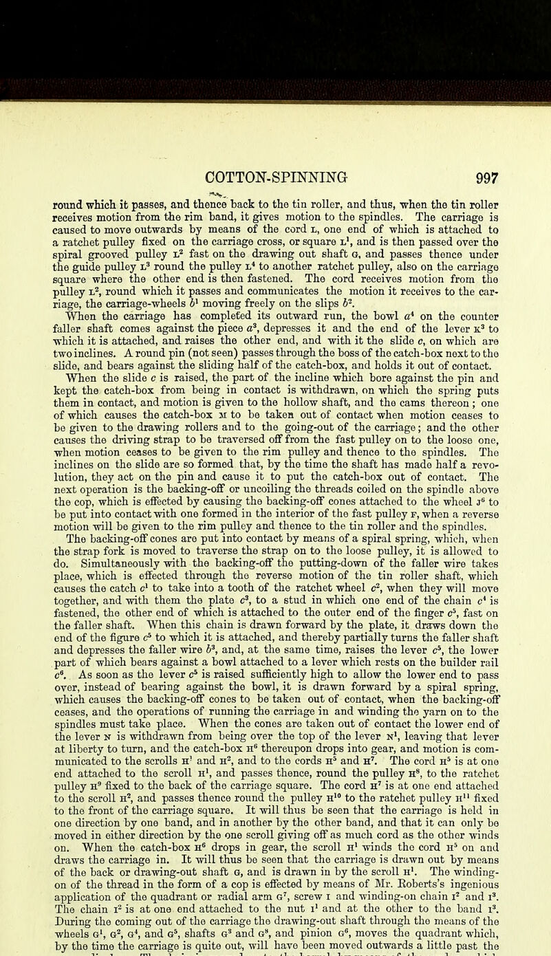 round which it passes, and thence back to the tin roller, and thus, •when the tin roller receives motion from tie rim band, it gives motion to the spindles. The carriage is caused to move outwards by means of the cord l, one end of which is attached to a ratchet pulley fixed on the carriage cross, or square l', and is then passed over the spiral grooved pulley fast on the drawing out shaft g, and passes thence under the guide pulley round the pulley 'l* to another ratchet pulley, also on the carriage square where the other end is then fastened. The cord receives motion from the pulley 1?, round which it passes and communicates the motion it receives to the car- riage, the carriage-wheels moving freely on the slips h-. When the carriage has completed its outward run, the bowl a'' on the counter faller shaft comes against the piece depresses it and the end of the lever k.' to which it is attached, and raises the other end, and with it the slide c, on which are two inclines. A round pin (not seen) passes through the boss of the catch-box next to the slide, and bears against the sliding half of the catch-box, and holds it out of contact. When the slide c is raised, the part of the incline which bore against the pin and kept the catch-box from being in contact is withdrawn, on which the spring puts them in contact, and motion is given to the hollow shaft, and the cams thereon ; one of which causes the catch-box m to be takes out of contact when motion ceases to be given to the drawing rollers and to the going-out of the carriage; and the other causes the driving strap to be traversed off from the fast pulley on to the loose one, when motion ceases to be given to the rim pulley and thence to the spindles. The inclines on the slide are so formed that, by the time the shaft has made half a revo- lution, they act on the pin and cause it to put the catch-box out of contact. The next operation is the backing-off or uncoiling the threads coiled on the spindle above the cop, which is effected by causing the backing-off cones attached to the wheel j'^ to be put into contact with one formed in the interior of the fast pulley f, when a reverse motion will be given to the rim pulley and thence to the tin roller and the spindles. The backing-off cones are put into contact by means of a spiral spring, which, when the strap fork is moved to traverse the strap on to the loose pulley, it is allowed to do. Simultaneously with the backing-off the putting-down of the faller wire takes place, which is effected through the reverse motion of the tin roller shaft, which causes the catch c' to take into a tooth of the ratchet wheel c^, when they will move together, and with them the plate c', to a stud in which one end of the chain c' is fastened, the other end of which is attached to the outer end of the finger c^, fast on the faller shaft. When this chain is drawn forward by the plate, it draws down the end of the figure to which it is attached, and thereby partially turns the faller shaft and depresses the faller wire b^, and, at the same time, raises the lever c*, the lower part of which bears against a bowl attached to a lever which rests on the builder rail c. As soon as the lever is raised sufficiently high to allow the lower end to pass over, instead of bearing against the bowl, it is drawn forward by a spiral spring, which causes the backing-off cones to be taken out of contact, when the backing-off ceases, and the operations of running the carriage in and winding the yarn on to the spindles must take place. When the cones are taken out of contact the lower end of the lover n is withdrawn from being over the top of the lever n', leaving that lever at liberty to turn, and the catch-box ii thereupon drops into gear, and motion is com- municated to the scrolls h' and H-, and to the cords and h'. The cord h'' is at one end attached to the scroll h', and passes thence, round the pulley h*, to the ratchet pulley fixed to the back of the carriage square. The cord h' is at one end attached to the scroll and passes thence round the pulley h' to the ratchet pulley h fixed to the front of the carriage square. It will thus be seen that the carriage is held in one direction by one band, and in another by the other band, and that it can only bo moved in either direction by the one scroll giving off as much cord as the other winds on. When the catch-box h drops in gear, the scroll h' winds the cord on and draws the carriage in. It will thus be seen that the carriage is drawn out by means of the back or drawing-out shaft g, and is drawn in by the scroll h'. The winding- on of the thread in the form of a cop is effected by means of Mr. Eoberts's ingenious application of the quadrant or radial arm g', screw i and winding-on chain and i'. The chain is at one end attached to the nut i' and at the other to the band i'. During the coming out of the carriage the drawing-out shaft through the means of the wheels g', g^, g*, and g*, shafts g'* and g, and pinion g, moves the quadrant which, by the time the carriage is quite out, will have been moved outwards a little past the