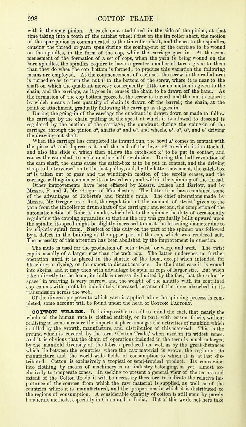 with it the spur pinion. A catch on a stud fixed in the side of the pinion, at that time taking into a tooth of tho ratchet Avheel i fast on the tin roller shaft, the motion of the spur pinion is communicated to the tin roller shaft, and thenco to the spindles, causing the thread or yarn spun during the coming-out of the carriage to be -wound on the spindles, in the form of the cop, while the carriage goes in. At tho com- mencement of the formation of a set of cops, when tho yarn is being wound on tho bare spindles, the spindles require to have a greater number of turns given to them than they do when the cop bottom is formed; to produce this variation the following means are employed. At the commencement of each set, the screw in tlio radial arm is turned so as to turn the nut i' to the bottom of the screw, where it is near to the shaft on which the quadrant moves ; consequently, little or no motion is given to tho chain, and the carriage, as it goes in, causes the chain to be drawn off the band. As the formation of the cop bottom proceeds, the screw is turned and the nut is raised ; by which means a less quantity of chain is dra^vn oif the barrel; the chain, at tho point of attachment, gradually following tho carriage as it goes in. During the going-in of the carriage the quadrant is drawn down or made to follow the carriage by the chain pulling it, the speed at which it is allowed to descend is regulated by the motion of the carriage; the quadrant, during the going-in of the carriage, through the pinion shafts and g', and wheels, g', g^, g^ and g^ driving the drawing-out shaft. When the carriage has completed its inward run, the bowl a* comes in contact with the piece a', and depresses it and the end of the lever to which it is attached, and also the slide c, which then allows the catch-box k' to be put in contact, and causes the cam shaft to make another half revolution. During this half revolution of the cam shaft, the cams cause the catch-box m to be put in contact, and the driving strap to be traversed on to the fast pulley, and, by the latter movement, the catch-box h* is taken out of gear and the ■winding-in motion of the scrolls ceases, and the carriage wiU again commence its outward run, and with it the spinning of the thread. Other improvements have been elFected by Messrs. Dolsen and Barlow, and by Messrs. P. and J. Me Gregor, of Manchester. The latter firm have combined some of the advantages of Roberts's and Smith's mule. The chief alterations made by Messrs. Me Gregor are: first, the regulation of the amount of 'twist' given to the yarn from the tin roller or drum shaft of the carriage ; and second, the completion of the automatic action of Eoberts's mule, which left to the spinner the duty of occasionally regulating the copping apparatus so that as the cop was gradually built upward upon the spindle, its speed might be slightly increased to meet the lessening diameter duo to its slightly spiral form. Neglect of this duty on the part of the spinner was followed by a defect in the building of the upper part of the cop, which was rendered soft. The necessity of this attention has been abolished by the improvement in question. Tho mule is used for the production of both ' twist' or warp, and weft. The twist cop is usually of a larger size than the weft cop. The latter undergoes no further operation until it is placed in the shuttle of the loom, except when intended for bleaching or dyeing, or for export to distant markets. In the latter case it is wound into skeins, and it may then with advantage be spun in cops of larger size. But when taken directly to the loom, its bulk is necessarily limited by the fact, that the ' shuttle space' in weaving is very narrow, and the weight of the shuttle with its contained cop cannot with profit be indefinitely increased, because of the force absorbed in its transmission across the web. Of the diverse piirposes to which yarn is applied after the spinning process is com- pleted, some account will be found imder the head of Cotton Factoey. COTTOI7 TI&ADE. It is impossible to call to mind tho fact, that nearly the whole of the human race is clothed entirely, or in part, vnth cotton fabric, without realising in some measure the important place amongst the activities of mankind which is filled by the growth, manufacture, and distribution of this material. This is tho ground which is covered by the term ' Cotton Trade,' when used in its widest sense. And it is obvious that the chain of operations included in the term is much enlarged by the manifold diversity of the fabrics produced, as well as by t]:e great distances which lie between the countries where the raw material is grown, the region of its manufacture, and tho world-wide fields of consumption to which it is at last dis- tributed. Cotton is exclusively a tropical or semi-tropical product. Its conversion into clothing by means of machinery is an industry belonging, as yet, almost ex- clusively to temperate zones. In seeking to present a general view of the nature and extent of the Cotton Trade it will be necessary therefore to indicate the relative im- porbince of the sources from which the raw material is supplied, as well as of tlio countries where it is manufactured, and the proportions in which it is distributed to the regions of consumption. A considerable quantity of cotton is still spun by purely handicraft metliods, especialljy in Cliiua and in India, But of this 'ffedo not here take