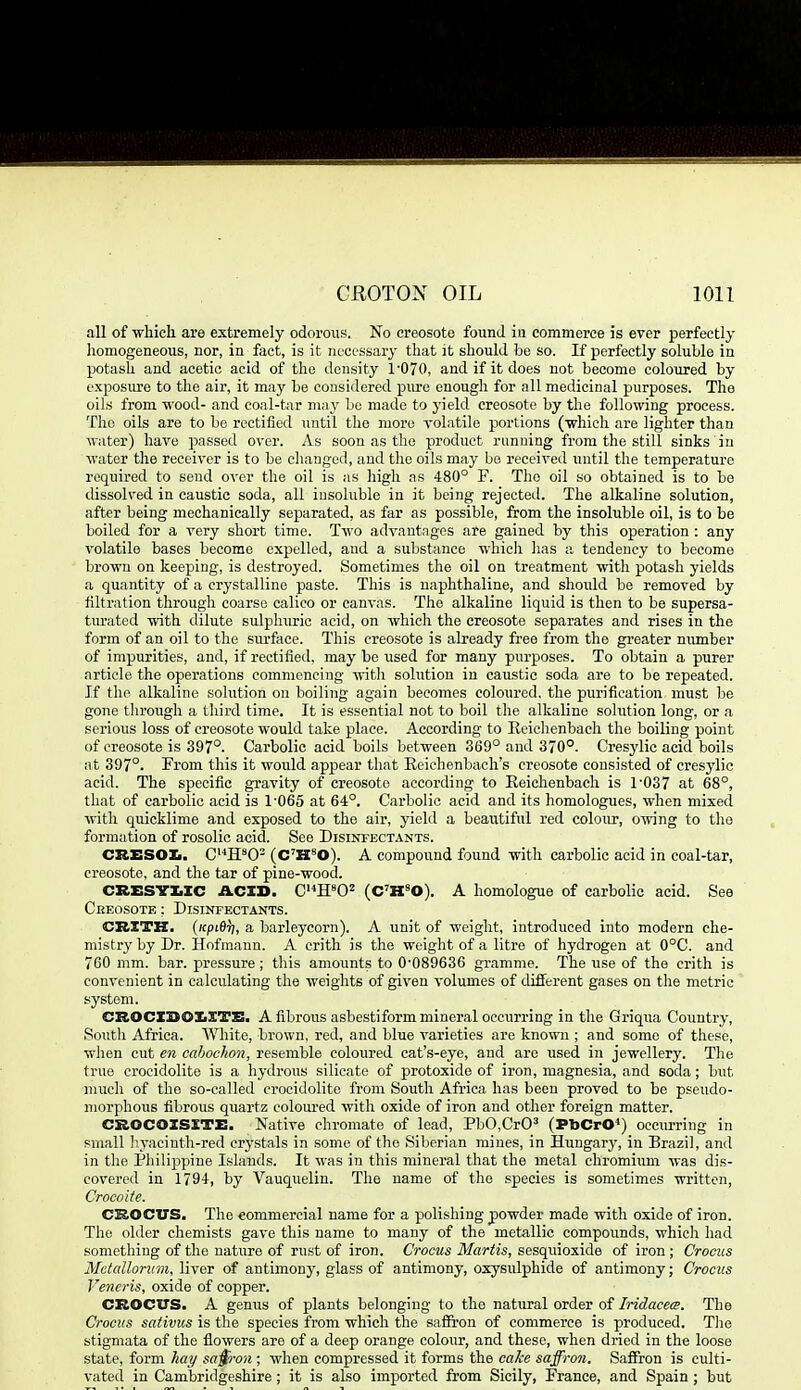 all of which are extremely odorous. No creosote found ia commerce is ever perfectly homogeneous, nor, in fact, is it ncCL-ssary that it should be so. JS perfectly soluble in potash and acetic acid of the density 1'070, and if it does not become coloured by exposiu-e to the air, it may be considered piu-e enough for all medicinal purposes. The oils from wood- and coal-tar may be made to j'ield creosote by the folloOTng process. The oils are to be rectified until the more volatile portions (which are lighter than water) have passed over. As soon as the product running from the still sinks in water the receiver is to be changed, and the oils may be received until the temperature required to send over the oil is as high as 480° F. The oil so obtained is to be dissolved in caustic soda, all iusoluble in it being rejected. The alkaline solution, after being mechanically separated, as far as possible, from the insoluble oil, is to be boiled for a very short time. Two advautngos are gained by this operation : any volatile bases become expelled, and a substance which has a tendency to become brown on keeping, is destroyed. Sometimes the oil on treatment with potash yields a quantity of a crystalline paste. This is naphthaline, and should be removed by filtration through coarse calico or canvas. The alkaline liquid is then to be supersa- turated with dilute sulphuric acid, on which the creosote separates and rises in the form of an oil to the siu'face. This creosote is already free from the greater number of impurities, and, if rectified, may be used for many purposes. To obtain a purer article the operations commencing with solution in caustic soda are to be repeated. If the alkaline solution on boiling again becomes coloured, the purification must be gone tlirough a third time. It is essential not to boil the alkaline solution long, or a serious loss of creosote would take place. According to Eeichenbach the boiling point of creosote is 397°. Carbolic acid boils between 369° and 370°. Cresylic acid boils at 397°. From this it would appear that Eeiehenbach's creosote consisted of cresylic acid. The specific gravity of creosote according to Eeichenbach is r037 at 68°, that of carbolic acid is 1-065 at 64°. Carbolic acid and its homologues, when mixed with quicklime and exposed to the air, yield a beautiful red colour, cvving to the formation of rosolic acid. See Disinfectants. CRESOXi. C'^H^O- (C'H^O). A compound found with carbolic acid in coal-tar, creosote, and the tar of pine-wood. CRESTXiXC ACID. C'^ffO^ (C'H^O). A homologue of carbolic acid. See Creosote : Disinfectants. CBXTK. ('cpiflr), a barleycorn). A unit of weight, introduced into modern che- mistry by Dr. Hofmann. A crith is the weight of a litre of hydrogen at 0°C. and 760 mm. bar. pressure ; this amounts to 0-089636 gramme. The use of the crith is convenient in calculating the weights of given volumes of different gases on the metric system. CROCXSOXiXTS. A fibrous asbestiform mineral occurring in the Griqua Country, South Africa. White, brown, red, and blue varieties are known ; and some of these, when cut en cahochon, resemble coloured cat's-eye, and are used in jewellery. Tlie true croeidolite is a hydrous silicate of protoxide of iron, magnesia, and soda; but much of the so-called croeidolite from South Africa has been proved to be pseudo- morphous fibrous quartz colom-ed with oxide of iron and other foreign matter. CROCOISXTE. Native chromate of lead, PbO.CrO^ (PbCrC) occm-ring in small liyacinth-red crystals in some of the Siberian mines, in Hungary, in Brazil, and in the Philippine Islands. It was in this mineral that the metal chromium was dis- covered in 1794, by Vauquelin. The name of the species is sometimes written, Crocoitc. CROCITS. The €ommercial name for a polishing powder made with oxide of iron. The older chemists gave this name to many of the metallic compounds, which had something of the nature of rust of iron. Crocus Martis, sesquioxide of iron ; Crocus Mctalloniin, liver of antimony, glass of antimony, oxysulphide of antimony; Crocus Veneris, oxide of copper. CROCVS. A genus of plants belonging to the natural order of Iridacee. The Crocus sativus is the species from which the saffron of commerce is produced. The stigmata of the flowers are of a deep orange colour, and these, when dried in the loose state, form hay sa§ron ; when compressed it forms the caJce saffron. Saffron is culti- vated in Cambridgeshire; it is also imported from Sicily, France, and Spain; but