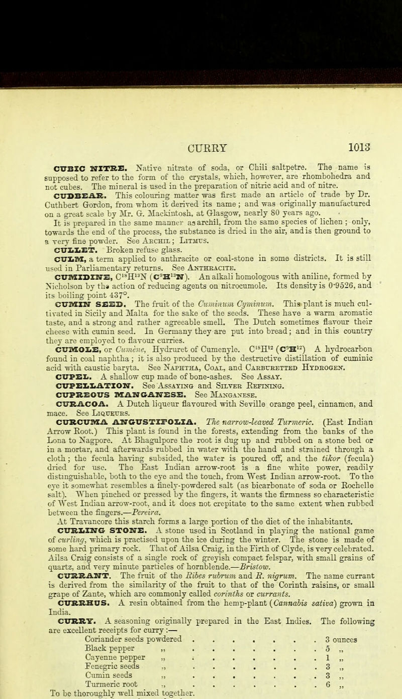 CXrBXC NITRE. Native nitrate of soda, or Chili saltpetre. The name is supposed to refer to the form of the crystals, which, howerer. are rhombohedra and not cubes. The mineral is used in the preparation of nitric acid and of nitre. CXJDBEA.R. This colouring matter was first made an article of trade by Dr. Cuthbert Gordon, from -nrhom it derired its name ; and was originally manufactured on a great scale by 3Ir. G. Mackintosh, at Glasgow, nearly 80 years ago. _ It is prepared in the same manner as archil, from the same species of lichen ; only, towards the end of the process, the substance is dried in the air, and is then ground to a very fine powder. See Aechil ; LiTircs. CUXiXiET. Broken refuse glass. CTTXiAX, a term appUed to anthracite or coal-stone in some districts. It is still used in Parliamentary returns. See A^theacite. CimxxsXM'E, C'^H'^N (C'HN). An alkali homologous with aniline, formed by Nicholson by tha action of reducing agents on nitrocumole. Its density is 0-9o26, and its boiling point 4:37°. C'O'IVXXH' S£SI>. The irnit o( the Cu'minum Ci/minv.Tn. This-plant is much cnl- tivated in Sicily and Malta for the sake of the seeds. These have a warm aromatic taste, and a strong and rather agreeable smell. The Dutch sometimes flavour their cheese with cujnin seed. In Germany they are put into bread; and in this country they are employed to flavour curries. CVnXOXiE, or Cuinene, Hydruret of Cumenyle. C'^H'- (C'H'-) A hydrocarbon found in coal naphtha ; it is also produced by the destructive distillation of cuminic acid with caustic baryta. See Naphtha, Coax, and Caebtjeetted Hydeogex. CUPEIi. A shallow cup made of bone-ashes. See Assay. CVPEZiXiATIOiar. See AssAYrs'G and Sh-vee Eeitstxg. CVPBS01TS IVXANGAN-ESS. See Maxgaxese. CI7BACOA. A Dutch liqueur flavoured with Seville orange peel, cinnamon, and mace. See LifttJErRS. CTrHCT7ia.a ATTGUSTZFOZiXA. The narrow-leaved Turmeric. (East Indian Arrow Eoot.) This plant is found in the forests, extending from the banks of the Lona to Nagpore. At Bhagulpore the root is dug up and rubbed on a stone bed or in a mortar, and afterwards rubbed in water with the hand and strained through a cloth; the fecula having subsided, the water is poured off, and the tikar (fecula) dried for use. The East Indian arrow-root is a fine white power, readily distinguishable, both to the eye and the touch, from West Indian arrow-root. To the eye it somewhat resembles a finely-powdered salt (as bicarbonate of soda or Eochelle salt). \Mien pinched or pressed by the fingers, it wants the firmness so characteristic of AVest Indian arrow-root, and it does not crepitate to the same extent when rubbed between the fingers.—Pereira. At Travancore this starch forms a large portion of the diet of the inhabitants. CTTRXiXN'G STOXTE. .1 stone used in Scotland in playing the national game of curling, which is practised upon the ice during the winter. The stone is made of some hard primary rock. That of Ailsa Craig, in the Firth of Clyde, is very celebrated. Ailsa Craig consists of a single rock of greyish compact felspar, with small grains of quartz, and very minute particles of hornblende.—Bristow. CTJSRAM'T. The fruit of the Eibes rubrum and B. nigrum. The name currant is derived from the similarity of the fruit to that of the Corinth raisins, or small grape of Zante, which are commonly called corinths or curra'nts. CITKRHOS. A resin obtained from the hemp-plant {Cannabis sativa) grown in India. 01111117. A seasoning originally prepared in the East Indies. The following are excellent receipts for curry :— Coriander seeds powdered 3 ounces Black pepper ,, 5 ,, Cayenne pepper „ ....... 1 „ Fenegric seeds ., 3 ,, Cimiin seeds ,, ....... 3 ,, Turmeric root ,, 6 ,, To be thoroughly well mixed together.