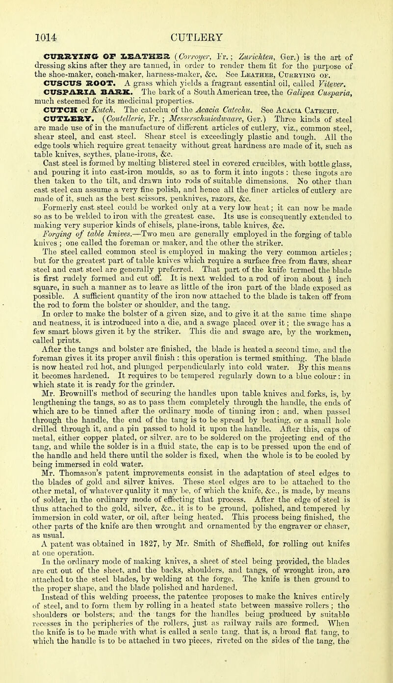 CVn^Yltta or X.SATHS£( {Cori-oycr, I'r.; ZwlcUen, Ger.) is the art of dressing skins after they are tanned, in order to render them iit for the piu-pose of the shoe-maker, coach-maker, Iiarness-maker, &c. See Leathee, Cuhrying of. CVSCUS SOOT. A grass -vvhicli yields a fragrant essential oil, called Vitever. CUSPARXA. BARK. The bark of a South American tree, the Galipea Cusparia, much esteemed for its medicinal properties. CUTCK or Kutch. The catechu of the Acacia Catechu. See Acacia Catechit. CUTtEBV. {Coutellerie, Fr. ; Messcrschmiedwaare, Ger.) Three kinds of steel are made use of in the manufacture of different articles of cutlery, viz., common steel, shear steel, and cast steel. Shear steel is exceedingly plastic and tough. All the edge tools -which require great tenacity without great hardness are made of it, such as table knives, scythes, plane-irons, &c. Cast steel is formed by melting blistered steel in covered crucibles, with bottle glass, and pouring it into cast-iron moidds, so as to form it into ingots : these ingots arc then taken to the tilt, and drawn into rods of suitable dimensions. No other than cast steel can assume a very fine polish, and hence all the finer articles of cutlery are made of it, sucli as the best scissors, penknives, razors, &c. Formerly cast steel could be worked only at a very low heat; it can now be made so as to be welded to iron with the greatest case. Its use is consequently extended to making very superior kinds of chisels, plane-irons, table knives, &c. Forging of table knives.—Two men are generally employed in the forging of table knives ; one called the foreman or maker, and the other the striker. The steel called common steel is employed in making the very common articles; but for the greatest part of table knives which require a surface free from flaws, shear steel and cast steel are generally preferred. That part of the knife termed the blade is first rudely formed and cut ofl'. It is next welded to a rod of iron about -J inch square, in such a manner as to leave as little of the iron part of the blade exposed as possible. A sulficient quantity of the iron now attached to the blade is taken off from the rod to form the bolster or shoulder, and the tang. In order to make the bolster of a given size, and to give it at the same time shape and neatness, it is introduced into a die, and a swage placed over it; the swage has a few smart blows given it by the striker. This die and swage are, by the workmen, called prints. After the tangs and bolster are finished, the blade is heated a second time, and the foreman gives it its proper anvil finish : this operation is termed smithing. The blade is now heated red hot, and plunged perpendicularly into cold water. By this means it becomes hardened. It requires to be tempered regularly down to a blue coloiu-: in which state it is ready for the grinder. Mr. Brownill's method of securing the handles upon table knives and forks, is, by lengthening the tiings, so as to pass them completely through the handle, the ends of which are to be tinned after the ordiuarj- mode of tiuning iron : and. when passed through the handle, the end of the tang is to be spread by beating, or a small hole drilled through it, and a pin passed to hold it upon the handle. After this, caps of metal, either copper plated, or silver, are to be soldered on the projecting end of the tang, and while the solder is in a fluid state, the cap is to be pressed upon the end of the handle and held there until the solder is fixed, when the whole is to be cooled by being immersed in cold water. Mr. Thomason's patent improvements consist in the adaptation of steel edges to the blades of gold and silver knives. These steel edges are to be attached to the other metal, of whatever quality it may bo, of which the knife, &c., is made, by means of solder, in the ordinary mode of effecting tliat process. After the edge of steel is thus atbiched to the gold, silver, &c.. it is to be ground, polished, and tempered by immersion in cold water, or oil, after being heated. This process being finished, the other parts of the knife are then wrought and ornamented by the engraver or chaser, as usual. A patent was obtained in 1827, by Mr. Smith of Sheffield, for rolling out knifes at one operation. In the ordinary mode of making knives, a sheet of steel being pro\'ided, the blades are cut out of the sheet, and the backs, shoidders, and tangs, of wrought iron, are attached to the steel blades, by welding at the forge. The knife is then ground to the proper shape, and the blade polished and hardened. Instead of this welding process, the patentee proposes to make the knives entirely of steel, and to form them by rolling in a lieated state between massive rollers ; the shoulders or bolsters, and tlie tangs for the li.indles being produced by suitable reci.'sses in the peripheries of the rollers, just as railway rails are formed. AVhen the knife is to be made \nth what is called a scale tang, that is, a broad flat tang, to whicli the handle is to be attached in two pieces, riveted on the sides of the tang, the