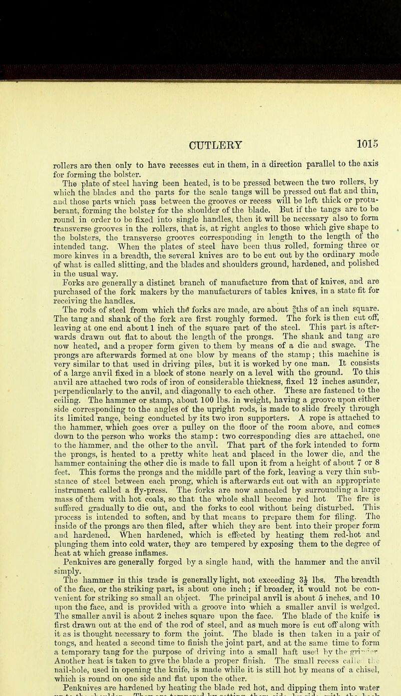 rollers are then only to have recesses cut in them, in a direction parallel to the axis for forming the bolster. The plate of steel having been heated, is to be pressed between the two rollers, by which the blades and the parts for the scale tangs will be pressed out flat and thin, and those parts wliicli pass between the grooves or recess will be left thick or protu- berant, forming the bolster for the shoidder of the blade. But if the tangs are to bo round in order to be fixed into single handles, then it will be necessary also to form transverse grooves in the rollers, that is, at right angles to those which give shape to the bolsters, the transverse grooves corresponding in length to the length of the intended tang. When the plates of steel have been thus rolled, forming throe or more Idnves in a breadth, the several knives are to be cut out by the ordinary mode of what is called slitting, and the blades and shoulders ground, hardened, and polished in tlie usual way. Forks are generally a distinct branch of manufacture from that of knives, and are purchased of the fork makers by the manufacturers of tables knives, in a state fit for receiving the handles. The rods of steel from which the? forks are made, are about gths of an inch square. The tang and shank of the fork are first roughly formed. The fork is then_ cut off, leaving at one end about 1 inch of the square part of the steel. This part is after- wards drawn out flat to about the length of the prongs. The shank and tang are now heated, and a proper form given to them by means of a die and swage. _ The prongs are afterwards formed at one blow by means of the stamp; this machine is very similar to that used in driving piles, but it is worked by one man. It consists of a large anvil fixed in a block of stone nearly on a level with the ground. To this anvil are attached two rods of iron of considerable thickness, fixed 12 inches asunder, Xjerpendicularly to the anvil, and diagonally to each other. These are fastened to the ceiling. The hammer or stamp, about 100 lbs. in weight, having a groove upon either side corresponding to the angles of the upright rods, is made to slide freely through its limited range, being conducted by its two iron supporters. A rope is attached to the hammer, which goes over a pulley on the floor of the room above, and comes down to the person who works the stamp : two corresponding dies are attached, one to the hammer, and the other to the anvil. That part of the fork intended to form the prongs, is heated to a pretty white heat and placed in the lower die, and the hammer containing the other die is made to fall upon it from a height of about 7 or 8 feet. This forms the prongs and the middle part of the fork, leaving a very thin siib- stance of steel between each prong, which is afterwards cut out with an appropriate instrument called a fly-press. The forks are now annealed by surrounding a large mass of them with hot coals, so that the whole shall become red hot The fire is suffered gTadually to die out, and the forks to cool without being disturbed. This process is intended to soften, and by that means to prepare them for filing. The inside of the prongs are then filed, after which they are bent into their proper form and hardened. When hardened, whicli is effected by heating them red-hot and plunging them into cold water, they are tempered by exposing them to the degree of heat at which grease inflames. Penknives are generally forged by a single hand, with the hammer and the anvil simply. The hammer in this trade is generally light, not exceeding 3i lbs. The breadth of the face, or the striking part, is about one inch ; if broader, it would not be con- venient for striking so small an object. The principal anvil is about 5 inches, and 10 upon the face, and is provided witli a groove into which a smaller anvil is wedged. The smaller anvil is about 2 inches square upon the face. The blade of the knife is first drawn out at the end of the rod of steel, and as much more is cut off along with it as is thought necessary to form the joint. The blade is then taken in a p)air of tongs, and heated a second time to finish the joint part, and at the same time to form a temporary tang for the purpose of driving into a small haft used by thp frri- ■ Another heat is taken to give the blade a proper finish. The small recess cai;^ tic nail-hole, used in opening the knife, is made while it is still hot by means of a chisel, which is round on one side and flat upon the other. Penknives are hardened by heating tlie blade red hot, and dipping them into water A- iT_ ^ -.1 1,1 ml i. ,1 1,,, i.1 -:J- 1 !il- i_l_ _ 1 i_