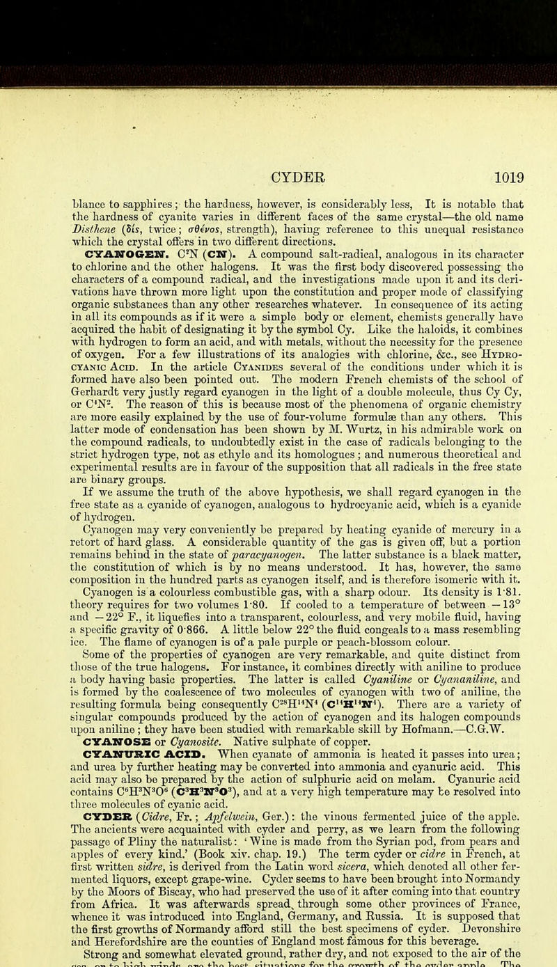 bianco to sapphires; the hardness, however, is considerahly less, It is notable that the hardness of cyanite varies in different faces of the same crystal—the old name Dislhene (Si's, twice; aQ4vos, strength), having reference to this unequal resistance which the crystal offers in two different directions. CVASroCrEXr. C'N (CW). A compound salt-radical, analogous in its character to chlorine and the other halogens. It was the first body discovered possessing the characters of a compound radical, and the investigations made upon it and its deri- vations have thrown more light upon the constitution and proper mode of classifying organic substances than any other researches whatever. In consequence of its acting in all its compounds as if it were a simple body or element, chemists generally have acquired the habit of designating it by the symbol Cy. Like the haloids, it combines with hydrogen to form an acid, and with metals, without the necessity for the presence of oxygen. For a few illustrations of its analogies with chlorine, &c., see Hydro- cyanic Acid. In the article Cyanides several of the conditions under which it is formed have also been pointed out. The modern French chemists of the school of Gerhardt very justly regard cyanogen in the light of a double molecule, thus Cy Cy, or C'N-. The reason of this is because most of the phenomena of organic chemistry are more easily explained by the use of four-volume formulae than any others. This latter mode of condensation has been shown by M. Wurtz, in his admirable work on the compound radicals, to undoubtedly exist in the case of radiwxls belonging to the strict hydrogen type, not as ethyle and its homologues ; and numerous theoretical and experimental results are in favour of the supposition that all radicals in the free state are binary groups. If we assume the truth of the above hypothesis, we shall regard cyanogen in the free state as a cyanide of cyanogen, analogous to hydrocyanic acid, which is a cyanide of hydrogen. Cyanogen may very conveniently be prepared by heating cyanide of mercury in a retort of hard glass. A considerable quantity of the gas is given off, but a portion remains behind in the state of paracyanogen. The latter substance is a black matter, the constitution of which is by no means understood. It has, however, the same composition in the hundred parts as cyanogen itself, and is therefore isomeric with it. Cyanogen is a colourless combustible gas, with a sharp odour. Its density is TBI. theory requires for two volumes 1'80. If cooled to a temperature of between —13° and —22° F., it liquefies into a transparent, colourless, and very mobile fluid, having a, specifio gravity of 0'866. A little below 22° the fluid congeals to a mass resembling ice. The flame of cyanogen is of a pale purple or peach-blossom colour. Some of the properties of cyanogen are very remarkable, and quite distinct from those of the true halogens. For instance, it combines directly with aniline to produce a body having basic properties. The latter is called Cyaniline or Cyanaiiiline, and is formed by the coalescence of two molecules of cyanogen with two of aniline, the resulting formula being consequently C-'H'^N'' (C'^H'^W). There are a variety of singular compounds produced by the action of cyanogen and its halogen compounds upon aniline ; they have been studied with remarkable skill by Hofmann.—C.G.W. CYAiroSE or Cyanosite. Native sulphate of copper. dTAinrRIC ACID. When cyanate of ammonia is heated it passes into urea; and urea by further heating may be converted into ammonia and cyanuric acid. This acid may also be prepared by the action of sulphuric acid on melam. Cyanuric acid contains CH'N'C (C'H'W'O'), and at a very high temperature may be resolved into three molecules of cyanic acid. CYDER {Cidre, Fr.; Apfelwein, Ger.): the vinous fermented juice of the apple. The ancients were acquainted with cyder and perry, as we learn from the following passage of Pliny the naturalist: ' Wine is made from the Syrian pod, from pears and apples of every kind.' (Book xiv. chap. 19.) The term cyder or cidre in French, at first written sidre, is derived from the Latin word sicera, which denoted all other fer- mented liquors, except grape-wine. Cyder seems to have been brought into Normandy by the Moors of Biscay, who had preserved the use of it after coming into that country from Africa. It was afterwards spread, through some other provinces of Franco, whence it was introduced into England, Germany, and Eussia. It is supposed that the first growths of Normandy afford still the best specimens of cyder. Devonshire and Herefordshire are the counties of England most famous for this beverage. Strong and somewhat elevated ground, rather dry, and not exposed to the air of the