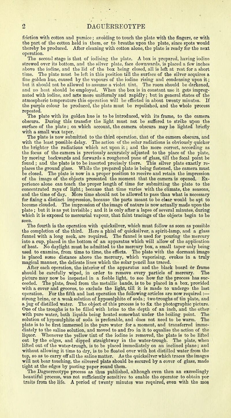 DAGUERREOTYPE friction with cotton and pumice ; avoiding to touch the plate ■with the fingers, or with the part of tho cotton held in them, or to breathe upon the plate, since spots would thereby be produced. After cleaning with cotton alone, the plate is ready for the next operation. The second stage is that of iodising the plate. A box is prepared, having iodine strewed over its bottom, and the silver plate, face downwards, is placed a few inches above the iodine, and the lid of the box being closed, all is left at rest for a short time. The plate must be left in tliis position till the surface of the silver acquires a fme golden hue, caused by the vapours of the iodine rising and condensing upon it; but it should not bo allowed to assume a violet tint. The room should be darkened, and no heat should bo employed. When the box is in constant use it gets impreg- nated with iodine, and acts more uniformly and rapidly; but in general states of the atmospheric temperature this operation will be effected in about twenty minutes. If the purple colour be produced, the plate must be repolished, and the whole process repeated. The plate with its golden hue is to be introduced, with its frame, to the camera obscura. During this transfer the light must not be suffered to strike upon the surface of the plate ; on which account, the camera obscura may be lighted briefly with a small wax taper. The plate is now submitted to the third operation, that of the camera obscura, and with the least possible delay. The action of the solar radiations is obviously quicker the brighter the radiations which act upon it; and the more correct, according as tho focus of the camera is previously accurately adjusted to the place of the plate, by moving backwards and forwards a roughened pane of glass, till the focal point be found ; and the plate is to be inserted precisely there. This silver plate exactly re- places the ground glass. While the prepared plate is being fastened, the camera must be closed. The plate is now in a proper position to receive and retain the impression of the image of the objects presented the moment that the camera is opened. Ex- perience alone can teach the proper length of time for submitting the plate to the concentrated rays of light; because that time varies with the climate, the seasons, and the time of day. More time should not be allowed to pass than what is necessary for fixing a distinct impression, because the parts meant to be cl«ar would be apt to become clouded. The impression of the image of nature is now actually made upon the plate ; but it is as yet invisible ; and it is only after a lapse of several minutes, during which it is exposed to mercurial vapour, that faint tracings of the objects begin to be seen. The fourth is the operation with quicksilver, which must follow as soon as possible tho completion of the third. Here a phial of quicksilver, a spirit-lamp, and a glass funnel with a long neck, are required. The funnel is used for pouring the mercury into a cup, placed in the bottom of an apparatus which will allow of tho application of heat. No daylight must be admitted to the mercury box, a small taper only being used to examine, from time to time, the effects. The plate with the dormant image is placed some distance above tho mercury, which vaporising, evokes in a truly magical manner, the delicate lines which the solar pencil has traced. After each operation, the interior of the apparatus and the black board or frame should be carefully wiped, in order to remove every particle of mercury. The picture may now be inspected in a feeble light, to see how far the process has suc- ceeded. The plate, freed from the metallic bands, is to be placed in a box, provided with a cover and grooves, to exclude the light, till it is made to undergo the last operation. For the fifth and last operation the following articles are now required :— strong brine, or a weak solution of hyposulphite of soda; two troughs of tin plate, and a jug of distilled water. The object of this process is to fix the photographic picture. One of the troughs is to be filled with brine to the depth of an inch, and tho other with pure water, both liquids being heated somewhat under the boiling point. The solution of hyposulphite of soda is preferable, and does not need to be warm. The plate is to be first immersed in the pure water for a moment, and transferred imme- diately to the saline solution, and moved to and fro in it to equalise the action of the liquor. Whenever the yellow tint of the iodine is removed, the plate is to be lifted out by the edges, and dipped straightway in the water-trough. The plate, when lifted out of the water-trough, is to be placed immediately on an inclined plane ; and without allowing it time to dry, is to bo floated over with hot distilled water from tho top, so as to carry off all the saline matter. As the quicksilver which traces the images will not bear touching, the silvered plate should be secured by a cover of glass, made tight at the edges by pasting paper round them. The Daguerreotype process as thus published, although even then an exceedingly beautiful process, was not sufBciently sensitive to enable tho operator to obtain por traits from the life. A period of twenty minutes was required, even with the mo§