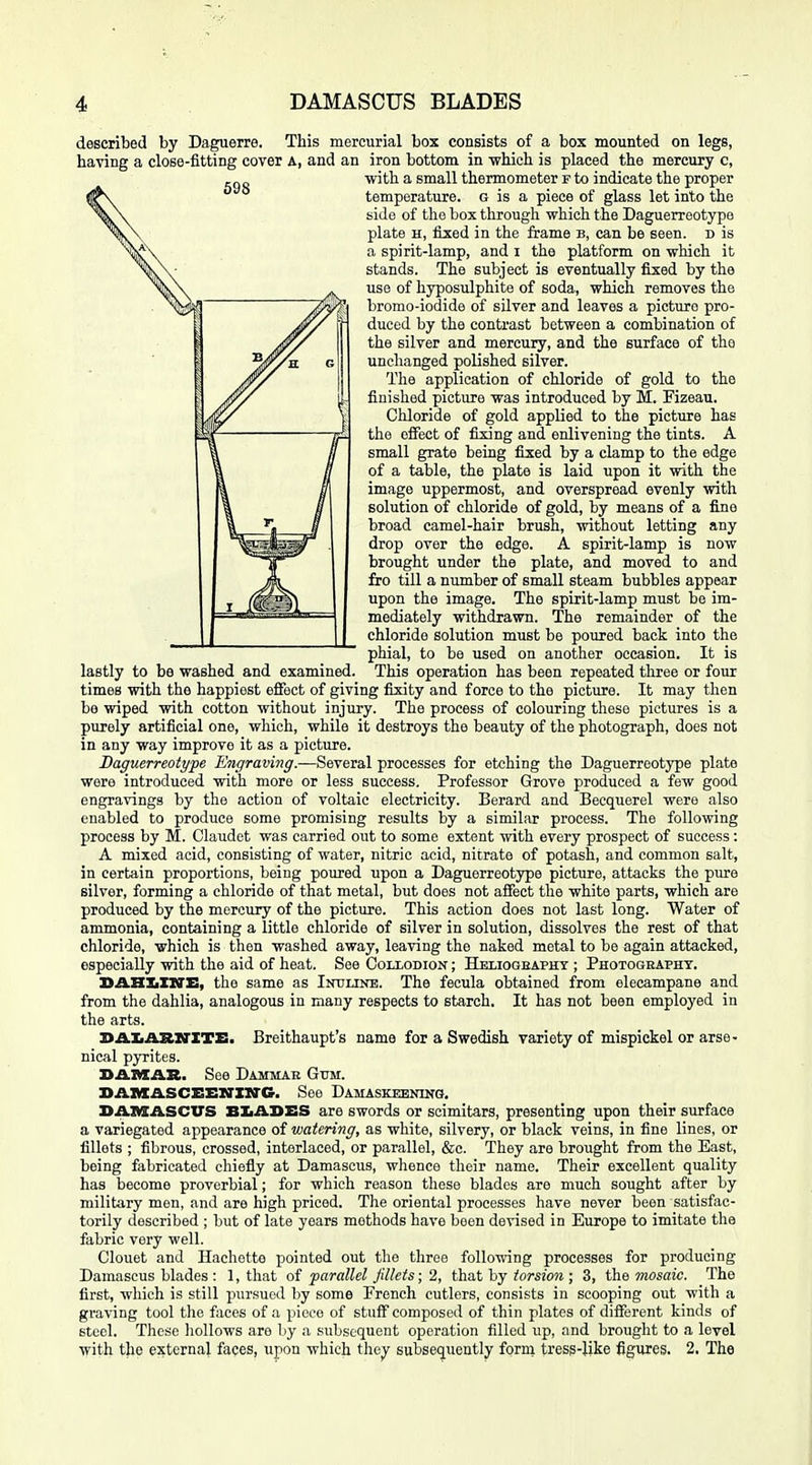 described by Daguerre. This mercurial box consists of a box mounted on legs, having a close-fitting cover A, and an iron bottom in which is placed the mercury c, with a small thermometer f to indicate the proper temperature, g is a piece of glass let into the side of the box through which the Daguerreotype plate H, fixed in the frame b, can be seen, d is a spirit-lamp, and i the platform on which it stands. The subject is eventually fixed by the use of hyposulphite of soda, which removes the bromo-iodide of silver and leaves a picture pro- duced by the contrast between a combination of the silver and mercury, and the surface of the unchanged polished silver. The application of chloride of gold to the finished picture was introduced by M. Fizeau. Chloride of gold applied to the picture has the effect of fixing and enlivening the tints. A small grate being fixed by a clamp to the edge of a table, the plate is laid upon it with the image uppermost, and overspread evenly with solution of chloride of gold, by means of a fine broad camel-hair brush, without letting any drop over the edge. A spirit-lamp is now brought under the plate, and moved to and fro till a number of small steam bubbles appear upon the image. The spirit-lamp must be im- mediately withdrawn. The remainder of the chloride solution must be poured back into the phial, to be used on another occasion. It is lastly to be washed and examined. This operation has been repeated three or four times with the happiest eflTect of giving fixity and force to the picture. It may then be wiped with cotton without injury. The process of colouring these pictures is a purely artificial one, which, while it destroys the beauty of the photograph, does not in any way improve it as a picture. Daguerreotype Ejigraving.—SevevsA processes for etching the Daguerreotype plate were introduced with more or less success. Professor Grove produced a few good engravings by the action of voltaic electricity. Berard and Becquerel were also enabled to produce some promising results by a similar process. The following process by M. Claudet was carried out to some extent with every prospect of success: A mixed acid, consisting of water, nitric acid, nitrate of potash, and common salt, in certain proportions, being poured upon a Daguerreotype picture, attacks the pure silver, forming a chloride of that metal, but does not affect the white parts, which are produced by the mercury of the picture. This action does not last long. Water of ammonia, containing a little chloride of silver in solution, dissolves the rest of that chloride, which is then washed away, leaving the naked metal to be again attacked, especially with the aid of heat. See Coixodion ; Heliogeaphy ; Photography. SAHZiIIVB, the same as ImJUNE. The fecula obtained from elecampane and from the dahlia, analogous in many respects to starch. It has not been employed in the arts. DAXtAStXTXTE. Breithaupt's name for a Swedish variety of mispickel or arse - nical pyrites. DAMAR. See Dammar Gum. BAiaA-SCSENXlTG. See Damaskeening. DAIVSASCUS BIiADES are swords or scimitars, presenting upon their surface a variegated appearance of watering, as white, silvery, or black veins, in fine lines, or fillets ; fibrous, crossed, interlaced, or parallel, &c. They are brought from the East, being fabricated chiefly at Damascus, whence their name. Their excellent quality has become proverbial; for which reason these blades are much sought after by military men, and are high priced. The oriental processes have never been satisfac- torily described ; but of late years methods have been devised in Europe to imitate the fabric very well. Clouet and Hachotto pointed out the three following processes for producing Damascus blades : 1, that of parallel fillets; 2, thaX hy torsion ; 3, the Mosaic. The first, which is still pursued by some French cutlers, consists in scooping out with a graving tool the faces of a piece of stuff composed of thin plates of different kinds of steel. These hollows are by a subsequent operation filled up, and brought to a level with the external faces, upon which thejr subsequently form tress-like figures. 2, The