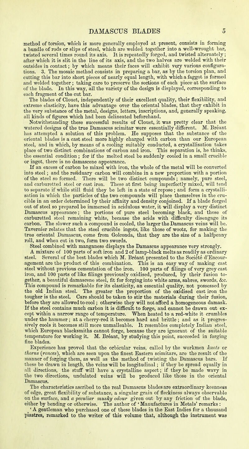 method of torsion, -wln'oh is more generally employecl at present, consists in forming a bundle of rods or slips of steel, whicli are welded together into a Tvell-wrought bar, twisted several times round its axis. It is repeatedly forged, and twisted alternately ; after which it is slit in the line of its axis, and the two halves are welded with their outsides in contact; by which means their faces will exhibit VQry various configura- tions. 3. The mosaic method consists in preparing a bar, as by the torsion plan, and cutting this bar into short pieces of nearly equal length, with which a faggot is formed and welded together ; taking care to preserve the sections of each piece at the surface of the blade. In this way, all the variety of the design is displayed, corresponding to each fragment of the cut bar. The blades of Clouet, independently of their excellent quality, their flexibility, and extreme elasticity, have this advantage over the oriental blades, that they exhibit in the very substance of the metal, designs, letters, inscriptions, and, generally speaking, all kinds of figures which had been delineated beforehand. Notwithstanding these successful results of Clouet, it was pretty clear that the watered designs of the true Damascus scimitar were essentially different. M. Breant has attempted a solution of this problem. He supposes that the substance of the oriental blades is a cast steel more highly charged with carbon than our European steel, and in which, by means of a cooling suitably condiicted, a crystallisation takes place of two distinct combinations of carbon and iron. This separation is, ho thinks, the essential condition ; for if the melted steel be suddenly cooled in a small crucible or ingot, there is no damascene appearance. If an excess of carbon be mixed with iron, the whole of the metal will be converted into steel; and the residuary carbon will combine in a new proportion with a portion of the steel so formed. There will be two distinct compounds; namely, pure steel, and carburotted steel or cast iron. These at first being imperfectly mixed, will tend to separate if while still fluid they be left in a state of repose ; and form a crystalli- sation in which the particles of the two compounds will place themselves in the cru- cible in an order determined by their affinity and density conjoined. If a blade forged out of steel so prepared be immersed in acidulous water, it will display a very distinct Damascus appearance; the portions of pure steel becoming black, and those of carburetted steel remaining white, because the acids with difficulty disengage its carbon. The slower such a compound is cooled, the larger the Damascus veins will be. Tavernier relates that the steel crucible ingots, like those of wootz, for making the true oriental Damascus, come from Golconda, that they are the size of a halfpenny roll, and when cut in two, form two swords. Steel combined with manganese displays the Damascus appearance very strongly. A mixture of 100 parts of soft iron and 2 of lamp-black melts as readily as ordinary steel. Several of the best blades which M. Brdant presented to the Soci^te d'Encour- agement are the product of this combination. This is an easy way of making cast steel without previous cementation of the iron. 100 parts of filings of very grey cast iron, and 100 parts of like filings previously oxidised, produced, by their fusion to- gether, a beautiful damascene steel, fit for forging into white arms, sabres, swords, &c. This compound is remarkable for its elasticity, an essential quality, not possessed by the old Indian steel. The greater the proportion of the oxidised cast iron the tougher is the steel. Care should be taken to stir the materials during their fusion, before they are allowed to cool; otherwise they will not afford a homogeneous damask. If the steel contains much carbon it is difficult to forge, and cannot be drawn out ex- cept within a narrow range of temperature. When heated to a red-white it crimibles under the hammer ; at a cherry-red it becomes hard and brittle ; and as it progres- sively cools it becomes still more unmalleable. It resembles completely Indian steel, which European blacksmiths cannot forge, because they are ignorant of the suitable temperature for working it. M. Brdant, by studying this point, succeeded in forging fine blades. Experience has proved that the orbicular veins, called by the workmen hiois or thorns (ronces), which are seen upon the finest Eastern scimitars, are the result of the manner of forging them, as well as the method of twisting the Damascus bars. If these be drawn in length, the veins will be longitudinal; if they be spread equally in all directions, the stuff will have a crystalline aspect; if they be made wavy in the two directions, undulated veins will be produced like those in the oriental Damascus. The characteristics ascribed to the real Damascus blades are extraordinary keenness of edge, great flexibility of substance, a singular grain of fleckiness always observable on the surface, and a pectiKar musky odour given out by any friction of the blade, either by bending or otherwise. The author of 'Manufactures in Metals' remarks : _' A gentleman who purchased one of these blades in the East Indies for a thousand piastres, remarked to the writer of this voliune that, although the instrument was