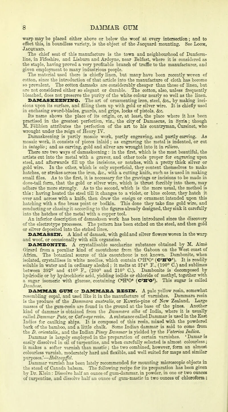 ■warp may be placed either above or below the woof at every iDtersectioii; and to effect this, in boundless variety, is the object of the Jacqnard mounting. See Loom, jACQrABB. The chief seat of this manufacture is the town and neighbourhood of Dunferm- line, in Fifeshire, and lisbum and Ardoyne, near Belfast, where it is considered as the staple, having proved a very profitable branch of traffic to the manufacturer, and given employment to many industrious people. The material used there is chiefly linen, but many have been recently woven of cotton, since the introduction of that article into the manufacture of cloth has become so prevalent. The cotton damasks are considerably cheaper than those of linen, but are not considered either so elegant or durable. The cotton, also, unless frequently bleached, does not preserve the purity of the white colour nearly so well as the Unen. JtASLASXSEXrziTO, The art of ornamenting iron, steel. &c., by making inci- sions upon its surface, and filUng them up with gold or silver wire. It is chiefly used in enchasing sword-blades, guards, and grips, locks of pistols. &c. Its name shows the place of its origin, or, at least, the place where it has been practised in the greatest perfection, viz., the dty of Damascus, in Syria; though iL FeUbien attributes the perfection of the art to his countryman, Cxirsinet, who wrought under the reign of Henry TV. Damaskeening is partly mosaic work, partly engraving, and partly carving. As mosaic work, it consists of pieces inlaid; as engraving the metal is indented, or cut in intaglio; and as carving, gold and sUver are wrought into it in rUievo. There are two ways of damaskeening : in the first, which is the most beautiful, the artists cut into the metal with a graver, and other tools proper for engraving upon steel, and afterwards fill up the incisions, or notches, with a pretty thick sUver or gold wire. In the other, which is only superficial, they content themselves to make hatches, or strokes across the iron, &c., with a cutting faiife, such as is used in making small files. As to the first, it is necessary for the gravings or incisions to be made in dove-tail form, that the gold or silver wire, which is thrust forcibly into them, may adhere the more strongly. As to the second, which is the more usual, the method is this : having heated the steel tiU it changes to a violet, or blue colour, they hatch it over and across with a knife, then draw the ensign or ornament intended upon this hatching with a fine brass point or bodkin. This done they take fine gold wire, and conducting or chasing it according to the figures already designed, they sink it carefully into the hatches of the metal with a copper tool. An inferior description of damaskeen work has been introduced since the discovery of the electrotype processes. The pattern has been etched on the steel, and then gold or silver deposited into the etched lines. SAIKASSXir. A kind of damask, with gold and silver flowers woven in the warp and woof, or occasionally with silk organzine. D.a.niBOZrZTE. A crystaUisable saccharine substance obtained by M. Aime Girard from a peculiar kind of caoutchouc from the Gaboon on the West coast of Africa, The botanical source of this caoutchouc is not known. Dambonite, when isolated, crystallises in white needles, which contain C'H^O^ (C*H'0'). It is readily soluble in water and in ordinary alcohol; it melts at 374° F., (190° C.) and sublimes between 392° and 410° F., (200° and 210° C). Dambonite is decomposed by hydriodic or by hydrochloric acid, yielding iodide or chloride of methyl, together with a'sugar isomeric with glucose, containing C'H^O' (CffO'). This sugar is called Damhcic. ■nATwrnirAi? GTTBX or H&XXM&Sili, SESZXT. A pale yellow resin, somewhat resembling copal, and used like it in the manufacture of varnishes. Dammara resin is the produce of the Dammara au^fralis, or Kawrie-pine of New Zealand. Large masses of the gum-resin are found in the ground at the base of the pines. Another kind of dammar is obtained from the Dammara alha of India, where it is usually called Dammar Pute, or Cats-eye resin. A substance called Dammar is used in the East Indies for caulking ships. It is competed of this resin, mixed with the powdered bark of the bamboo, and a little chalk. Some Indian dammar is said to come from the D. orientalis,, and the Indian Piney Dammar is yielded by the Vaterica Indica. Dammar is largely employed in the preparation of certain varnishes. ' Damar is easily dissolved in oil of turpentine, and when carefully selected is almost colourless; it makes a softer varnish than mastic ; the two combined, however, form an almost colourless varnish, moderately hard and flexible, and well suited for maps and similar purposes.'—3olt:apffd. Dammar varnish has been lately recommended for mounting microscopic objects in the stead of Canada balsam. The following recipe for its preparation has been given by Dr. Klein : Dissolve half an ounce of gum-dammar, in powder, in one or two ounces of tnrpentine, and dissolve half an ounce of gum-mastic in two ounces of chloroform;