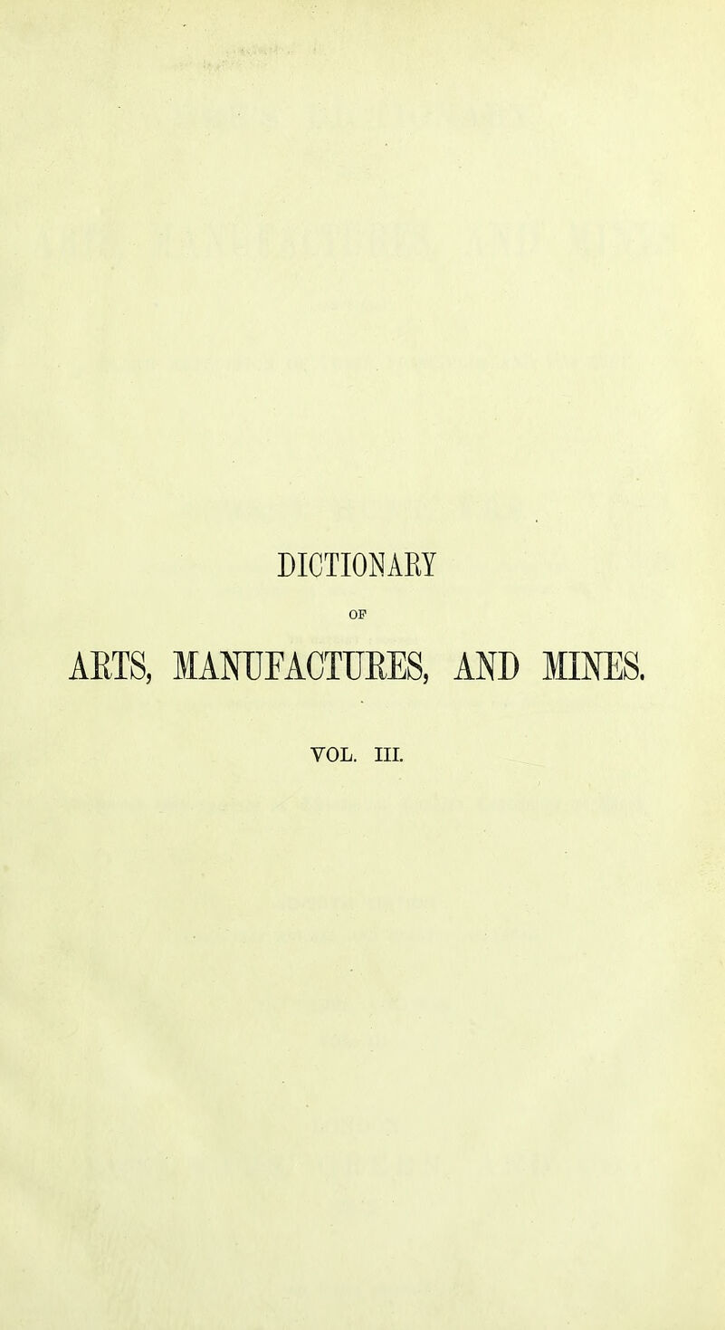 DICTIONARY OP ARTS, MANTJFACTTJEES, AND MINES.