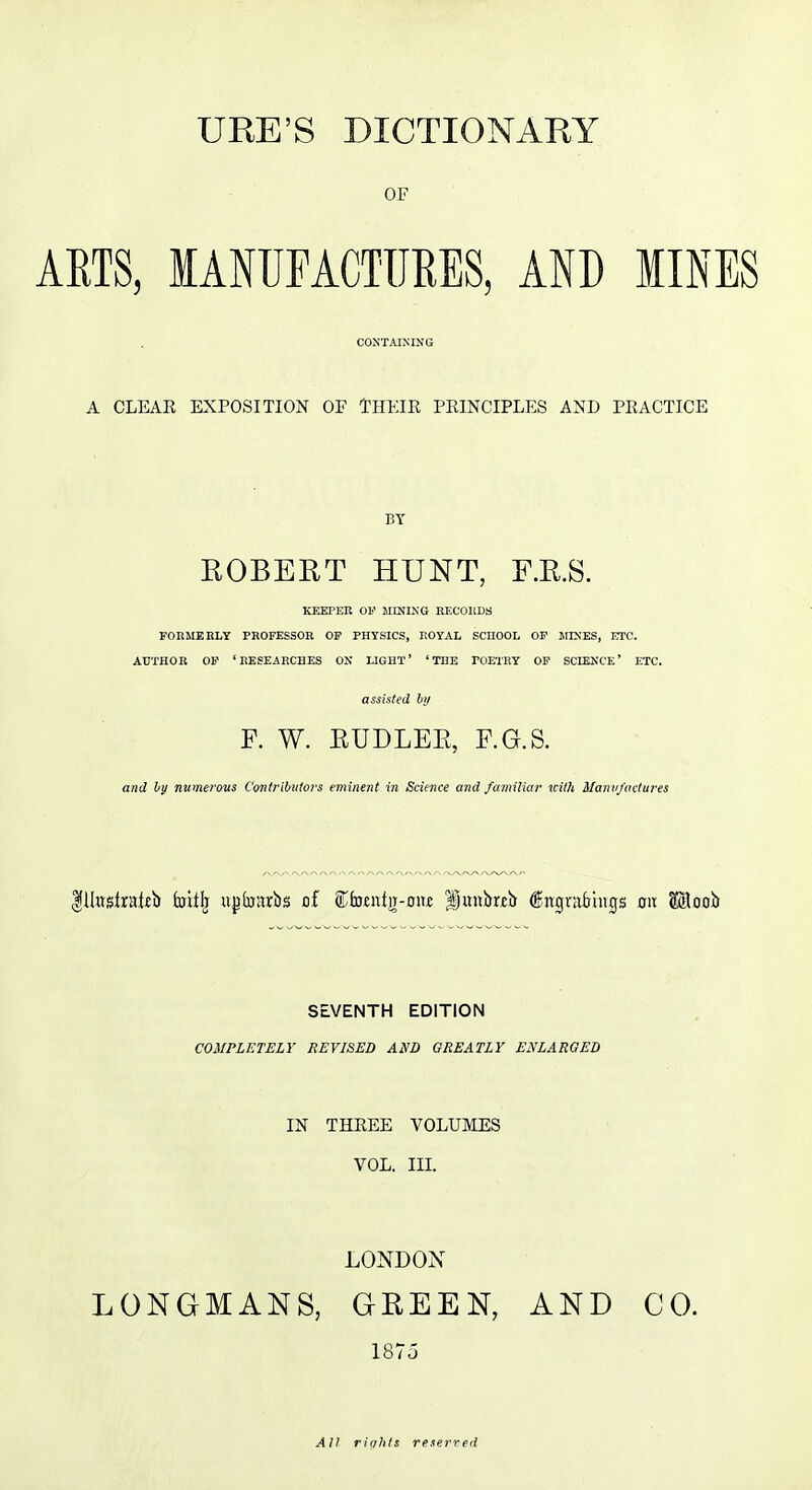 OP ARTS, lANUrACTlIRES, AND MINES CONTAINING A CLEAR EXPOSITION OP THEIR PRINCIPLES AND PRACTICE BY EGBERT HUNT, F.R.S. KEEPER OF JIINING RECOIiDS PORMEIiLT PROFESSOR OP PHYSICS, ROYAL SCHOOL OP jrDJES, ETC. AUTHOR OP 'RESEARCHES ON LIGHT' 'THE rOElRY OP SCIENCE' ETC. assisted ly F. W. EUDLEE, F.G.S. and ly numerous Contribvlot-s eminent in Science and familiar ui/h Manv/actures SEVENTH EDITION COMPLETELY REVISED AND GREATLY ENLARGED IN THREE VOLUMES VOL. III. LONDOX LONGMANS, GEEEN, AND CO. 1875 All riahls referred