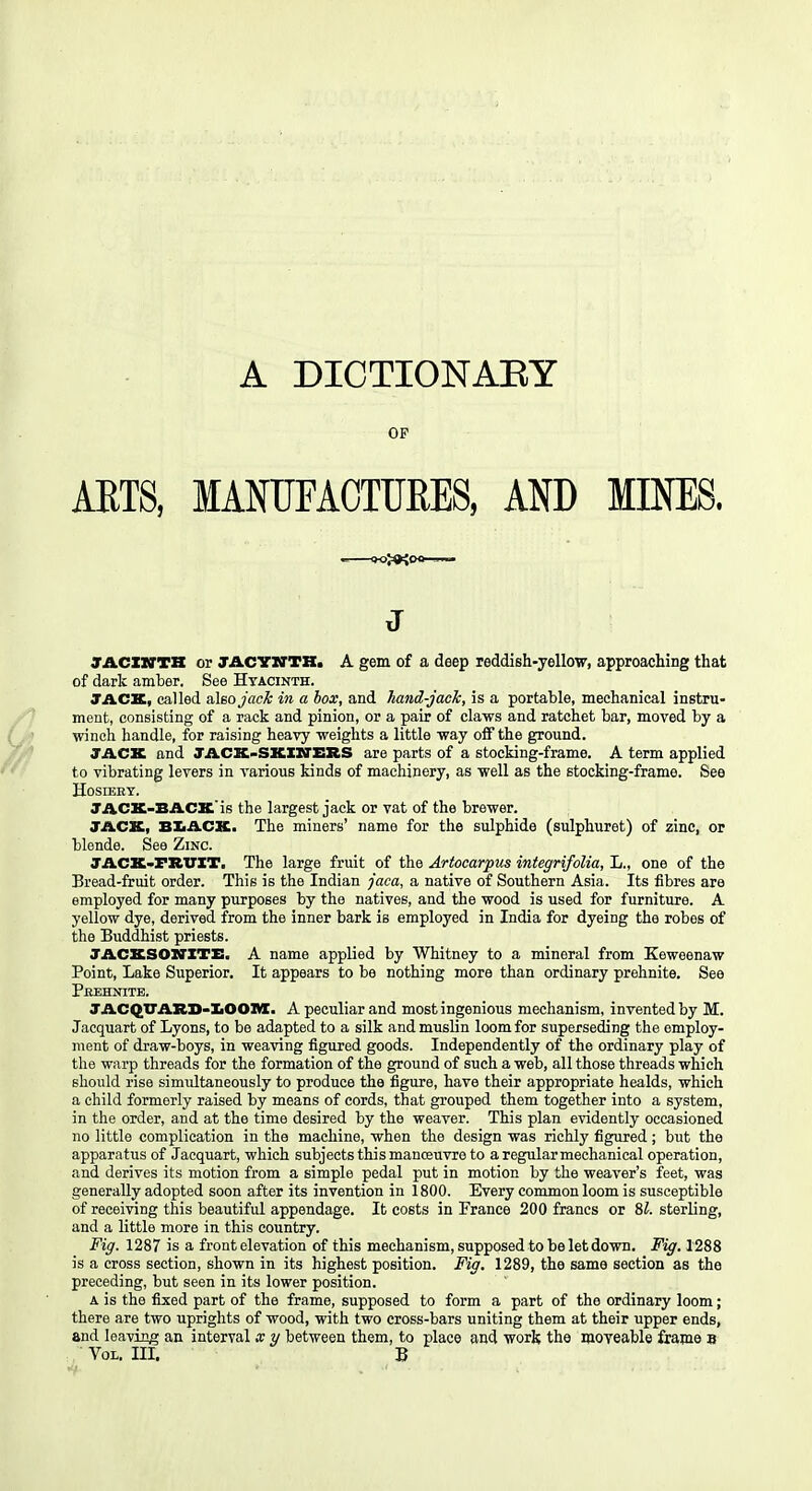 OF AETS, MANUFACTURES, AND MINES. >i*iOO- J JACZITTK or JACYITTH. A gem of a deep reddish-yellow, approaching that of dark amber. See Hyacinth. TACK, called also jack in a box, and hand-jack, is a portable, mechanical instru- ment, consisting of a raclc and pinion, or a pair of claws and ratchet bar, moved by a winch handle, for raising heavy weights a little way off the ground. JACK and TACK-SKIXiTERS are parts of a stocking-frame. A term applied to vibrating levers in various kinds of machinery, as well as the stocking-frame. See Hosiery. TACK-BACK'is the largest jack or vat of the brewer. JACK, BXACK. The miners' name for the sulphide (sulphuret) of zinc, or blende. See Zinc. JACK»FItVXT. The large fruit of the Artocarpus integrifolia, L., one of the Bread-fruit order. This is the Indian jaca, a native of Southern Asia. Its fibres are employed for many purposes by the natives, and the wood is used for furniture. A yellow dye, derived from the inner bark is employed in India for dyeing the robes of the Buddhist priests. JACKSOXrXTE. A name applied by Whitney to a mineral from Keweenaw Point, Lake Superior, It appears to be nothing more than ordinary prehnite. See Pkehnite. JACQTTAXID-]L001M[. A peculiar and most ingenious mechanism, invented by M. Jacquart of Lyons, to be adapted to a silk and muslin loom for superseding the employ- ment of draw-boys, in weaving figured goods. Independently of the ordinary play of the warp threads for the formation of the ground of such a web, all those threads which should rise simultaneously to produce the figure, have their appropriate healds, which a child formerly raised by means of cords, that grouped them together into a system, in the order, and at the time desired by the weaver. This plan evidently occasioned no little complication in the machine, when the design was richly figured; but the apparatus of Jacquart, which subjects this manoeuvre to a regular mechanical operation, and derives its motion from a simple pedal put in motion by the weaver's feet, was generally adopted soon after its invention in 1800. Every common loom is susceptible of receiving this beautiful appendage. It costs in France 200 francs or 8?. sterling, and a little more in this country. Fig. 1287 is a front elevation of this mechanism, supposed to be let dovrn. Fig. 1288 is a cross section, shown in its highest position. Fig. 1289, the same section as the preceding, but seen in its lower position. A is the fixed part of the frame, supposed to form a part of the ordinary loom; there are two uprights of wood, with two cross-bars uniting them at their upper ends, and leaving an interval x y between them, to place and work the moveable frame 8 Vol. III. B