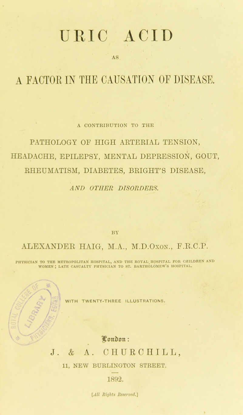 URIC ACID AS A FACTOR IN THE CAUSATION OF DISEASE. A CONTRIBUTION TO THE PATHOLOGY OF HIGH ARTERIAL TENSION, HEADACHE, EPILEPSY, MENTAL DEPRESSION, GOUT, RHEUMATISM, DIABETES, BRIGHT’S DISEASE, AND OTHER DISORDERS. BY ALEXANDER HAIG, M.A., M.D.Oxon., F.R.C.P. PHYSICIAN TO THE METROPOLITAN HOSPITAL, AND THE ROYAL^ HOSPITAL FOR CHILDREN AND WOMEN J LATE CASUALTY PHYSICIAN TO ST. BARTHOLOMEW’S HOSPITAL. Vl WITH TWENTY-THREE ILLUSTRATIONS. $oniron: J. & A. CHURCHILL, 11, NEW BURLINGTON STREET. 1892. [All Rights Reserved.]