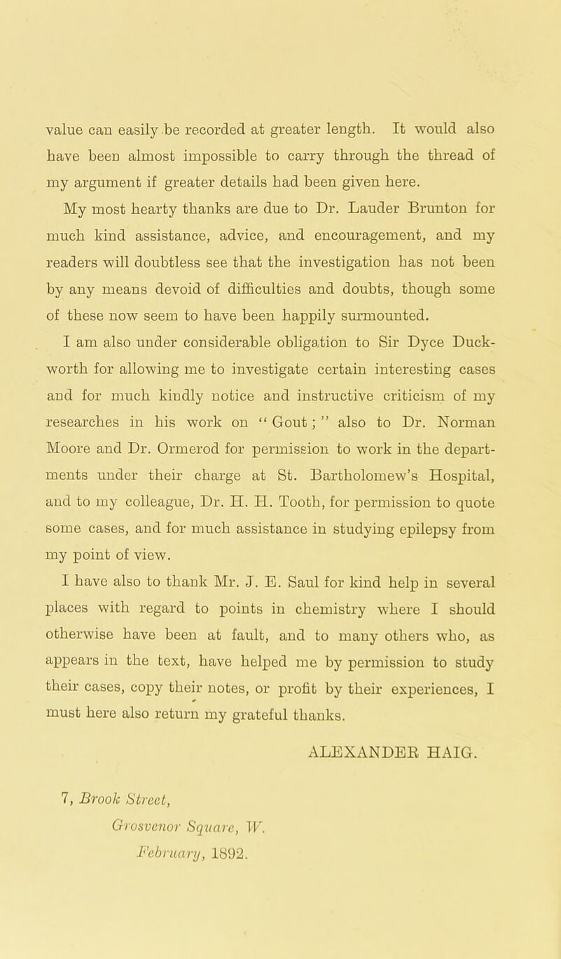value can easily be recorded at greater length. It would also have been almost impossible to carry through the thread of my argument if greater details had been given here. My most hearty thanks are due to Dr. Lauder Brunton for much kind assistance, advice, and encouragement, and my readers will doubtless see that the investigation has not been by any means devoid of difficulties and doubts, though some of these now seem to have been happily surmounted. I am also under considerable obligation to Sir Dyce Duck- worth for allowing me to investigate certain interesting cases and for much kindly notice and instructive criticism of my researches in his work on “ Gout; ” also to Dr. Noraian Moore and Dr. Ormerod for permission to work in the depart- ments under their charge at St. Bartholomew’s Hospital, and to my colleague, Dr. H. H. Tooth, for permission to quote some cases, and for much assistance in studying epilepsy from my point of view. I have also to thank Mr. J. E. Saul for kind help in several places with regard to points in chemistry where I should otherwise have been at fault, and to many others who, as appears in the text, have helped me by permission to study their cases, copy their notes, or profit by their experiences, I must here also return my grateful thanks. ALEXANDEB HAIG. 7, Brook Street, Grosvenor Square, W. February, 1892.