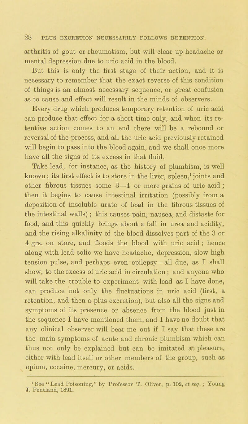 arthritis of gout or rheumatism, but will clear up headache or mental depression due to uric acid in the blood. But this is only the first stage of their -action, and it is necessary to remember that the exact reverse of this condition of things is an almost necessary sequence, or great confusion as to cause and effect will result in the minds of observers. Every drug which produces temporary retention of uric acid can produce that effect for a short time only, and when its re- tentive action comes to an end there will be a rebound or reversal of the process, and all the uric acid previously retained will begin to pass into the blood again, and we shall once more have all the signs of its excess in that fluid. Take lead, for instance, as the history of plumbism, is well known; its first effect is to store in the liver, spleen,' joints and other fibrous tissues some 3—4 or more grains of uric acid ; then it begins to cause intestinal irritation (possibly from a deposition of insoluble urate of lead in the fibrous tissues of the intestinal walls); this causes pain, nausea, and distaste for food, and this quickly brings about a fall in urea and acidity, and the rising alkalinity of the blood dissolves part of the 3 or 4 grs. on store, and floods the blood with uric acid; hence along with lead colic we have headache, depression, slow high tension pulse, and perhaps even epilepsy—all due, as I shall show, to the excess of uric acid in circulation; and anyone who will take the trouble to experiment with lead as I have done, can produce not only the fluctuations in uric acid (first, a retention, and then a plus excretion), but also all the signs and symptoms of its presence or absence from the blood just in the sequence I have mentioned them, and I have no doubt that any clinical observer will bear me out if I say that these are the main symptoms of acute and chronic plumbism which can thus not only be explained but can be imitated at pleasure, either with lead itself or other members of the group, such as opium, cocaine, mercury, or acids. 1 See “ Lead Poisoning,” by Professor T. Oliver, p. 102, ct seq.; Young J. Pentland, 1891.