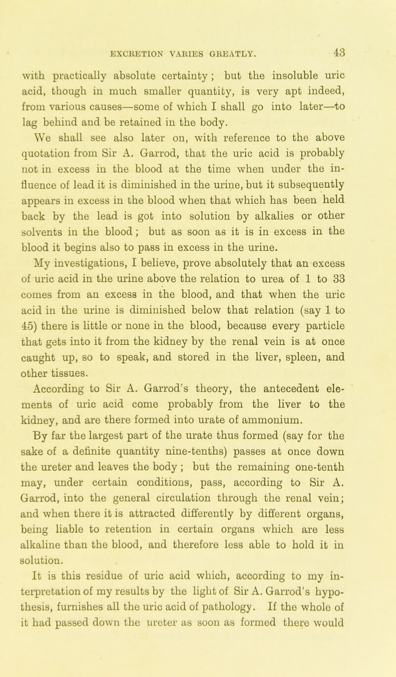 with practically absolute certainty; but the insoluble uric acid, though in much smaller quantity, is very apt indeed, from various causes—some of which I shall go into later—to lag behind and be retained in the body. We shall see also later on, with reference to the above quotation from Sir A. Garrod, that the uric acid is probably not in excess in the blood at the time when under the in- fluence of lead it is diminished in the urine, but it subsequently appears in excess in the blood when that which has been held back by the lead is got into solution by alkalies or other solvents in the blood; but as soon as it is in excess in the blood it begins also to pass in excess in the urine. My investigations, I believe, prove absolutely that an excess of uric acid in the urine above the relation to urea of 1 to 33 comes from an excess in the blood, and that when the uric acid in the mine is diminished below that relation (say 1 to 45) there is little or none in the blood, because every particle that gets into it from the kidney by the renal vein is at once caught up, so to speak, and stored in the liver, spleen, and other tissues. According to Sir A. Garrod’s theory, the antecedent ele- ments of uric acid come probably from the liver to the kidney, and are there formed into urate of ammonium. By far the largest part of the urate thus formed (say for the sake of a definite quantity nine-tenths) passes at once down the ureter and leaves the body ; but the remaining one-tenth may, under certain conditions, pass, according to Sir A. Garrod, into the general circulation through the renal vein; and when there it is attracted differently by different organs, being liable to retention in certain organs which are less alkaline than the blood, and therefore less able to hold it in solution. It is this residue of uric acid which, according to my in- terpretation of my results by the light of Sir A. Garrod’s hypo- thesis, furnishes all the uric acid of pathology. If tho whole of it had passed down the ureter us soon as formed there would