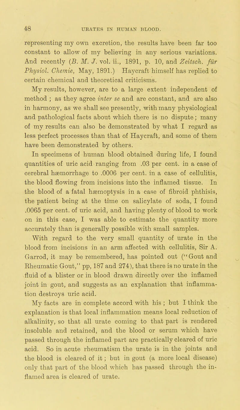 representing my own excretion, the results have been far too constant to allow of my believing in any serious variations. Ancl recently (B. M. J. vol. ii., 1891, p. 10, and Zeitsch. fur Physiol. Chemie, May, 1891.) Haycraft himself has replied to certain chemical and theoretical criticisms. My results, however, are to a lai’ge extent independent of method ; as they agree inter se and are constant, and are also in harmony, as we shall see presently, with many physiological and pathological facts about which there is no dispute; many of my results can also be demonstrated by what I regard as less perfect processes than that of Haycraft, and some of them have been demonstrated by others. In specimens of human blood obtained during life, I found quantities of uric acid ranging from .03 per cent, in a case of cerebral haemorrhage to .0006 per cent, in a case of cellulitis, the blood flowing from incisions into the inflamed tissue. In the blood of a fatal haemoptysis in a case of fibroid phthisis, the patient being at the time on salicylate of soda, I found .0065 per cent, of uric acid, and having plenty of blood to work on in this case, I was able to estimate the quantity more accurately than is generally possible with small samples. With regard to the very small quantity of urate in the blood from incisions in an arm affected with cellulitis, Sir A. Garrod, it may be remembered, has pointed out (“Gout and Bheumatic Gout,” pp, 187 and 274), that there is no urate in the fluid of a blister or in blood drawn directly over the inflamed joint in gout, and suggests as an explanation that inflamma- tion destroys uric acid. My facts are in complete accord with his ; but I think the explanation is that local inflammation means local reduction of alkalinity, so that all urate coming to that part is rendered insoluble and retained, and the blood or serum which have passed through the inflamed part are practically cleai'ed of uric acid. So in acute rheumatism the urate is in the joints and the blood is cleared of it; but in gout (a more local disease) only that part of the blood which has passed through the in- flamed area is cleared of urate.