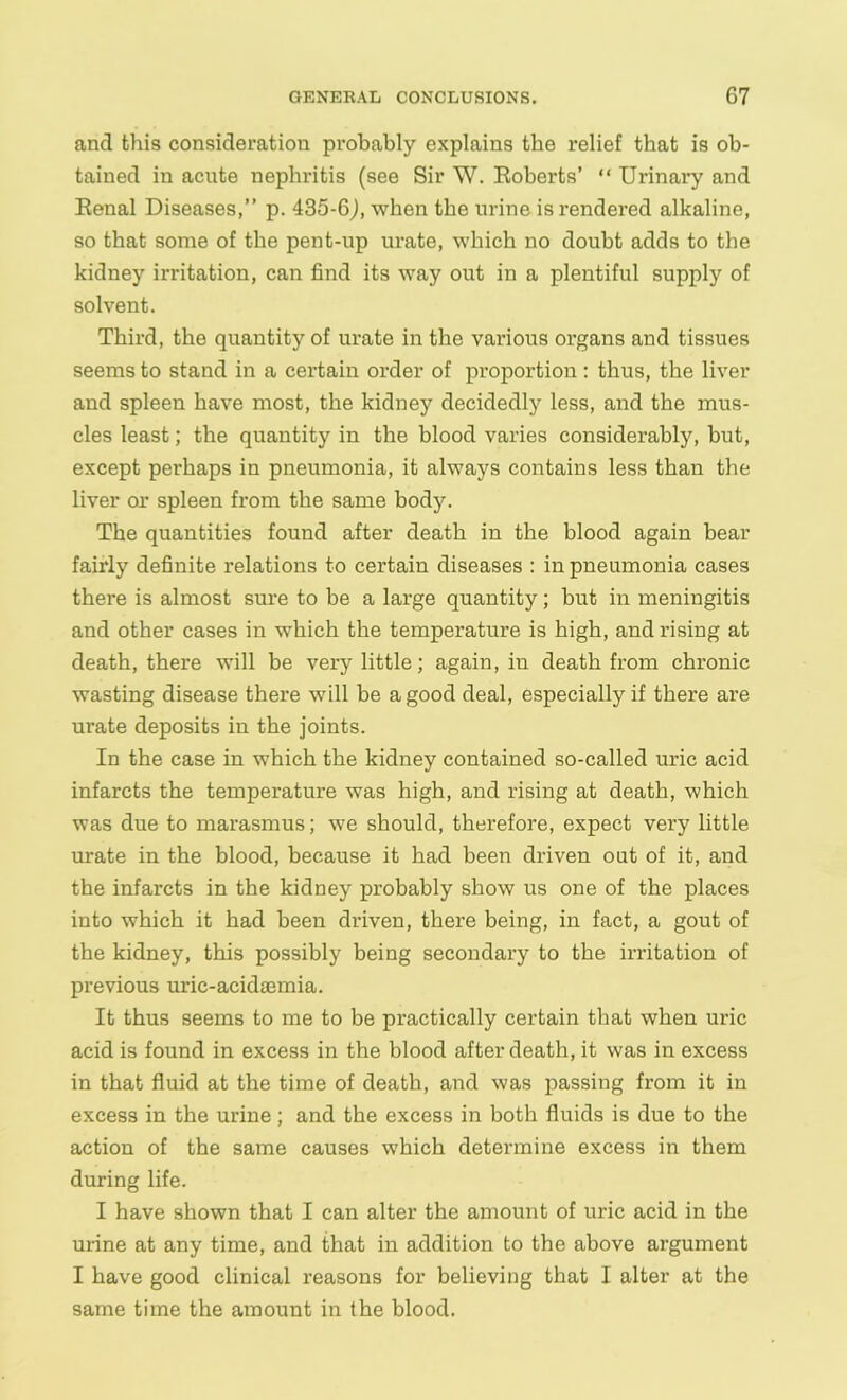 and this consideration probably explains the relief that is ob- tained in acute nephritis (see Sir W. Roberts’ “ Urinary and Renal Diseases,” p. 435-6J, when the urine is rendered alkaline, so that some of the pent-up urate, which no doubt adds to the kidney irritation, can find its way out in a plentiful supply of solvent. Third, the quantity of urate in the various organs and tissues seems to stand in a certain order of proportion : thus, the liver and spleen have most, the kidney decidedly less, and the mus- cles least; the quantity in the blood varies considerably, but, except perhaps in pneumonia, it always contains less than the liver or spleen from the same body. The quantities found after death in the blood again bear fairly definite relations to certain diseases : in pneumonia cases there is almost sure to be a large quantity; but in meningitis and other cases in which the temperature is high, and rising at death, there will be very little; again, in death from chronic wasting disease there will be a good deal, especially if there are urate deposits in the joints. In the case in which the kidney contained so-called uric acid infarcts the temperature was high, and rising at death, which was due to marasmus; we should, therefore, expect very little urate in the blood, because it had been driven out of it, and the infarcts in the kidney probably show us one of the places into which it had been driven, there being, in fact, a gout of the kidney, this possibly being secondary to the irritation of previous uric-acidaemia. It thus seems to me to be practically certain that when uric acid is found in excess in the blood after death, it was in excess in that fluid at the time of death, and was passing from it in excess in the urine; and the excess in both fluids is due to the action of the same causes which determine excess in them during life. I have shown that I can alter the amount of uric acid in the urine at any time, and that in addition to the above argument I have good clinical reasons for believing that I alter at the same time the amount in the blood.