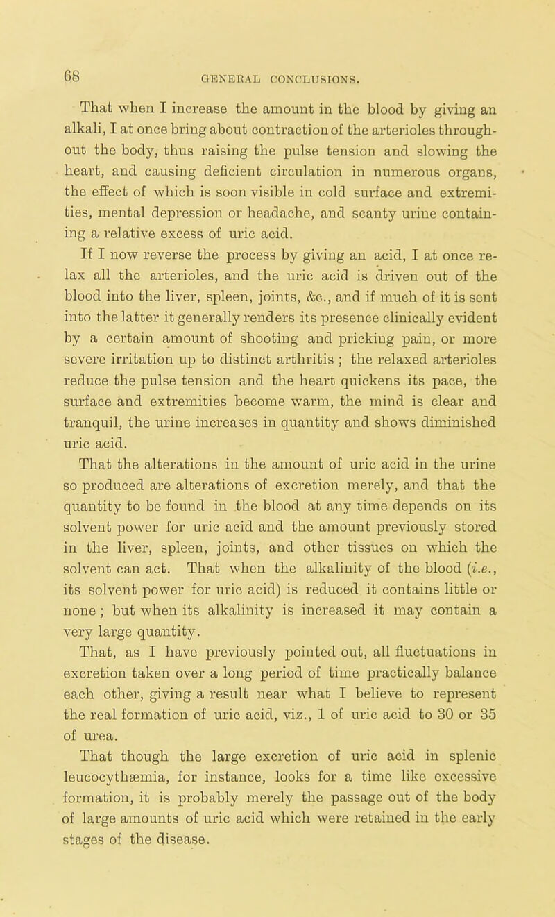 G8 That when I increase the amount in the blood by giving an alkali, I at once bring about contraction of the arterioles through- out the body, thus raising the pulse tension and slowing the heart, and causing deficient circulation in numerous organs, the effect of which is soon visible in cold surface and extremi- ties, mental depression or headache, and scanty urine contain- ing a relative excess of uric acid. If I now reverse the process by giving an acid, I at once re- lax all the arterioles, and the uric acid is driven out of the blood into the liver, spleen, joints, &c., and if much of it is sent into the latter it generally renders its presence clinically evident by a certain amount of shooting and pricking pain, or more severe irritation up to distinct arthritis ; the relaxed arterioles reduce the pulse tension and the heart quickens its pace, the surface and extremities become warm, the mind is clear and tranquil, the urine increases in quantity and shows diminished uric acid. That the alterations in the amount of uric acid in the urine so produced are alterations of excretion merely, and that the quantity to be found in the blood at any time depends on its solvent power for uric acid and the amount previously stored in the liver, spleen, joints, and other tissues on which the solvent can act. That when the alkalinity of the blood (i.e its solvent power for uric acid) is reduced it contains little or none; but when its alkalinity is increased it may contain a very large quantity. That, as I have previously pointed out, all fluctuations in excretion taken over a long period of time practically balance each other, giving a result near what I believe to represent the real formation of uric acid, viz., 1 of uric acid to 30 or 35 of urea. That though the large excretion of uric acid in splenic leucocythaemia, for instance, looks for a time like excessive formation, it is probably merely the passage out of the body of large amounts of uric acid which were retained in the early stages of the disease.