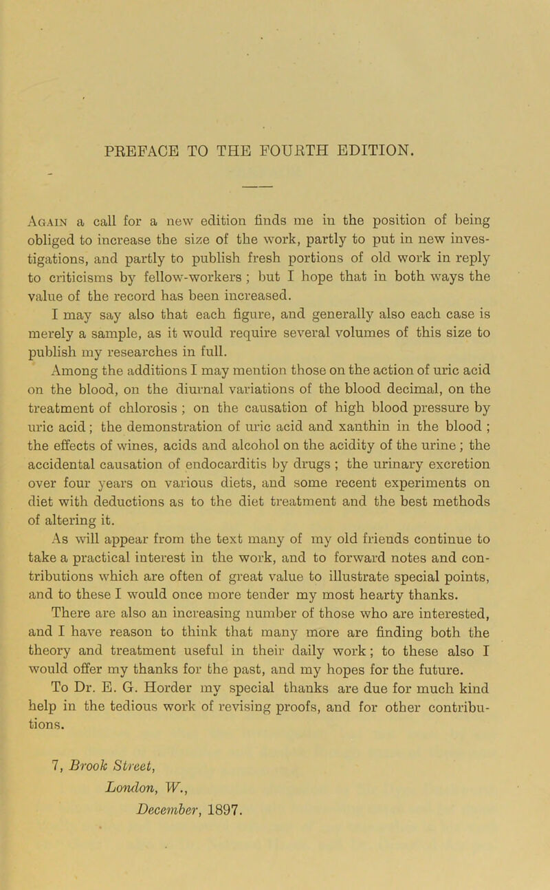 PEEFACE TO THE FOUETH EDITION. Again a call for a new edition finds me in the position of being obliged to increase the size of the work, partly to put in new inves- tigations, and partly to publish fresh portions of old work in reply to criticisms by fellow-workers ; but I hope that in both ways the value of the record has been increased. I may say also that each figure, and generally also each case is merely a sample, as it would require several volumes of this size to publish my researches in full. Among the additions I may mention those on the action of uric acid on the blood, on the diurnal variations of the blood decimal, on the treatment of chlorosis ; on the causation of high blood pressure by uric acid; the demonstration of uric acid and xanthin in the blood ; the effects of wines, acids and alcohol on the acidity of the urine; the accidental causation of endocarditis by drugs ; the urinary excretion over four years on various diets, and some recent experiments on diet with deductions as to the diet treatment and the best methods of altering it. As wfill appear from the text many of my old friends continue to take a practical interest in the work, and to forward notes and con- tributions which are often of great value to illustrate special points, and to these I would once more tender my most hearty thanks. There are also an increasing number of those who are interested, and I have reason to think that many more are finding both the theory and treatment useful in their daily work; to these also I would offer my thanks for the past, and my hopes for the future. To Dr. E. G. Horder my special thanks are due for much kind help in the tedious work of revising proofs, and for other contribu- tions. 7, Brook Street, Loiulon, W., December, 1897.