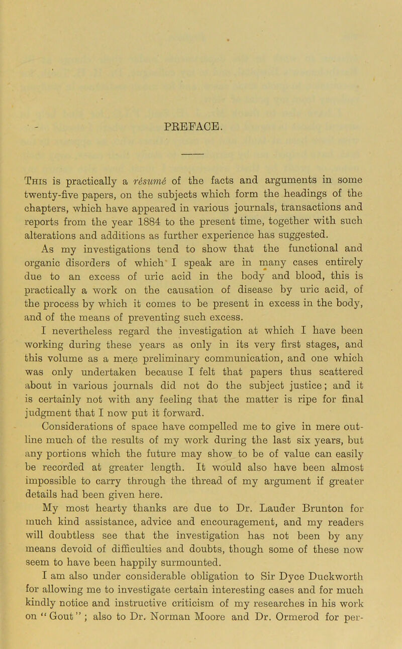 PEEFACE. This is practically a r6sum6 of the facts and arguments in some twenty-five papers, on the subjects which form the headings of the chapters, which have appeared in various journals, transactions and reports from the year 1884 to the present time, together with such alterations and additions as further experience has suggested. As my investigations tend to show that the functional and organic disorders of which' I speak are in many cases entirely due to an excess of uric acid in the body and blood, this is practically a work on the causation of disease by uric acid, of the process by which it comes to be present in excess in the body, and of the means of preventing such excess. I nevertheless regard the investigation at which I have been working during these years as only in its very first stages, and this volume as a mere preliminary communication, and one which was only undertaken because I felt that papers thus scattered about in various journals did not do the subject justice; and it is certainly not with any feeling that the matter is ripe for final judgment that I now put it forward. Considerations of space have compelled me to give in mere out- line much of the results of my work during the last six years, but any portions which the future may show to be of value can easily be recorded at greater length. It would also have been almost impossible to carry through the thread of my argument if greater details had been given here. My most hearty thanks are due to Dr. Lauder Brunton for much kind assistance, advice and encouragement, and my readers will doubtless see that the investigation has not been by any means devoid of dilG&culties and doubts, though some of these now seem to have been happily surmounted. I am also under considerable obligation to Sir Dyce Duckworth for allowing me to investigate certain interesting cases and for much kindly notice and instructive criticism of my reseai’ches in his work on “Gout” ; also to Dr. Norman Moore and Dr. Ormerod for per-