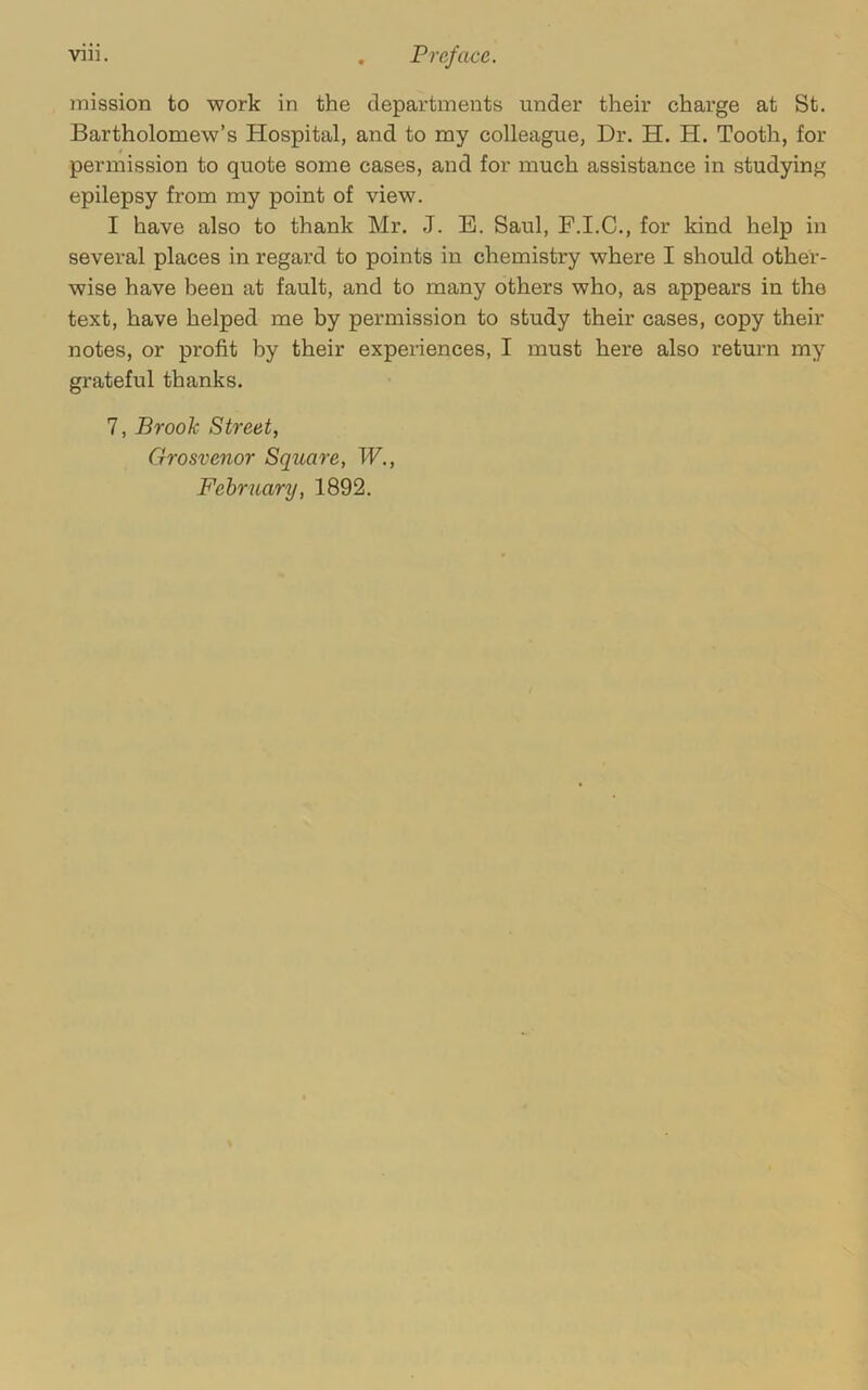 mission to work in the departments under their charge at St. Bartholomew’s Hospital, and to my colleague, Dr, H. H. Tooth, for permission to quote some cases, and for much assistance in studying epilepsy from my point of view. I have also to thank Mr. J. B. Saul, F.I.C., for kind help in several places in regard to points in chemistry where I should other- wise have been at fault, and to many others who, as appears in the text, have helped me by permission to study their cases, copy their notes, or profit by their experiences, I must here also return my grateful thanks. 7, Brook Street, Grosvenor Square, W., February, 1892.