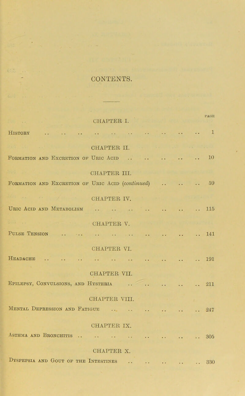 CONTENTS. CHAPTER I. Histoby PAGK 1 CHAPTER II. POBMATION AND EXCRETION OP URIC AcID . . • • .. 10 CHAPTER III. Formation and Excretion op Uric Acid (contimced) , , .. 59 CHAPTER IV. Uric Acid and Metabolism .. 115 CHAPTER V. Pulse Tension .. .. .. .. 141 CHAPTER VI. Headache .. 191 CHAPTER VII. Epilepsy, Convulsions, and Hysteria .. 211 CHAPTER VIII. Mental Depression and Fatigue .. .. 247 CHAPTER IX. Asthma and Bronchitis .. .. 305 CHAPTER X. Dyspepsia and Gout op the Intestines .. 330