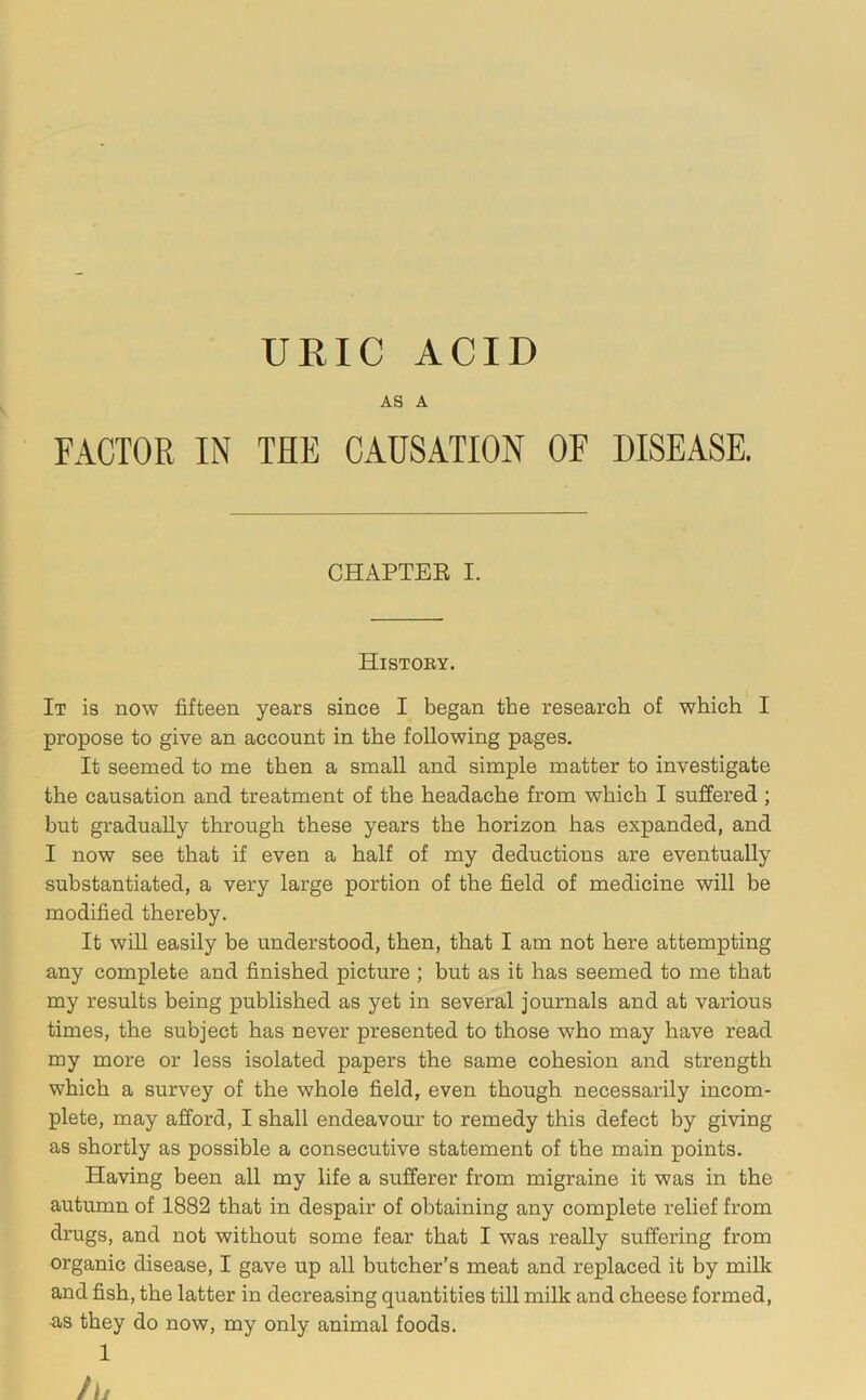 URIC ACID AS A FACTOR IN THE CAUSATION OF DISEASE. CHAPTER I. History. It is now fifteen years since I began the research of which I propose to give an account in the following pages. It seemed to me then a small and simple matter to investigate the causation and treatment of the headache from which I suffered ; but gradually through these years the horizon has expanded, and I now see that if even a half of my deductions are eventually substantiated, a very large portion of the field of medicine will be modified thereby. It will easily be understood, then, that I am not here attempting any complete and finished picture ; but as it has seemed to me that my results being published as yet in several journals and at various times, the subject has never presented to those who may have read my more or less isolated papers the same cohesion and strength which a survey of the whole field, even though necessarily incom- plete, may afford, I shall endeavour to remedy this defect by giving as shortly as possible a consecutive statement of the main points. Having been all my life a sufferer from migraine it was in the autumn of 1882 that in despair of obtaining any complete relief from drugs, and not without some fear that I was really suffering from organic disease, I gave up all butcher’s meat and replaced it by milk and fish, the latter in decreasing quantities till milk and cheese formed, as they do now, my only animal foods.