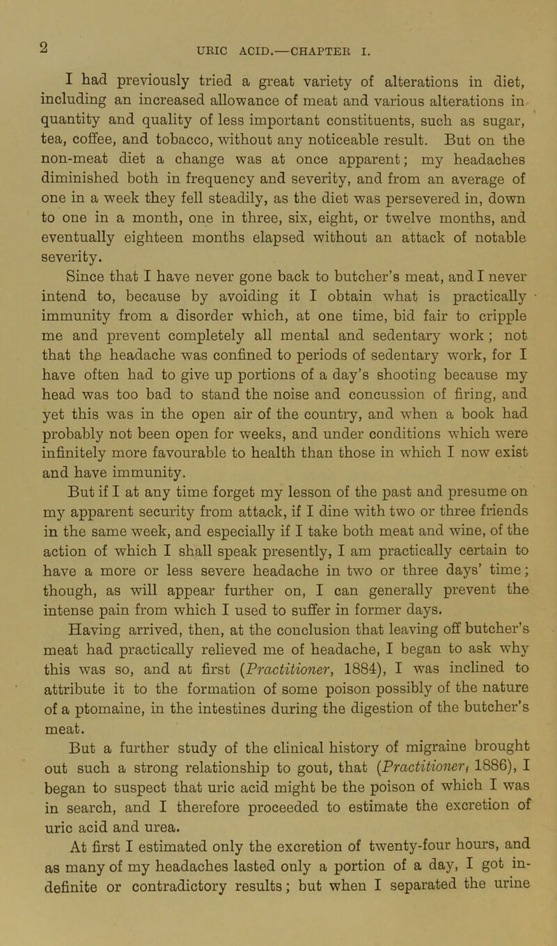 I had previously tried a great variety of alterations in diet, including an increased allowance of meat and various alterations in quantity and quality of less important constituents, such as sugar, tea, coffee, and tobacco, wnthout any noticeable result. But on the non-meat diet a change was at once apparent; my headaches diminished both in frequency and severity, and from an average of one in a week they fell steadily, as the diet was persevered in, down to one in a month, one in three, six, eight, or twelve months, and eventually eighteen months elapsed without an attack of notable severity. Since that I have never gone back to butcher’s meat, and I never intend to, because by avoiding it I obtain what is practically • immunity from a disorder which, at one time, bid fair to cripple me and prevent completely all mental and sedentary work ; not that the headache was confined to periods of sedentary work, for I have often had to give up portions of a day’s shooting because my head was too bad to stand the noise and concussion of firing, and yet this was in the open air of the country, and when a book had probably not been open for weeks, and under conditions which were infinitely more favourable to health than those in which I now exist and have immunity. But if I at any time forget my lesson of the past and presume on my apparent secm’ity from attack, if I dine with two or three friends in the same week, and especially if I take both meat and wine, of the action of which I shall speak presently, I am practically certain to have a more or less severe headache in two or three days’ time; though, as will appear further on, I can generally prevent the intense pain from which I used to suffer in former days. Having arrived, then, at the conclusion that leaving off butcher’s meat had practically relieved me of headache, I began to ask why this was so, and at first {Practitioner, 1884), I was inclined to attribute it to the formation of some poison possibly of the nature of a ptomaine, in the intestines during the digestion of the butcher’s meat. But a further study of the clinical history of migraine brought out such a strong relationship to gout, that {Practitionerf 1886), I began to suspect that uric acid might be the poison of which I was in search, and I therefore proceeded to estimate the excretion of uric acid and urea. At first I estimated only the excretion of twenty-four hours, and as many of my headaches lasted only a portion of a day, I got in- definite or contradictory results; but when I separated the urine